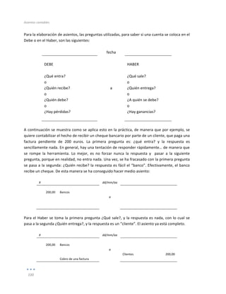 Asientos	
  contables	
  
	
  
100	
  
	
  
Para	
  la	
  elaboración	
  de	
  asientos,	
  las	
  preguntas	
  utilizadas,	
  para	
  saber	
  si	
  una	
  cuenta	
  se	
  coloca	
  en	
  el	
  
Debe	
  o	
  en	
  el	
  Haber,	
  son	
  las	
  siguientes:	
  
	
  	
   	
   	
   	
   	
   	
   	
  
	
   fecha	
   	
  
	
  
DEBE	
  
	
   	
  
HABER	
  
	
  
¿Qué	
  entra?	
  
o	
  
¿Quién	
  recibe?	
  
o	
  
¿Quién	
  debe?	
  
o	
  
¿Hay	
  pérdidas?	
  
	
  
	
  
	
  
a	
  
	
  
¿Qué	
  sale?	
  
o	
  
¿Quién	
  entrega?	
  
o	
  
¿A	
  quién	
  se	
  debe?	
  
o	
  
¿Hay	
  ganancias?	
  
	
   	
   	
  
	
  
A	
  continuación	
  se	
  muestra	
  como	
  se	
  aplica	
  esto	
  en	
  la	
  práctica,	
  de	
  manera	
  que	
  por	
  ejemplo,	
  se	
  
quiere	
  contabilizar	
  el	
  hecho	
  de	
  recibir	
  un	
  cheque	
  bancario	
  por	
  parte	
  de	
  un	
  cliente,	
  que	
  paga	
  una	
  
factura	
   pendiente	
   de	
   200	
   euros.	
   La	
   primera	
   pregunta	
   es:	
   ¿qué	
   entra?	
   y	
   la	
   respuesta	
   es	
  
sencillamente	
  nada.	
  En	
  general,	
  hay	
  una	
  tentación	
  de	
  responder	
  rápidamente…	
  de	
  manera	
  que	
  
se	
   rompe	
   la	
   herramienta.	
   Lo	
   mejor,	
   es	
   no	
   forzar	
   nunca	
   la	
   respuesta	
   y	
   	
   pasar	
   a	
   la	
   siguiente	
  
pregunta,	
  porque	
  en	
  realidad,	
  no	
  entra	
  nada.	
  Una	
  vez,	
  se	
  ha	
  fracasado	
  con	
  la	
  primera	
  pregunta	
  
se	
  pasa	
  a	
  la	
  segunda:	
  ¿Quién	
  recibe?	
  la	
  respuesta	
  es	
  fácil	
  el	
  “banco”.	
  Efectivamente,	
  el	
  banco	
  	
  
recibe	
  un	
  cheque.	
  De	
  esta	
  manera	
  se	
  ha	
  conseguido	
  hacer	
  medio	
  asiento:	
  	
  
	
  
X	
   	
   dd/mm/aa	
   	
   	
  
	
   	
   	
   	
   	
  
200,00	
   Bancos	
   	
   	
   	
  
	
   	
   a	
   	
   	
  
	
   	
   	
   	
   	
  
	
   	
   	
   	
   	
  
	
  
Para	
  el	
  Haber	
  se	
  toma	
  la	
  primera	
  pregunta	
  ¿Qué	
  sale?,	
  y	
  la	
  respuesta	
  es	
  nada,	
  con	
  lo	
  cual	
  se	
  
pasa	
  a	
  la	
  segunda	
  ¿Quién	
  entrega?,	
  y	
  la	
  respuesta	
  es	
  un	
  “cliente”.	
  El	
  asiento	
  ya	
  está	
  completo.	
  
	
  
X	
   	
   dd/mm/aa	
   	
   	
  
	
   	
   	
   	
   	
  
200,00	
   Bancos	
   	
   	
   	
  
	
   	
   a	
   	
   	
  
	
   	
   	
   Clientes	
   200,00	
  
	
   Cobro	
  de	
  una	
  factura	
   	
   	
   	
  
 