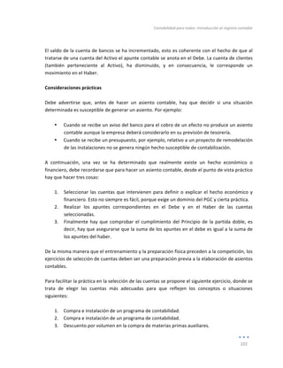 Contabilidad	
  para	
  todos:	
  Introducción	
  al	
  registro	
  contable	
  
	
  
101	
  
	
  
	
  
El	
  saldo	
  de	
  la	
  cuenta	
  de	
  bancos	
  se	
  ha	
  incrementado,	
  esto	
  es	
  coherente	
  con	
  el	
  hecho	
  de	
  que	
  al	
  
tratarse	
  de	
  una	
  cuenta	
  del	
  Activo	
  el	
  apunte	
  contable	
  se	
  anota	
  en	
  el	
  Debe.	
  La	
  cuenta	
  de	
  clientes	
  
(también	
   perteneciente	
   al	
   Activo),	
   ha	
   disminuido,	
   y	
   en	
   consecuencia,	
   le	
   corresponde	
   un	
  
movimiento	
  en	
  el	
  Haber.	
  	
  
	
  
Consideraciones	
  prácticas	
  
	
  
Debe	
   advertirse	
   que,	
   antes	
   de	
   hacer	
   un	
   asiento	
   contable,	
   hay	
   que	
   decidir	
   si	
   una	
   situación	
  
determinada	
  es	
  susceptible	
  de	
  generar	
  un	
  asiento.	
  Por	
  ejemplo:	
  
	
  
• Cuando	
  se	
  recibe	
  un	
  aviso	
  del	
  banco	
  para	
  el	
  cobro	
  de	
  un	
  efecto	
  no	
  produce	
  un	
  asiento	
  
contable	
  aunque	
  la	
  empresa	
  deberá	
  considerarlo	
  en	
  su	
  previsión	
  de	
  tesorería.	
  
• Cuando	
  se	
  recibe	
  un	
  presupuesto,	
  por	
  ejemplo,	
  relativo	
  a	
  un	
  proyecto	
  de	
  remodelación	
  
de	
  las	
  instalaciones	
  no	
  se	
  genera	
  ningún	
  hecho	
  susceptible	
  de	
  contabilización.	
  
	
  
A	
   continuación,	
   una	
   vez	
   se	
   ha	
   determinado	
   que	
   realmente	
   existe	
   un	
   hecho	
   económico	
   o	
  
financiero,	
  debe	
  recordarse	
  que	
  para	
  hacer	
  un	
  asiento	
  contable,	
  desde	
  el	
  punto	
  de	
  vista	
  práctico	
  
hay	
  que	
  hacer	
  tres	
  cosas:	
  
	
  
1. Seleccionar	
  las	
  cuentas	
  que	
  intervienen	
  para	
  definir	
  o	
  explicar	
  el	
  hecho	
  económico	
  y	
  
financiero.	
  Esto	
  no	
  siempre	
  es	
  fácil,	
  porque	
  exige	
  un	
  dominio	
  del	
  PGC	
  y	
  cierta	
  práctica.	
  
2. Realizar	
   los	
   apuntes	
   correspondientes	
   en	
   el	
   Debe	
   y	
   en	
   el	
   Haber	
   de	
   las	
   cuentas	
  
seleccionadas.	
  
3. Finalmente	
  hay	
  que	
  comprobar	
  el	
  cumplimiento	
  del	
  Principio	
  de	
  la	
  partida	
  doble,	
  es	
  
decir,	
  hay	
  que	
  asegurarse	
  que	
  la	
  suma	
  de	
  los	
  apuntes	
  en	
  el	
  debe	
  es	
  igual	
  a	
  la	
  suma	
  de	
  
los	
  apuntes	
  del	
  haber.	
  
	
  
De	
  la	
  misma	
  manera	
  que	
  el	
  entrenamiento	
  y	
  la	
  preparación	
  física	
  preceden	
  a	
  la	
  competición,	
  los	
  
ejercicios	
  de	
  selección	
  de	
  cuentas	
  deben	
  ser	
  una	
  preparación	
  previa	
  a	
  la	
  elaboración	
  de	
  asientos	
  
contables.	
  	
  
	
  
Para	
  facilitar	
  la	
  práctica	
  en	
  la	
  selección	
  de	
  las	
  cuentas	
  se	
  propone	
  el	
  siguiente	
  ejercicio,	
  donde	
  se	
  
trata	
   de	
   elegir	
   las	
   cuentas	
   más	
   adecuadas	
   para	
   que	
   reflejen	
   los	
   conceptos	
   o	
   situaciones	
  
siguientes:	
  
	
  
1. Compra	
  e	
  instalación	
  de	
  un	
  programa	
  de	
  contabilidad.	
  
2. Compra	
  e	
  instalación	
  de	
  un	
  programa	
  de	
  contabilidad.	
  
3. Descuento	
  por	
  volumen	
  en	
  la	
  compra	
  de	
  materias	
  primas	
  auxiliares.	
  
 
