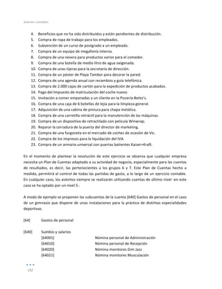 Asientos	
  contables	
  
	
  
102	
  
	
  
4. Beneficios	
  que	
  no	
  ha	
  sido	
  distribuidos	
  y	
  están	
  pendientes	
  de	
  distribución.	
  
5. Compra	
  de	
  ropa	
  de	
  trabajo	
  para	
  los	
  empleados.	
  
6. Subvención	
  de	
  un	
  curso	
  de	
  postgrado	
  a	
  un	
  empleado.	
  
7. Compra	
  de	
  un	
  equipo	
  de	
  megafonía	
  interna.	
  
8. Compra	
  de	
  una	
  nevera	
  para	
  productos	
  varios	
  para	
  el	
  comedor.	
  
9. Compra	
  de	
  una	
  botella	
  de	
  medio	
  litro	
  de	
  agua	
  oxigenada.	
  
10. Compra	
  de	
  unas	
  tijeras	
  para	
  la	
  secretaria	
  de	
  dirección.	
  
11. Compra	
  de	
  un	
  póster	
  de	
  Playa	
  Tambor	
  para	
  decorar	
  la	
  pared.	
  
12. Compra	
  de	
  una	
  agenda	
  anual	
  con	
  recambios	
  y	
  guía	
  telefónica.	
  
13. Compra	
  de	
  2.000	
  cajas	
  de	
  cartón	
  para	
  la	
  expedición	
  de	
  productos	
  acabados.	
  
14. Pago	
  del	
  Impuesto	
  de	
  matriculación	
  del	
  coche	
  nuevo.	
  
15. Invitación	
  a	
  comer	
  empanadas	
  a	
  un	
  cliente	
  en	
  la	
  Pizzería	
  Betto’s.	
  
16. Compra	
  de	
  una	
  caja	
  de	
  6	
  botellas	
  de	
  lejía	
  para	
  la	
  limpieza	
  general.	
  
17. Adquisición	
  de	
  una	
  cabina	
  de	
  pintura	
  para	
  chapa	
  metálica.	
  
18. Compra	
  de	
  una	
  carretilla	
  retráctil	
  para	
  la	
  manutención	
  de	
  las	
  máquinas.	
  
19. Compra	
  de	
  un	
  dispositivo	
  de	
  retractilado	
  con	
  película	
  Winwrap.	
  
20. Reparar	
  la	
  cerradura	
  de	
  la	
  puerta	
  del	
  director	
  de	
  marketing.	
  	
  
21. Compra	
  de	
  una	
  furgoneta	
  en	
  el	
  mercado	
  de	
  coches	
  de	
  ocasión	
  de	
  Vic.	
  
22. Compra	
  de	
  los	
  impresos	
  para	
  la	
  liquidación	
  del	
  IVA.	
  
23. Compra	
  de	
  un	
  armario	
  universal	
  con	
  puertas	
  batientes	
  Kaiser+Kraft.	
  
	
  
En	
  el	
  momento	
  de	
  plantear	
  la	
  resolución	
  de	
  este	
  ejercicio	
  se	
  observa	
  que	
  cualquier	
  empresa	
  
necesita	
  un	
  Plan	
  de	
  Cuentas	
  adaptado	
  a	
  su	
  actividad	
  de	
  negocio,	
  especialmente	
  para	
  las	
  cuentas	
  
de	
   resultados,	
   es	
   decir,	
   las	
   pertenecientes	
   a	
   los	
   grupos	
   6	
   y	
   7.	
   Este	
   Plan	
   de	
   Cuentas	
   hecho	
   a	
  
medida,	
  permitirá	
  el	
  control	
  de	
  todas	
  las	
  partidas	
  de	
  gasto,	
  a	
  lo	
  largo	
  de	
  un	
  ejercicio	
  contable.	
  
En	
  cualquier	
  caso,	
  los	
  asientos	
  siempre	
  se	
  realizarán	
  utilizando	
  cuentas	
  de	
  último	
  nivel	
  -­‐en	
  este	
  
caso	
  se	
  ha	
  optado	
  por	
  un	
  nivel	
  5-­‐.	
  
	
  
A	
  modo	
  de	
  ejemplo	
  se	
  proponen	
  las	
  subcuentas	
  de	
  la	
  cuenta	
  [640]	
  Gastos	
  de	
  personal	
  en	
  el	
  caso	
  
de	
  un	
  gimnasio	
  que	
  dispone	
  de	
  unas	
  instalaciones	
  para	
  la	
  práctica	
  de	
  distintas	
  especialidades	
  
deportivas.	
  
	
  
[64]	
   Gastos	
  de	
  personal	
  
	
  
	
  
[640]	
   Sueldos	
  y	
  salarios	
   	
  
	
   [64001]	
  
[64010]	
  
Nómina	
  personal	
  de	
  Administración	
  
Nómina	
  personal	
  de	
  Recepción	
  
	
   [64020]	
   Nómina	
  monitores	
  Gim	
  Jazz	
  
	
   [64021]	
   Nómina	
  monitores	
  Musculación	
  
 