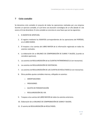 Contabilidad	
  para	
  todos:	
  Introducción	
  al	
  registro	
  contable	
  
	
  
107	
  
	
  
7 Ciclo	
  contable	
  
Se	
  denomina	
  ciclo	
  contable	
  el	
  conjunto	
  de	
  todas	
  las	
  operaciones	
  realizadas	
  por	
  una	
  empresa	
  
durante	
  un	
  ejercicio	
  contable,	
  el	
  cual	
  tiene	
  una	
  duración	
  cronológica	
  de	
  un	
  año	
  (desde	
  el	
  1	
  de	
  
enero	
  al	
  31	
  de	
  diciembre).	
  El	
  ciclo	
  contable	
  se	
  concreta	
  en	
  unas	
  fases	
  que	
  son	
  las	
  siguientes:	
  
	
  
1. El	
  ASIENTO	
  DE	
  APERTURA.	
  
2. El	
  registro	
  mediante	
  los	
  ASIENTOS	
  correspondientes	
  de	
  las	
  operaciones	
  del	
  PERÍODO,	
  
en	
  el	
  LIBRO	
  DIARIO.	
  
3. El	
  traspaso	
  a	
  las	
  cuentas	
  del	
  LIBRO	
  MAYOR	
  de	
  la	
  información	
  registrada	
  en	
  todos	
  los	
  
asientos	
  realizados.	
  
4. La	
  elaboración	
  de	
  un	
  BALANCE	
  DE	
  COMPROBACIÓN	
  DE	
  SUMAS	
  Y	
  SALDOS,	
  (cuando	
  se	
  
considere	
  oportuno).	
  
5. Los	
  asientos	
  de	
  REGULARIZACIÓN	
  de	
  las	
  CUENTAS	
  PATRIMONIALES	
  (si	
  son	
  necesarios).	
  
6. Los	
  asientos	
  de	
  REGULARIZACIÓN	
  DE	
  EXISTENCIAS.	
  
7. Los	
  asientos	
  de	
  REGULARIZACIÓN	
  DE	
  LAS	
  CUENTAS	
  DE	
  RESULTADOS	
  (si	
  son	
  necesarios).	
  
8. Otros	
  posibles	
  ajustes	
  contables	
  internos,	
  reflejados	
  en	
  asientos:	
  
o AMORTIZACIONES	
  
o PROVISIONES	
  
o AJUSTES	
  DE	
  PERIODIFICACIÓN	
  
o REGULARIZACIÓN	
  DEL	
  IVA	
  
9. Traspaso	
  a	
  las	
  cuentas	
  del	
  LIBRO	
  MAYOR	
  de	
  todos	
  los	
  asientos	
  anteriores.	
  
10. Elaboración	
  de	
  un	
  BALANCE	
  DE	
  COMPROBACIÓN	
  DE	
  SUMAS	
  Y	
  SALDOS.	
  
11. El	
  asiento	
  de	
  REGULARIZACIÓN	
  de	
  RESULTADOS.	
  
Índice
 