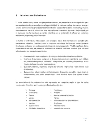 Contabilidad	
  para	
  todos:	
  Introducción	
  al	
  registro	
  contable	
  
	
  
9	
  
	
  
1 Introducción:	
  Guía	
  de	
  uso	
  
La	
  razón	
  de	
  este	
  libro,	
  desde	
  una	
  perspectiva	
  didáctica,	
  es	
  presentar	
  un	
  manual	
  práctico	
  para	
  
que	
  pueda	
  entenderse	
  como	
  funciona	
  la	
  contabilidad.	
  Se	
  trata	
  de	
  explicar	
  de	
  manera	
  amena	
  y	
  
sencilla	
  los	
  mecanismos	
  propios	
  de	
  la	
  contabilidad.	
  En	
  las	
  estanterías	
  de	
  las	
  librerías	
  hay	
  muchos	
  
manueales	
  que	
  tratan	
  lo	
  mismo	
  que	
  este,	
  pero	
  años	
  de	
  experiencia	
  docente	
  y	
  de	
  feedback	
  con	
  
el	
  alumnado	
  nos	
  ha	
  impulsado	
  a	
  escribir	
  este	
  libro	
  con	
  la	
  pretensión	
  de	
  ofrecer	
  un	
  contenido	
  
más	
  ameno,	
  digerible	
  y	
  práctico	
  a	
  la	
  vez.	
  
	
  
El	
  alumno	
  encontrará	
  una	
  introducción	
  a	
  los	
  conceptos	
  claves	
  de	
  la	
  normalización	
  contable	
  y	
  los	
  
mecanismos	
  aplicados.	
  Entenderá	
  como	
  se	
  construye	
  un	
  Balance	
  de	
  Situación	
  y	
  una	
  Cuenta	
  de	
  
Resultados,	
  en	
  base	
  a	
  sus	
  partidas	
  constitutivas	
  más	
  comunes	
  para	
  las	
  PYMES	
  españolas.	
  Como	
  
parte	
   central	
   del	
   libro,	
   se	
   presentan	
   supuestos	
   de	
   asientos	
   contables	
   clásicos,	
   que	
   han	
   sido	
  
seleccionados	
  con	
  los	
  siguientes	
  criterios:	
  
	
  
o Que	
  sean	
  útiles	
  para	
  estudiantes	
  de	
  un	
  curso	
  de	
  introducción	
  a	
  la	
  contabilidad.	
  
o En	
  el	
  caso	
  de	
  cursos	
  de	
  postgrado	
  (o	
  de	
  especialización)	
  correspondería	
  	
  a	
  un	
  módulo	
  
de	
  “Contabilidad	
  para	
  no	
  contables”,	
  comparable,	
  en	
  un	
  símil	
  gastronómico,	
  a	
  una	
  
“Cocina	
  de	
  Supervivencia”	
  o	
  para	
  solteros.	
  
o Que	
  sean	
  prácticos,	
  originales,	
  propios	
  del	
  entorno	
  empresarial,	
  y	
  con	
  distinto	
  nivel	
  
de	
  dificultad.	
  
o Que	
  permitan	
  adquirir	
  soltura	
  en	
  la	
  realización	
  de	
  asientos	
  contables	
  y	
  que	
  sirvan	
  de	
  
entrenamiento	
  para	
  poder	
  enfrentarse	
  a	
  casos	
  distintos	
  de	
  los	
  que	
  figuran	
  en	
  este	
  
manual.	
  
	
  
Los	
   enunciados	
   de	
   los	
   asientos	
   han	
   sido	
   agrupados	
   en	
   categorías	
   según	
   el	
   tipo	
   de	
   hecho	
  
económico	
  o	
  financiero	
  que	
  representan.	
  Estas	
  categorías	
  son:	
  
	
  
! Compra	
  
! Inversiones	
  
! Gastos	
  
! Ventas	
  
! Periodificación	
  
! Ingresos	
  
! Subvenciones	
  
! Entidades	
  financieras	
  
	
  
! Provisiones	
  
! Personal	
  
! Aportaciones	
  de	
  los	
  socios	
  
! Fianzas	
  
! Impuesto	
  sobre	
  el	
  Valor	
  Añadido	
  
! Resultados	
  	
  
! Amortizaciones	
  
! Inmovilizado	
  en	
  curso	
  
Índice
 