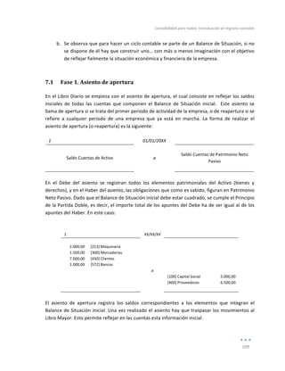Contabilidad	
  para	
  todos:	
  Introducción	
  al	
  registro	
  contable	
  
	
  
109	
  
	
  
b. Se	
  observa	
  que	
  para	
  hacer	
  un	
  ciclo	
  contable	
  se	
  parte	
  de	
  un	
  Balance	
  de	
  Situación,	
  si	
  no	
  
se	
  dispone	
  de	
  él	
  hay	
  que	
  construir	
  uno…	
  con	
  más	
  o	
  menos	
  imaginación	
  con	
  el	
  objetivo	
  
de	
  reflejar	
  fielmente	
  la	
  situación	
  económica	
  y	
  financiera	
  de	
  la	
  empresa.	
  
7.1 Fase	
  1.	
  Asiento	
  de	
  apertura	
  
En	
  el	
  Libro	
  Diario	
  se	
  empieza	
  con	
  el	
  asiento	
  de	
  apertura,	
  el	
  cual	
  consiste	
  en	
  reflejar	
  los	
  saldos	
  
iniciales	
   de	
   todas	
   las	
   cuentas	
   que	
   componen	
   el	
   Balance	
   de	
   Situación	
   inicial.	
   	
   Este	
   asiento	
   se	
  
llama	
  de	
  apertura	
  si	
  se	
  trata	
  del	
  primer	
  período	
  de	
  actividad	
  de	
  la	
  empresa,	
  o	
  de	
  reapertura	
  si	
  se	
  
refiere	
   a	
   cualquier	
   período	
   de	
   una	
   empresa	
   que	
   ya	
   está	
   en	
   marcha.	
   La	
   forma	
   de	
   realizar	
   el	
  
asiento	
  de	
  apertura	
  (o	
  reapertura)	
  es	
  la	
  siguiente:	
  
	
  
1	
   	
   01/01/20XX	
   	
   	
  
	
   	
   	
   	
   	
  
Saldo	
  Cuentas	
  de	
  Activo	
   a	
  
Saldo	
  Cuentas	
  de	
  Patrimonio	
  Neto	
  
Pasivo	
  
	
   	
   	
   	
   	
  
	
  
En	
   el	
   Debe	
   del	
   asiento	
   se	
   registran	
   todos	
   los	
   elementos	
   patrimoniales	
   del	
   Activo	
   (bienes	
   y	
  
derechos),	
  y	
  en	
  el	
  Haber	
  del	
  asiento,	
  las	
  obligaciones	
  que	
  como	
  es	
  sabido,	
  figuran	
  en	
  Patrimonio	
  
Neto	
  Pasivo.	
  Dado	
  que	
  el	
  Balance	
  de	
  Situación	
  inicial	
  debe	
  estar	
  cuadrado,	
  se	
  cumple	
  el	
  Principio	
  
de	
  la	
  Partida	
  Doble,	
  es	
  decir,	
  el	
  importe	
  total	
  de	
  los	
  apuntes	
  del	
  Debe	
  ha	
  de	
  ser	
  igual	
  al	
  de	
  los	
  
apuntes	
  del	
  Haber.	
  En	
  este	
  caso:	
  
	
  
	
  
1	
   	
   XX/XX/XX	
   	
   	
  
	
   	
   	
   	
   	
  
2.000,00	
   [213]	
  Maquinaria	
   	
   	
   	
  
1.500,00	
   [300]	
  Mercaderías	
   	
   	
   	
  
7.000,00	
   [430]	
  Clientes	
   	
   	
   	
  
1.000,00	
   [572]	
  Bancos	
   	
   	
   	
  
	
   	
   a	
   	
   	
  
	
   	
   	
   [100]	
  Capital	
  Social	
   5.000,00	
  
	
   	
   	
   [400]	
  Proveedores	
   6.500,00	
  
	
   	
   	
   	
   	
  
	
  
El	
   asiento	
   de	
   apertura	
   registra	
   los	
   saldos	
   correspondientes	
   a	
   los	
   elementos	
   que	
   integran	
   el	
  
Balance	
  de	
  Situación	
  inicial.	
  Una	
  vez	
  realizado	
  el	
  asiento	
  hay	
  que	
  traspasar	
  los	
  movimientos	
  al	
  
Libro	
  Mayor.	
  Esto	
  permite	
  reflejar	
  en	
  las	
  cuentas	
  esta	
  información	
  inicial.	
  
 