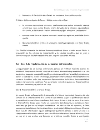 Contabilidad	
  para	
  todos:	
  Introducción	
  al	
  registro	
  contable	
  
	
  
113	
  
	
  
o Las	
  cuentas	
  de	
  Patrimonio	
  Neto	
  Pasivo,	
  por	
  naturaleza,	
  tienen	
  saldo	
  acreedor.	
  
El	
  Balance	
  de	
  Comprobación	
  de	
  Sumas	
  y	
  Saldos,	
  no	
  permite	
  verificar:	
  
	
  
o La	
  utilización	
  incorrecta	
  de	
  una	
  cuenta	
  en	
  el	
  momento	
  de	
  realizar	
  un	
  asiento.	
  Hay	
  que	
  
advertir	
  que	
  no	
  es	
  posible	
  detectar	
  errores	
  derivados	
  de	
  la	
  utilización	
  equivocada	
  de	
  
una	
  cuenta,	
  es	
  decir	
  utilizar	
  “efectos	
  comerciales	
  a	
  pagar”	
  en	
  lugar	
  de	
  “proveedores”.	
  
o Que	
  una	
  anotación	
  en	
  el	
  Debe	
  de	
  una	
  cuenta	
  no	
  se	
  haya	
  registrado	
  en	
  el	
  Debe	
  de	
  otra	
  
cuenta.	
  
o Que	
  una	
  anotación	
  en	
  el	
  Haber	
  de	
  una	
  cuenta	
  no	
  se	
  haya	
  registrado	
  en	
  el	
  Haber	
  de	
  otra	
  
cuenta.	
  
Otra	
   función	
   interesante	
   del	
   Balance	
   de	
   Comprobación	
   de	
   Sumas	
   y	
   Saldos	
   es	
   que	
   facilita	
   la	
  
preparación	
   de	
   los	
   asientos	
   de	
   regularización	
   y	
   los	
   ajustes	
   contables,	
   que	
   se	
   verán	
   a	
  
continuación	
  y	
  que	
  resultan	
  indispensables	
  para	
  preparar	
  las	
  Cuentas	
  Anuales.	
  
7.5 Fase	
  5.	
  La	
  regularización	
  de	
  las	
  cuentas	
  patrimoniales.	
  
La	
   regularización	
   de	
   las	
   cuentas	
   patrimoniales	
   consiste	
   en	
   rectificar	
   mediante	
   asientos	
   las	
  
diferencias	
  comprobadas	
  entre	
  los	
  saldos	
  de	
  las	
  Cuentas	
  	
  Patrimoniales	
  y	
  la	
  realidad.	
  En	
  el	
  caso	
  
que	
  se	
  viene	
  siguiendo	
  no	
  es	
  posible	
  establecer	
  esta	
  comparación	
  con	
  la	
  realidad…	
  simplemente	
  
porque	
  se	
  trata	
  de	
  una	
  ficción.	
  Sin	
  embargo,	
  se	
  considera	
  interesante	
  que	
  el	
  lector	
  se	
  familiarice	
  
con	
  estas	
  situaciones	
  reales,	
  que	
  no	
  aparecen	
  frecuentemente	
  en	
  los	
  libros	
  de	
  contabilidad	
  de	
  
carácter	
  marcadamente	
  académico.	
  Para	
  que	
  el	
  lector	
  entienda	
  lo	
  que	
  es	
  una	
  Regularización	
  de	
  
una	
  cuenta	
  patrimonial,	
  se	
  plantean	
  dos	
  casos.	
  
	
  
Caso	
  1:	
  Regularización	
  tras	
  un	
  arqueo	
  de	
  caja.	
  	
  	
  
	
  
Un	
  arqueo	
  de	
  caja	
  es	
  la	
  operación	
  de	
  comprobar	
  si	
  el	
  dinero	
  inventariado	
  (recuento	
  de	
  caja)	
  
coincide	
  con	
  el	
  saldo	
  resultante	
  de	
  la	
  cuenta	
  de	
  caja	
  del	
  Libro	
  Mayor.	
  Se	
  plantea	
  el	
  caso	
  de	
  que	
  
la	
  contabilidad	
  interna	
  informa	
  que	
  el	
  saldo	
  de	
  la	
  cuenta	
  de	
  caja	
  es	
  de	
  8.956	
  euros.	
  Si	
  se	
  cuenta	
  
el	
  dinero	
  efectivo	
  de	
  caja	
  y	
  este	
  resulta	
  ser	
  exactamente	
  de	
  8.956	
  euros,	
  no	
  es	
  necesario	
  hacer	
  
nada	
   más,	
   ya	
   que	
   no	
   hay	
   ninguna	
   discrepancia.	
   	
   En	
   caso	
   de	
   que	
   no	
   coincidan,	
   es	
   decir	
  
supongamos	
  que	
  el	
  dinero	
  efectivo	
  disponible	
  en	
  la	
  caja	
  es	
  de	
  8.955	
  euros,	
  existe	
  una	
  diferencia	
  
de	
  un	
  euro.	
  En	
  esta	
  situación	
  alguien	
  podría	
  pensar	
  que	
  lo	
  más	
  cómodo	
  es	
  poner	
  un	
  euro	
  en	
  la	
  
caja	
  para	
  zanjar	
  el	
  problema,	
  pero	
  un	
  buen	
  contable	
  nunca	
  haría	
  esto,	
  porque	
  la	
  introducción	
  de	
  
un	
   euro	
   en	
   la	
   caja	
   produce	
   una	
   distorsión	
   en	
   el	
   sistema	
   contable,	
   debido	
   a	
   una	
   violación	
  
 
