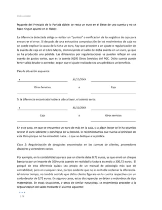Ciclo	
  contable	
  
	
  
114	
  
	
  
fragante	
  del	
  Principio	
  de	
  la	
  Partida	
  doble:	
  se	
  resta	
  un	
  euro	
  en	
  el	
  Debe	
  de	
  una	
  cuenta	
  y	
  no	
  se	
  
hace	
  ningún	
  apunte	
  en	
  el	
  Haber.	
  
	
  
La	
  diferencia	
  detectada	
  obliga	
  a	
  realizar	
  un	
  “punteo”	
  o	
  verificación	
  de	
  los	
  registros	
  de	
  caja	
  para	
  
encontrar	
  el	
  error.	
  Si	
  después	
  de	
  una	
  exhaustiva	
  comprobación	
  de	
  los	
  movimientos	
  de	
  caja	
  no	
  
se	
  puede	
  explicar	
  la	
  causa	
  de	
  la	
  falta	
  un	
  euro,	
  hay	
  que	
  proceder	
  a	
  un	
  ajuste	
  o	
  regularización	
  de	
  
la	
  cuenta	
  de	
  caja	
  en	
  el	
  Libro	
  Mayor,	
  disminuyendo	
  el	
  saldo	
  de	
  dicha	
  cuenta	
  en	
  un	
  euro,	
  ya	
  que	
  
se	
   ha	
   producido	
   una	
   pérdida.	
   Las	
   diferencias	
   por	
   regularizaciones	
   se	
   pueden	
   reflejar	
   en	
   una	
  
cuenta	
  de	
  gastos	
  varios,	
  que	
  es	
  la	
  cuenta	
  [629]	
  Otros	
  Servicios	
  del	
  PGC.	
  Dicha	
  cuenta	
  puede	
  
tener	
  saldo	
  deudor	
  o	
  acreedor,	
  según	
  que	
  el	
  ajuste	
  realizado	
  sea	
  una	
  pérdida	
  o	
  un	
  beneficio.	
  	
  
	
  
Para	
  la	
  situación	
  expuesta:	
  
	
  
x	
   	
   31/12/20XX	
   	
   	
  
	
   	
   	
   	
   	
  
Otros	
  Servicios	
   a	
   Caja	
  
	
   	
   	
   	
   	
  
	
  
Si	
  la	
  diferencia	
  encontrada	
  hubiera	
  sido	
  a	
  favor,	
  el	
  asiento	
  sería:	
  
	
  
x	
   	
   31/12/20XX	
   	
   	
  
	
   	
   	
   	
   	
  
Caja	
   a	
   Otros	
  servicios	
  
	
   	
   	
   	
   	
  
	
  
En	
  este	
  caso,	
  en	
  que	
  se	
  encuentra	
  un	
  euro	
  de	
  más	
  en	
  la	
  caja,	
  si	
  a	
  algún	
  lector	
  se	
  le	
  ha	
  ocurrido	
  
retirar	
  el	
  euro	
  sobrante	
  y	
  ponérselo	
  en	
  su	
  bolsillo,	
  le	
  recomendamos	
  que	
  vuelva	
  al	
  principio	
  de	
  
este	
  libro	
  porque	
  no	
  ha	
  entendido	
  nada…	
  o	
  que	
  se	
  dedique	
  a	
  la	
  política.	
  
	
  
Caso	
   2:	
   Regularización	
   de	
   desajustes	
   encontrados	
   en	
   las	
   cuentas	
   de	
   clientes,	
   proveedores	
  
deudores	
  y	
  acreedores	
  varios.	
  
	
  
Por	
  ejemplo,	
  en	
  la	
  contabilidad	
  aparece	
  que	
  un	
  cliente	
  debe	
  0,72	
  euros,	
  ya	
  que	
  envió	
  un	
  cheque	
  
bancario	
  por	
  un	
  importe	
  de	
  300	
  euros	
  cuando	
  en	
  realidad	
  la	
  factura	
  ascendía	
  a	
  300,72	
  euros.	
  	
  El	
  
porqué	
   de	
   esta	
   diferencia	
   quizás	
   sea	
   propio	
   de	
   un	
   manual	
   de	
   psicología	
   más	
   que	
   de	
  
contabilidad,	
  pero	
  en	
  cualquier	
  caso,	
  parece	
  evidente	
  que	
  no	
  es	
  rentable	
  reclamar	
  la	
  diferencia.	
  
Al	
  mismo	
  tiempo,	
  no	
  tendría	
  sentido	
  que	
  dicho	
  cliente	
  figurara	
  en	
  la	
  cuenta	
  respectiva	
  con	
  un	
  
saldo	
  deudor	
  de	
  0,72	
  euros.	
  En	
  algunos	
  casos,	
  estas	
  discrepancias	
  se	
  deben	
  a	
  redondeos	
  de	
  tipo	
  	
  
matemático.	
   En	
   estas	
   situaciones,	
   y	
   otras	
   de	
   similar	
   naturaleza,	
   se	
   recomienda	
   proceder	
   a	
   la	
  
regularización	
  del	
  saldo	
  mediante	
  el	
  asiento	
  siguiente:	
  
 