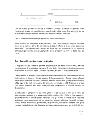 Contabilidad	
  para	
  todos:	
  Introducción	
  al	
  registro	
  contable	
  
	
  
115	
  
	
  
X	
   	
   XX/XX/XX	
   	
   	
  
	
   	
   	
   	
   	
  
0,72	
   [629]	
  Otros	
  Servicios	
   	
   	
   	
  
	
   	
   a	
   	
   	
  
	
   	
   	
   [430]	
  Clientes	
   0,72	
  
	
   	
   	
   	
   	
  
	
  
Con	
   esto	
   queda	
   ajustado	
   el	
   saldo	
   de	
   la	
   cuenta	
   de	
   Clientes	
   y	
   se	
   refleja	
   una	
   pérdida,	
   como	
  
consecuencia	
  de	
  algo	
  que	
  razonablemente	
  no	
  se	
  llegará	
  a	
  cobrar	
  nunca.	
  Debe	
  advertirse	
  que	
  los	
  
ajustes	
  se	
  realizan	
  solo	
  cuando	
  la	
  diferencia	
  no	
  responde	
  a	
  errores	
  detectados.	
  	
  	
  
	
  
Caso	
  3:	
  Habrá	
  saldos	
  contables	
  que	
  exigirán	
  una	
  corrección	
  valorativa.	
  	
  
	
  
Puede	
  pensarse	
  por	
  ejemplo,	
  en	
  la	
  existencia	
  de	
  acciones	
  compradas	
  por	
  la	
  empresa,	
  las	
  cuales	
  
tienen	
   en	
   la	
   fecha	
   de	
   cierre	
   del	
   ejercicio	
   una	
   cotización	
   inferior	
   a	
   la	
   que	
   tenían	
   cuando	
   se	
  
adquirieron.	
   Esta	
   argumentación	
   también	
   es	
   válida	
   para	
   los	
   remanentes	
   de	
   las	
   monedas	
  
extranjeras	
   (por	
   ejemplo,	
   dólares),	
   comprados	
   a	
   una	
   cotización	
   superior	
   a	
   la	
   de	
   la	
   fecha	
   de	
  
cierre.	
  	
  
7.6 Fase	
  6.	
  Regularización	
  de	
  existencias	
  
La	
   Regularización	
   de	
   Existencias	
   permite	
   reflejar	
   el	
   valor	
   real	
   de	
   la	
   existencia	
   final,	
   obtenido	
  
como	
  resultado	
  de	
  un	
  detallado	
  inventario.	
  El	
  valor	
  de	
  las	
  Existencias	
  	
  incide	
  simultáneamente	
  
en	
  el	
  Balance	
  de	
  Situación	
  y	
  en	
  la	
  Cuenta	
  de	
  Resultados,	
  tal	
  como	
  se	
  verá	
  a	
  continuación.	
  
	
  
Dado	
  que	
  todas	
  las	
  entradas	
  y	
  salidas	
  de	
  materiales	
  durante	
  el	
  ejercicio	
  contable	
  se	
  contabilizan	
  
en	
  las	
  cuentas	
  de	
  Compras	
  y	
  Ventas,	
  la	
  cuenta	
  de	
  Existencias	
  seguirá	
  reflejado	
  el	
  valor	
  del	
  saldo	
  
inicial	
  (Balance	
  de	
  Situación	
  inicial).	
  	
  Por	
  tanto,	
  se	
  ha	
  de	
  introducir	
  un	
  ajuste	
  para	
  regularizar	
  su	
  
saldo,	
   a	
   partir	
   del	
   cual,	
   en	
   la	
   cuenta	
   de	
   Existencias	
   se	
   reflejará	
   el	
   saldo	
   final,	
   que	
   es	
   el	
   que	
  
coincide	
  con	
  la	
  realidad.	
  Este	
  ajuste	
  de	
  regularización	
  de	
  existencias	
  se	
  realizará	
  mediante	
  un	
  
doble	
  asiento.	
  
	
  
En	
   el	
   Balance	
   de	
   Comprobación	
   de	
   Sumas	
   y	
   Saldos	
   se	
   observa	
   que	
   el	
   saldo	
   de	
   la	
   cuenta	
   de	
  
Mercaderías	
  corresponde	
  al	
  de	
  las	
  existencias	
  al	
  inicio	
  del	
  período:	
  1.500	
  u.m.	
  Parece	
  evidente,	
  
que	
  dicho	
  valor	
  no	
  es	
  correcto	
  en	
  este	
  momento,	
  dado	
  que	
  durante	
  el	
  período	
  se	
  han	
  producido	
  
variaciones	
   como	
   consecuencia	
   de	
   las	
   operaciones	
   propias	
   del	
   tráfico	
   comercial	
   (compras,	
  
ventas,	
  abonos,	
  devoluciones,	
  promociones,	
  etc.).	
  Por	
  tanto,	
  es	
  necesario	
  proceder	
  a	
  un	
  ajuste	
  
contable.	
  	
  Para	
  ello	
  se	
  necesita	
  el	
  valor	
  de	
  las	
  existencias	
  en	
  ese	
  momento	
  que	
  es	
  de	
  1.200	
  u.m.	
  
 