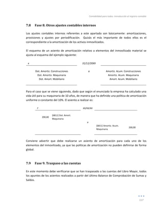Contabilidad	
  para	
  todos:	
  Introducción	
  al	
  registro	
  contable	
  
	
  
117	
  
	
  
7.8 Fase	
  8.	
  Otros	
  ajustes	
  contables	
  internos	
  
Los	
   ajustes	
   contables	
   internos	
   referentes	
   a	
   este	
   apartado	
   son	
   básicamente:	
   amortizaciones,	
  
provisiones	
   y	
   ajustes	
   por	
   periodificación.	
   	
   Quizás	
   el	
   más	
   importante	
   de	
   todos	
   ellos	
   es	
   el	
  
correspondiente	
  a	
  la	
  amortización	
  de	
  los	
  activos	
  inmovilizados.	
  	
  
	
  
El	
   esquema	
   de	
   un	
   asiento	
   de	
   amortización	
   relativo	
   a	
   elementos	
   del	
   inmovilizado	
   material	
   se	
  
ajusta	
  al	
  esquema	
  del	
  ejemplo	
  siguiente:	
  
	
  
x	
   	
   31/12/20XX	
   	
   	
  
	
   	
   	
   	
   	
  
Dot.	
  Amortiz.	
  Construcciones	
   a	
   Amortiz.	
  Acum.	
  Construcciones	
  
Dot.	
  Amortiz.	
  Maquinaria	
   	
   Amortiz.	
  Acum.	
  Maquinaria	
  
Dot.	
  Amort.	
  Mobiliario	
   	
   Amort.	
  Acum.	
  Mobiliario	
  
	
   	
   	
   	
   	
  
	
  
Para	
  el	
  caso	
  que	
  se	
  viene	
  siguiendo,	
  dado	
  que	
  según	
  el	
  enunciado	
  la	
  empresa	
  ha	
  calculado	
  una	
  
vida	
  útil	
  para	
  su	
  maquinaria	
  de	
  10	
  años,	
  de	
  manera	
  que	
  ha	
  definido	
  una	
  política	
  de	
  amortización	
  
uniforme	
  o	
  constante	
  del	
  10%.	
  El	
  asiento	
  a	
  realizar	
  es:	
  	
  
	
  
7	
   	
   XX/XX/XX	
   	
   	
  
	
   	
   	
   	
   	
  
200,00	
  
[6811]	
  Dot.	
  Amort.	
  
Maquinaria	
  
	
   	
  
	
  
	
   	
   a	
   	
   	
  
	
  
	
   	
   [6811]	
  Amortiz.	
  Acum.	
  
Maquinaria	
  
200,00	
  
	
   	
   	
   	
   	
  
	
  
Conviene	
   advertir	
   que	
   debe	
   realizarse	
   un	
   asiento	
   de	
   amortización	
   para	
   cada	
   uno	
   de	
   los	
  
elementos	
  del	
  inmovilizado,	
  ya	
  que	
  las	
  políticas	
  de	
  amortización	
  no	
  pueden	
  definirse	
  de	
  forma	
  
global.	
  
7.9 Fase	
  9.	
  Traspaso	
  a	
  las	
  cuentas	
  
En	
  este	
  momento	
  debe	
  verificarse	
  que	
  se	
  han	
  traspasado	
  a	
  las	
  cuentas	
  del	
  Libro	
  Mayor,	
  todos	
  
los	
  apuntes	
  de	
  los	
  asientos	
  realizados	
  a	
  partir	
  del	
  último	
  Balance	
  de	
  Comprobación	
  de	
  Sumas	
  y	
  
Saldos.	
  
 