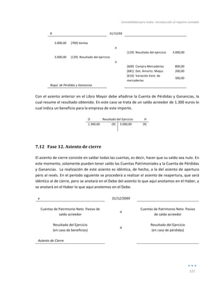 Contabilidad	
  para	
  todos:	
  Introducción	
  al	
  registro	
  contable	
  
	
  
121	
  
	
  
8	
   	
   31/12/XX	
   	
   	
  
	
   	
   	
   	
   	
  
3.000,00	
   [700]	
  Ventas	
   	
   	
   	
  
	
   	
   a	
   	
   	
  
	
   	
   	
   [129]	
  	
  Resultado	
  del	
  ejercicio	
   3.000,00	
  
3.000,00	
   [129]	
  	
  Resultado	
  del	
  ejercicio	
   	
   	
   	
  
	
   	
   a	
   	
   	
  
	
   	
   	
   [600]	
  	
  Compra	
  Mercaderías	
   	
  800,00	
  
	
   	
   	
   [681]	
  	
  Dot.	
  Amortiz.	
  Maqui.	
   200,00	
  
	
  
	
   	
   [610]	
  	
  Variación	
  Exist.	
  de	
  
mercaderías	
  
	
  300,00	
  
Regul.	
  de	
  Pérdidas	
  y	
  Ganancias	
   	
   	
   	
  
	
  
Con	
  el	
  asiento	
  anterior	
  en	
  el	
  Libro	
  Mayor	
  debe	
  añadirse	
  la	
  Cuenta	
  de	
  Pérdidas	
  y	
  Ganancias,	
  la	
  
cual	
  resume	
  el	
  resultado	
  obtenido.	
  En	
  este	
  caso	
  se	
  trata	
  de	
  un	
  saldo	
  acreedor	
  de	
  1.300	
  euros	
  lo	
  
cual	
  indica	
  un	
  beneficio	
  para	
  la	
  empresa	
  de	
  este	
  importe.	
  	
  
	
  
D	
   Resultado	
  del	
  Ejercicio	
   H	
  
1.300,00	
   (9)	
   3.000,00	
   (9)	
  
	
   	
   	
   	
  
7.12 Fase	
  12.	
  Asiento	
  de	
  cierre	
  
El	
  asiento	
  de	
  cierre	
  consiste	
  en	
  saldar	
  todas	
  las	
  cuentas,	
  es	
  decir,	
  hacer	
  que	
  su	
  saldo	
  sea	
  nulo.	
  En	
  
este	
  momento,	
  solamente	
  pueden	
  tener	
  saldo	
  las	
  Cuentas	
  Patrimoniales	
  y	
  la	
  Cuenta	
  de	
  Pérdidas	
  
y	
  Ganancias.	
  	
  La	
  realización	
  de	
  este	
  asiento	
  es	
  idéntica,	
  de	
  hecho,	
  a	
  la	
  del	
  asiento	
  de	
  apertura	
  
pero	
  al	
  revés.	
  En	
  el	
  período	
  siguiente	
  se	
  procederá	
  a	
  realizar	
  el	
  asiento	
  de	
  reapertura,	
  que	
  será	
  
idéntico	
  al	
  de	
  cierre,	
  pero	
  se	
  anotará	
  en	
  el	
  Debe	
  del	
  asiento	
  lo	
  que	
  aquí	
  anotamos	
  en	
  el	
  Haber,	
  y	
  
se	
  anotará	
  en	
  el	
  Haber	
  lo	
  que	
  aquí	
  anotemos	
  en	
  el	
  Debe.	
  
	
  
x	
   	
   31/12/20XX	
   	
   	
  
	
   	
   	
   	
   	
  
Cuentas	
  de	
  Patrimonio	
  Neto	
  	
  Pasivo	
  de	
  
saldo	
  acreedor	
  
a	
  
Cuentas	
  de	
  Patrimonio	
  Neto	
  	
  Pasivo	
  
de	
  saldo	
  acreedor	
  
	
   	
   	
  
Resultado	
  del	
  Ejercicio	
  	
  
(en	
  caso	
  de	
  beneficios)	
  
a	
  
Resultado	
  del	
  Ejercicio	
  	
  
(en	
  caso	
  de	
  pérdidas)	
  
	
   	
   	
   	
   	
  
Asiento	
  de	
  Cierre	
   	
   	
   	
   	
  
	
  
 