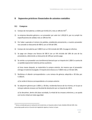 Contabilidad	
  para	
  todos:	
  Introducción	
  al	
  registro	
  contable	
  
	
  
125	
  
	
  
8 Supuestos	
  prácticos:	
  Enunciados	
  de	
  asientos	
  contables	
  
8.1 Compras	
  
1) Compra	
  de	
  mercaderías	
  a	
  crédito	
  por	
  6.010,12	
  €,	
  más	
  un	
  18%	
  de	
  IVA
12
.	
  	
  
2) La	
  empresa	
  devuelve	
  géneros	
  a	
  un	
  proveedor	
  por	
  valor	
  de	
  1.202,02	
  €,	
  por	
  no	
  cumplir	
  las	
  
especificaciones	
  de	
  calidad,	
  más	
  un	
  18%	
  de	
  IVA.	
  
3) Por	
  haber	
  superado	
  el	
  número	
  de	
  pedidos,	
  establecido	
  previamente,	
  a	
  nuestro	
  proveedor	
  
nos	
  concede	
  un	
  descuento	
  de	
  400	
  €,	
  con	
  un	
  IVA	
  del	
  18%.	
  
4) Compra	
  de	
  mercaderías	
  por	
  3.800	
  €	
  con	
  un	
  IVA	
  incluido	
  del	
  18%.	
  Se	
  paga	
  en	
  efectivo.	
  
5) Se	
   paga	
   con	
   cheque	
   una	
   factura	
   de	
   500	
   €	
   con	
   un	
   IVA	
   incluido	
   del	
   18%	
   de	
   uno	
   de	
   los	
  
proveedores,	
  obteniendo	
  un	
  descuento	
  de	
  10%	
  por	
  pronto	
  pago.	
  
6) Se	
  remite	
  a	
  un	
  proveedor	
  una	
  transferencia	
  bancaria	
  por	
  un	
  importe	
  de	
  1.200	
  €	
  a	
  cuenta	
  de	
  
un	
  pedido	
  especial	
  de	
  materias	
  primas	
  auxiliares.	
  	
  
a)	
   Unos	
   meses	
   después,	
   se	
   materializa	
   la	
   compra	
   anterior,	
   de	
   manera	
   que	
   el	
   proveedor	
  
entrega	
  el	
  material	
  encargado.	
  El	
  importe	
  de	
  la	
  factura	
  es	
  7.000	
  €	
  más	
  un	
  IVA	
  del	
  18%.	
  	
  
7) Recibimos	
   el	
   albarán	
   correspondiente	
   a	
   una	
   remesa	
   de	
   géneros	
   adquirida	
   a	
   30	
   días	
   por	
  
5.108,6	
  €.	
  	
  
a)	
  Se	
  recibe	
  la	
  factura	
  correspondiente	
  a	
  la	
  compra	
  anterior.	
  
8) Se	
  adquieren	
  géneros	
  por	
  1.000	
  €,	
  a	
  30	
  días,	
  recibiendo	
  factura	
  de	
  los	
  mismos,	
  en	
  la	
  que	
  se	
  
incluyen	
  además	
  envases	
  con	
  facultad	
  de	
  devolución	
  por	
  un	
  importe	
  de	
  100	
  €.	
  	
  
a)	
  Se	
  devuelven,	
  dentro	
  del	
  plazo	
  acordado,	
  la	
  mitad	
  de	
  los	
  envases	
  anteriores,	
  y	
  se	
  queda	
  
con	
  la	
  otra	
  mitad	
  con	
  toda	
  seguridad.	
  
	
  	
  	
  	
  	
  	
  	
  	
  	
  	
  	
  	
  	
  	
  	
  	
  	
  	
  	
  	
  	
  	
  	
  	
  	
  	
  	
  	
  	
  	
  	
  	
  	
  	
  	
  	
  	
  	
  	
  	
  
	
  	
  	
  	
  	
  	
  	
  	
  	
  	
  	
  	
  	
  	
  	
  	
  	
  	
  	
  	
  	
  	
  	
  	
  	
  	
  	
  
	
  
12
	
  Hemos	
  considerado	
  para	
  la	
  realización	
  de	
  los	
  ejercicios	
  un	
  impuesto	
  sobre	
  el	
  valor	
  añadido	
  (IVA)	
  del	
  18%.	
  Este	
  
porcentaje	
  puede	
  variar	
  en	
  función	
  de	
  la	
  legislación	
  vigente,	
  el	
  sector	
  o	
  el	
  país.	
  
Índice
 