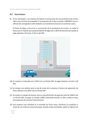Supuestos	
  prácticos:	
  Enunciados	
  de	
  asientos	
  contables	
  
	
  
126	
  
	
  
8.2 Inversiones	
  
9) Se	
  ha	
  contratado	
  a	
  una	
  empresa	
  de	
  Galicia	
  la	
  construcción	
  de	
  una	
  piscifactoría	
  de	
  truchas	
  
sobre	
  unos	
  terrenos	
  de	
  propiedad.	
  El	
  presupuesto	
  de	
  la	
  obra	
  asciende	
  a	
  480.000	
  €	
  más	
  un	
  
18%	
  de	
  IVA,	
  entregando	
  el	
  10%	
  mediante	
  una	
  transferencia	
  bancaria	
  al	
  contratar	
  la	
  obra.	
  	
  
A	
  finales	
  de	
  Mayo,	
  al	
  terminar	
  la	
  construcción	
  de	
  la	
  piscifactoría	
  de	
  truchas,	
  se	
  recibe	
  la	
  
factura	
  por	
  el	
  importe	
  que	
  queda	
  pendiente	
  de	
  pago	
  más	
  1.100	
  €	
  de	
  intereses	
  por	
  quedar	
  el	
  
pago	
  aplazado	
  a	
  18	
  meses.	
  El	
  IVA	
  es	
  del	
  18%.	
  
	
  
10) Se	
  compra	
  un	
  ordenador	
  por	
  1.400	
  €	
  con	
  un	
  IVA	
  del	
  18%.	
  Se	
  paga	
  mediante	
  una	
  letra	
  a	
  90	
  
días.	
  
11) Se	
  compra	
  una	
  cafetera	
  para	
  la	
  sala	
  de	
  juntas	
  de	
  la	
  empresa.	
  El	
  precio	
  de	
  adquisición	
  de	
  
dicha	
  cafetera	
  es	
  de	
  300	
  €	
  más	
  un	
  IVA	
  del	
  18%.	
  
12) Se	
  compra	
  un	
  equipo	
  de	
  ósmosis	
  inversa	
  y	
  descalcificación	
  de	
  agua	
  por	
  valor	
  de	
  3.000	
  €	
  más	
  
un	
  IVA	
  del	
  18%.	
  Se	
  pagan	
  al	
  contado	
  1.800	
  €	
  reteniendo	
  durante	
  un	
  año	
  y	
  medio	
  el	
  resto,	
  
como	
  garantía	
  del	
  correcto	
  funcionamiento.	
  
13) Una	
   empresa	
   cuya	
   actividad	
   es	
   el	
   envasado	
   de	
   frutos	
   secos,	
   distribuye	
   sus	
   productos	
   a	
  
través	
  de	
  una	
  empresa	
  comercial	
  propia,	
  estando	
  ambas	
  actividades	
  sujetas	
  al	
  régimen	
  de	
  
 