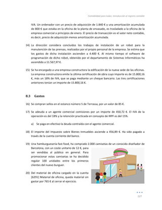 Contabilidad	
  para	
  todos:	
  Introducción	
  al	
  registro	
  contable	
  
	
  
127	
  
	
  
IVA.	
  Un	
  ordenador	
  con	
  un	
  precio	
  de	
  adquisición	
  de	
  1.840	
  €	
  y	
  una	
  amortización	
  acumulada	
  
de	
  800	
  €	
  que	
  estaba	
  en	
  la	
  oficina	
  de	
  la	
  planta	
  de	
  envasado,	
  es	
  trasladado	
  a	
  la	
  oficina	
  de	
  la	
  
empresa	
  comercial	
  a	
  principios	
  de	
  enero.	
  El	
  precio	
  de	
  transacción	
  es	
  el	
  valor	
  neto	
  contable,	
  
es	
  decir,	
  precio	
  de	
  adquisición	
  menos	
  amortización	
  acumulada.	
  
14) La	
   dirección	
   considera	
   concluidos	
   los	
   trabajos	
   de	
   instalación	
   de	
   un	
   robot	
   para	
   la	
  
manutención	
  de	
  las	
  prensas,	
  realizados	
  por	
  el	
  propio	
  personal	
  de	
  la	
  empresa.	
  Se	
  estima	
  que	
  
los	
   gastos	
   de	
   dicha	
   instalación	
   ascienden	
   a	
   4.400	
   €.	
   Al	
   mismo	
   tiempo	
   el	
   software	
   de	
  
programación	
  de	
  dicho	
  robot,	
  obtenido	
  por	
  el	
  departamento	
  de	
  Sistemas	
  Informáticos	
  ha	
  
ascendido	
  a	
  11.567,97	
  €.	
  	
  
15) Se	
  ha	
  encargado	
  a	
  una	
  empresa	
  constructora	
  la	
  edificación	
  de	
  la	
  nueva	
  sede	
  de	
  las	
  oficinas.	
  
La	
  empresa	
  constructora	
  emite	
  la	
  última	
  certificación	
  de	
  obra	
  cuyo	
  importe	
  es	
  de	
  15.800,16	
  
€,	
  más	
  un	
  18%	
  de	
  IVA,	
  que	
  se	
  paga	
  mediante	
  un	
  cheque	
  bancario.	
  Las	
  tres	
  certificaciones	
  
anteriores	
  tenían	
  un	
  importe	
  de	
  15.800,16	
  €.	
  
8.3 Gastos	
  
16) Se	
  compran	
  sellos	
  en	
  el	
  estanco	
  número	
  5	
  de	
  Terrassa,	
  por	
  un	
  valor	
  de	
  85	
  €.	
  	
  
17) Se	
   adeuda	
   a	
   un	
   agente	
   comercial	
   comisiones	
   por	
   un	
   importe	
   de	
   450,72	
   €.	
   El	
   IVA	
   de	
   la	
  
operación	
  es	
  del	
  18%	
  y	
  la	
  retención	
  practicada	
  en	
  concepto	
  de	
  IRPF	
  es	
  del	
  15%.	
  
a) Se	
  paga	
  en	
  efectivo	
  la	
  deuda	
  contraída	
  con	
  el	
  agente	
  comercial.	
  
18) El	
   importe	
   del	
   Impuesto	
   sobre	
   Bienes	
   Inmuebles	
   asciende	
   a	
   456,89	
   €.	
   Ha	
   sido	
   pagado	
   a	
  
través	
  de	
  la	
  cuenta	
  corriente	
  del	
  banco.	
  
19) Una	
  hamburguesería-­‐fast	
  food,	
  ha	
  comprado	
  2.000	
  camisetas	
  de	
  un	
  conocido	
  diseñador	
  de	
  
Barcelona,	
  con	
  un	
  coste	
  unitario	
  de	
  12	
  €,	
  para	
  
ser	
   vendidas	
   al	
   público	
   en	
   general.	
   Para	
  
promocionar	
   estas	
   camisetas	
   se	
   ha	
   decidido	
  
regalar	
   100	
   unidades	
   entre	
   los	
   primeros	
  
clientes	
  del	
  nuevo	
  burguer.	
  	
  
20) Del	
   material	
   de	
   oficina	
   cargado	
   en	
   la	
   cuenta	
  
[6291]	
  Material	
  de	
  oficina,	
  queda	
  material	
  sin	
  
gastar	
  por	
  765	
  €	
  al	
  cerrar	
  el	
  ejercicio.	
  
 