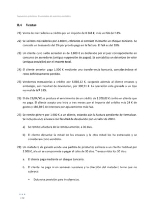 Supuestos	
  prácticos:	
  Enunciados	
  de	
  asientos	
  contables	
  
	
  
128	
  
	
  
8.4 Ventas	
  
21) Venta	
  de	
  mercaderías	
  a	
  crédito	
  por	
  un	
  importe	
  de	
  8.368	
  €,	
  más	
  un	
  IVA	
  del	
  18%.	
  
22) Se	
  venden	
  mercaderías	
  por	
  2.800	
  €,	
  cobrando	
  al	
  contado	
  mediante	
  un	
  cheque	
  bancario.	
  Se	
  
concede	
  un	
  descuento	
  del	
  5%	
  por	
  pronto	
  pago	
  en	
  la	
  factura.	
  El	
  IVA	
  es	
  del	
  18%.	
  	
  
23) Un	
  cliente	
  cuyo	
  saldo	
  acreedor	
  es	
  de	
  2.800	
  €	
  es	
  declarado	
  por	
  el	
  juez	
  correspondiente	
  en	
  
concurso	
  de	
  acreedores	
  (antigua	
  suspensión	
  de	
  pagos).	
  Se	
  contabiliza	
  un	
  deterioro	
  de	
  valor	
  
(antigua	
  provisión)	
  por	
  el	
  importe	
  total.	
  
24) El	
   cliente	
   anterior	
   paga	
   1.500	
   €	
   mediante	
   una	
   transferencia	
   bancaria,	
   considerándose	
   el	
  
resto	
  definitivamente	
  perdido.	
  
25) Vendemos	
   mercaderías	
   a	
   crédito	
   por	
   6.010,12	
   €,	
   cargando	
   además	
   al	
   cliente	
   envases	
   y	
  
embalajes,	
  con	
  facultad	
  de	
  devolución,	
  por	
  300,51	
  €.	
  La	
  operación	
  esta	
  gravada	
  a	
  un	
  tipo	
  
normal	
  de	
  IVA	
  18%.	
  
26) El	
  día	
  23/04/XX	
  se	
  produce	
  el	
  vencimiento	
  de	
  un	
  crédito	
  de	
  1.200,02	
  €	
  contra	
  un	
  cliente	
  que	
  
no	
  paga.	
  El	
  cliente	
  acepta	
  una	
  letra	
  a	
  tres	
  meses	
  por	
  el	
  importe	
  del	
  crédito	
  más	
  24	
  €	
  de	
  
gastos	
  y	
  180,30	
  €	
  de	
  intereses	
  por	
  aplazamiento	
  más	
  IVA.	
  
27) Se	
  remite	
  género	
  por	
  1.900	
  €	
  a	
  un	
  cliente,	
  estando	
  aún	
  la	
  factura	
  pendiente	
  de	
  formalizar.	
  
Se	
  incluyen	
  unos	
  envases	
  con	
  facultad	
  de	
  devolución	
  por	
  un	
  valor	
  de	
  200	
  €.	
  
a) Se	
  remite	
  la	
  factura	
  de	
  la	
  remesa	
  anterior,	
  a	
  30	
  días.	
  	
  
b) El	
   cliente	
   devuelve	
   la	
   mitad	
   de	
   los	
   envases	
   y	
   la	
   otra	
   mitad	
   los	
   ha	
   extraviado	
   y	
   se	
  
consideran	
  como	
  vendidos.	
  
28) Un	
  matadero	
  de	
  ganado	
  vende	
  una	
  partida	
  de	
  productos	
  cárnicos	
  a	
  un	
  cliente	
  habitual	
  por	
  
2.000	
  €,	
  al	
  cual	
  se	
  compromete	
  a	
  pagar	
  al	
  cabo	
  de	
  30	
  días.	
  Transcurridos	
  los	
  30	
  días:	
  
a. El	
  cliente	
  paga	
  mediante	
  un	
  cheque	
  bancario.	
  
b. El	
  cliente	
  no	
  paga	
  ni	
  en	
  semanas	
  sucesivas	
  y	
  la	
  dirección	
  del	
  matadero	
  teme	
  que	
  no	
  
cobrará:	
  
• Dota	
  una	
  provisión	
  para	
  insolvencias.	
  
 