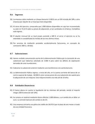 Supuestos	
  prácticos:	
  Enunciados	
  de	
  asientos	
  contables	
  
	
  
130	
  
	
  
8.6 Ingresos	
  
36) La	
  empresa	
  cobra	
  mediante	
  un	
  cheque	
  bancario	
  3.100	
  €	
  con	
  un	
  IVA	
  incluido	
  del	
  18%,	
  a	
  otra	
  
empresa	
  por	
  alquiler	
  de	
  un	
  local	
  que	
  tiene	
  disponible.	
  
37) Al	
  cierre	
  del	
  ejercicio,	
  comprueba	
  que	
  1.000	
  dólares	
  disponibles	
  en	
  caja	
  han	
  incrementado	
  
su	
  valor	
  en	
  72,12	
  €	
  sobre	
  su	
  precio	
  de	
  adquisición,	
  al	
  ser	
  cambiados	
  en	
  el	
  banco.	
  Contabiliza	
  
este	
  ingreso.	
  	
  
38) El	
   alquiler	
   mensual	
   de	
   un	
   local	
   propio	
   asciende	
   a	
   600	
   €,	
   al	
   cerrar	
   el	
   ejercicio	
   no	
   se	
   ha	
  
extendido	
  ni	
  contabilizado	
  los	
  recibos	
  de	
  los	
  tres	
  últimos	
  meses.	
  
39) Por	
   servicios	
   de	
   mediación	
   prestados	
   accidentalmente	
   facturamos,	
   en	
   concepto	
   de	
  
comisiones	
  300	
  €,	
  a	
  30	
  días.	
  
8.7 Subvenciones	
  
40) Hemos	
  recibido	
  comunicación	
  escrita	
  de	
  la	
  Administración	
  Pública	
  por	
  la	
  concesión	
  de	
  una	
  
subvención	
   que	
   habíamos	
   solicitado	
   de	
   3.000	
   €	
   para	
   cubrir	
   los	
   déficits	
   de	
   explotación	
  
derivados	
  de	
  unas	
  inundaciones.	
  
41) Cobramos	
  la	
  subvención	
  anterior	
  mediante	
  una	
  transferencia	
  a	
  la	
  cuenta	
  bancaria.	
  	
  
42) La	
  Administración	
  Pública	
  ingresa,	
  a	
  inicio	
  del	
  año,	
  en	
  la	
  cuenta	
  corriente	
  del	
  banco	
  de	
  un	
  
centro	
  especial	
  de	
  trabajo,	
  	
  60.000	
  €	
  como	
  consecuencia	
  de	
  una	
  subvención	
  de	
  capital	
  para	
  
la	
  adquisición	
  de	
  una	
  máquina.	
  Esta	
  máquina	
  tendrá	
  una	
  vida	
  útil	
  de	
  10	
  años.	
  
8.8 Entidades	
  financieras	
  
43) El	
   banco	
   abona	
   en	
   cuenta	
   la	
   liquidación	
   de	
   los	
   intereses	
   del	
   periodo,	
   siendo	
   el	
   importe	
  
íntegro	
  200	
  €	
  (retención	
  del	
  19%).	
  
44) Se	
  compra	
  un	
  material	
  mediante	
  dinero	
  efectivo	
  1.000	
  dólares,	
  a	
  un	
  cambio	
  de	
  un	
  dólar	
  un	
  
euro.	
  La	
  comisión	
  bancaria	
  de	
  cambio	
  es	
  de	
  6	
  €.	
  	
  
45) Una	
  empresa	
  concierta	
  una	
  póliza	
  de	
  crédito	
  de	
  18.072	
  €	
  por	
  el	
  plazo	
  de	
  seis	
  meses	
  a	
  través	
  
de	
  una	
  entidad	
  financiera.	
  
 