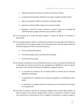 Contabilidad	
  para	
  todos:	
  Introducción	
  al	
  registro	
  contable	
  
	
  
131	
  
	
  
a. Dispone	
  de	
  6.024	
  €	
  de	
  la	
  póliza	
  y	
  la	
  ingresa	
  en	
  la	
  cuenta	
  corriente.	
  
b. Los	
  gastos	
  de	
  formalización	
  satisfechos	
  con	
  cargo	
  a	
  la	
  póliza	
  ascienden	
  a	
  241	
  €.	
  
c. Paga	
  a	
  un	
  proveedor	
  11.807	
  €	
  a	
  través	
  de	
  la	
  cuenta	
  de	
  crédito.	
  
d. Cobra	
  de	
  un	
  cliente	
  9.638	
  €	
  y	
  ingresa	
  en	
  la	
  cuenta	
  de	
  crédito.	
  
e. Reintegra	
   a	
   través	
   de	
   la	
   cuenta	
   corriente,	
   al	
   vencer	
   el	
   plazo	
   de	
   la	
   totalidad	
   del	
  
crédito	
  dispuesto	
  y	
  paga	
  los	
  intereses	
  que	
  ascienden	
  a	
  1.205	
  €.	
  
46) En	
   el	
   extracto	
   de	
   la	
   cuenta	
   del	
   banco	
   aparece	
   un	
   abono	
   de	
   912,2€.	
   El	
   remitente	
   es	
  
desconocido.	
  
47) Una	
  sociedad	
  negocia	
  y	
  obtiene	
  un	
  préstamo	
  de	
  un	
  banco	
  por	
  el	
  que	
  ingresa	
  50	
  millones	
  de	
  
€	
  que	
  devolverá	
  en	
  dos	
  pagos	
  iguales,	
  dentro	
  del	
  siguiente	
  año	
  el	
  primer	
  pago	
  y	
  dentro	
  de	
  
dos	
  años	
  el	
  segundo.	
  Escribir	
  los	
  asientos	
  necesarios.	
  
a. Por	
  la	
  concesión	
  del	
  préstamo.	
  
b. Por	
  el	
  primer	
  pago	
  	
  y	
  por	
  la	
  reclasificación	
  de	
  la	
  deuda.	
  
c. Por	
  el	
  último	
  de	
  los	
  pagos	
  .	
  
48) Se	
  contrata	
  un	
  préstamo	
  con	
  una	
  entidad	
  financiera	
  por	
  el	
  que	
  nos	
  conceden	
  30	
  millones	
  de	
  
€	
  cobrándose	
  los	
  intereses	
  de	
  dos	
  años	
  por	
  anticipado	
  por	
  4.200.000	
  €	
  en	
  total.	
  Al	
  cabo	
  de	
  
dos	
  años	
  se	
  amortiza	
  todo	
  el	
  préstamo.	
  Contabilizar	
  los	
  siguientes	
  hechos:	
  
• La	
   concesión	
   del	
   préstamo,	
   por	
   un	
   líquido	
   inferior	
   al	
   nominal	
   por	
   los	
   intereses	
  
pagados	
  por	
  anticipado.	
  
• La	
  imputación	
  de	
  resultados	
  de	
  los	
  intereses	
  anticipados	
  y	
  la	
  reclasificación	
  de	
  la	
  
deuda.	
  
• La	
  imputación	
  a	
  resultados	
  del	
  resto	
  de	
  intereses	
  y	
  por	
  la	
  cancelación	
  de	
  la	
  deuda,	
  
en	
  el	
  segundo	
  año.	
  
49) Se	
  vende	
  un	
  producto	
  a	
  90	
  días	
  por	
  importe	
  de	
  10.000	
  €	
  más	
  el	
  IVA	
  del	
  18%.	
  Debido	
  a	
  la	
  
falta	
   de	
   liquidez	
   de	
   la	
   empresa,	
   deciden	
   llevar	
   la	
   factura	
   al	
   descuento.	
   El	
   Banco	
   le	
   carga	
  
unos	
  intereses	
  por	
  el	
  descuento	
  de	
  275	
  €.	
  Si	
  llegado	
  el	
  vencimiento,	
  el	
  cliente	
  no	
  paga,	
  el	
  
 