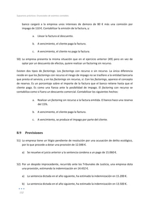Supuestos	
  prácticos:	
  Enunciados	
  de	
  asientos	
  contables	
  
	
  
132	
  
	
  
banco	
   cargará	
   a	
   la	
   empresa	
   unos	
   intereses	
   de	
   demora	
   de	
   80	
   €	
   más	
   una	
   comisión	
   por	
  
impago	
  de	
  110	
  €.	
  Contabilizar	
  la	
  emisión	
  de	
  la	
  factura,	
  y:	
  	
  
a. Llevar	
  la	
  factura	
  al	
  descuento.	
  
b. A	
  vencimiento,	
  el	
  cliente	
  paga	
  la	
  factura.	
  
c. A	
  vencimiento,	
  el	
  cliente	
  no	
  paga	
  la	
  factura.	
  
50) La	
  empresa	
  presenta	
  la	
  misma	
  situación	
  que	
  en	
  el	
  ejercicio	
  anterior	
  (49)	
  pero	
  en	
  vez	
  de	
  
optar	
  por	
  un	
  descuento	
  de	
  efectos,	
  quiere	
  realizar	
  un	
  factoring	
  sin	
  recurso.	
  
Existen	
   dos	
   tipos	
   de	
   factorings.	
   Los	
   factorings	
   con	
   recurso	
   o	
   sin	
   recurso.	
   La	
   única	
   diferencia	
  
reside	
  en	
  que	
  los	
  factorings	
  con	
  recurso	
  el	
  riesgo	
  de	
  impago	
  no	
  se	
  trasfiere	
  a	
  la	
  entidad	
  bancaria	
  
que	
  presta	
  el	
  servicio,	
  y	
  en	
  los	
  factorings	
  sin	
  recurso,	
  sí.	
  Con	
  los	
  factorings,	
  aparece	
  el	
  concepto	
  
de	
  reserva.	
  Es	
  un	
  porcentaje	
  sobre	
  el	
  importe	
  de	
  la	
  factura	
  que	
  el	
  banco	
  retiene	
  hasta	
  que	
  el	
  
cliente	
   paga.	
   Es	
   como	
   una	
   fianza	
   ante	
   la	
   posibilidad	
   de	
   impago.	
   El	
   factoring	
   con	
   recurso	
   se	
  
contabiliza	
  como	
  si	
  fuera	
  un	
  descuento	
  comercial.	
  Contabilizar	
  los	
  siguientes	
  hechos:	
  
	
  
a. Realizar	
  un	
  factoring	
  sin	
  recurso	
  a	
  la	
  factura	
  emitida.	
  El	
  banco	
  hace	
  una	
  reserva	
  
del	
  15%.	
  
b. A	
  vencimiento,	
  el	
  cliente	
  paga	
  la	
  factura.	
  
c. A	
  vencimiento,	
  se	
  produce	
  el	
  impago	
  por	
  parte	
  del	
  cliente.	
  
8.9 Provisiones	
  
51) La	
  empresa	
  tiene	
  un	
  litigio	
  pendiente	
  de	
  resolución	
  por	
  una	
  acusación	
  de	
  delito	
  ecológico,	
  
por	
  lo	
  que	
  procede	
  a	
  dotar	
  una	
  provisión	
  de	
  12.048	
  €.	
  
a) Se	
  resuelve	
  el	
  juicio	
  anterior	
  y	
  la	
  sentencia	
  condena	
  a	
  un	
  pago	
  de	
  15.060	
  €.	
  
	
  
52) Por	
  un	
  despido	
  improcedente,	
  recurrido	
  ante	
  los	
  Tribunales	
  de	
  Justicia,	
  una	
  empresa	
  dota	
  
una	
  provisión,	
  estimando	
  la	
  indemnización	
  en	
  14.432	
  €.	
  
a) La	
  sentencia	
  dictada	
  en	
  el	
  año	
  siguiente,	
  ha	
  estimado	
  la	
  indemnización	
  en	
  15.200	
  €.	
  
b) La	
  sentencia	
  dictada	
  en	
  el	
  año	
  siguiente,	
  ha	
  estimado	
  la	
  indemnización	
  en	
  13.500	
  €.	
  
 