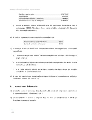 Supuestos	
  prácticos:	
  Enunciados	
  de	
  asientos	
  contables	
  
	
  
134	
  
	
  
Sueldos	
  y	
  salarios	
  netos	
   4.567,78	
  €	
  
IRPF	
  retenido	
   450,76	
  €	
  
Seguridad	
  Social	
  retenida	
  a	
  empleados	
   240,40	
  €	
  
Seguridad	
  Social	
  a	
  cargo	
  de	
  la	
  empresa	
   1.382,33	
  €	
  
	
  
a) Realizar	
   el	
   ejemplo	
   anterior	
   suponiendo	
   que	
   por	
   dificultades	
   de	
   tesorería,	
   sólo	
   es	
  
posible	
  pagar	
  2.000	
  €.	
  Además,	
  en	
  el	
  mes	
  marzo	
  se	
  habían	
  anticipado	
  1.000	
  €	
  a	
  cuenta	
  
de	
  la	
  nómina	
  del	
  mes	
  de	
  abril.	
  
	
  
56) Se	
  realizan	
  los	
  siguientes	
  pagos	
  mediante	
  cheques	
  bancario	
  
Patrocinio	
  del	
  equipo	
  de	
  fútbol	
  sala	
   500	
  €	
  
Cursos	
  de	
  formación	
  del	
  personal	
   950	
  €	
  
	
  
57) Se	
  entregan	
  30.050	
  €	
  al	
  Banco	
  Equis	
  como	
  aportación	
  a	
  un	
  plan	
  de	
  pensiones	
  a	
  favor	
  de	
  los	
  
trabajadores:	
  
a) Contabilizar	
  la	
  operación	
  anterior	
  si	
  el	
  fondos	
  de	
  pensiones	
  estuviese	
  constituido	
  por	
  la	
  
propia	
  empresa.	
  
b) Se	
  materializa	
  la	
  provisión	
  de	
  fondo	
  adquiriendo	
  400	
  obligaciones	
  del	
  Tesoro	
  de	
  60	
  €	
  
nominales,	
  al	
  12%	
  de	
  interés.	
  	
  
c) Si	
   se	
   cobra	
   mediante	
   ingreso	
   en	
   la	
   cuenta	
   corriente	
   del	
   Banco	
   Equis,	
   los	
   intereses	
  
semestrales	
  de	
  la	
  inversión	
  anterior.	
  
58) Se	
  hace	
  una	
  transferencia	
  bancaria	
  a	
  la	
  cuenta	
  corriente	
  de	
  un	
  empleado	
  como	
  adelanto	
  a	
  
cuenta	
  de	
  la	
  nómina,	
  por	
  valor	
  de	
  450	
  €.	
  
8.11 Aportaciones	
  de	
  los	
  socios	
  
59) Uno	
  de	
  los	
  socios	
  de	
  la	
  empresa	
  Colas	
  Especiales,	
  S.L.	
  aporta	
  a	
  la	
  empresa	
  un	
  ordenador	
  de	
  
su	
  propiedad	
  que	
  está	
  valorado	
  en	
  1.200	
  €.	
  	
  
60) Un	
  emprendedor	
  va	
  a	
  crear	
  su	
  empresa.	
  Para	
  ello	
  hace	
  una	
  aportación	
  de	
  45.700	
  €	
  que	
  
deposita	
  en	
  una	
  cuenta	
  bancaria.	
  
	
  
 