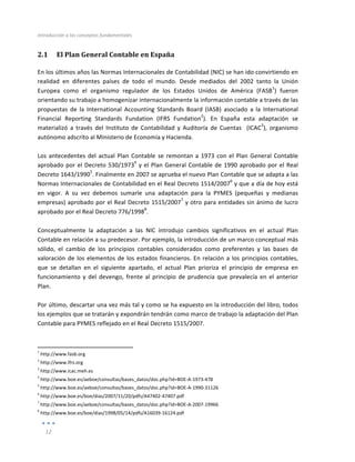 Introducción	
  a	
  los	
  conceptos	
  fundamentales	
  
	
  
12	
  
	
  
2.1 El	
  Plan	
  General	
  Contable	
  en	
  España	
  
En	
  los	
  últimos	
  años	
  las	
  Normas	
  Internacionales	
  de	
  Contabilidad	
  (NIC)	
  se	
  han	
  ido	
  convirtiendo	
  en	
  
realidad	
   en	
   diferentes	
   países	
   de	
   todo	
   el	
   mundo.	
   Desde	
   mediados	
   del	
   2002	
   tanto	
   la	
   Unión	
  
Europea	
   como	
   el	
   organismo	
   regulador	
   de	
   los	
   Estados	
   Unidos	
   de	
   América	
   (FASB
1
)	
   fueron	
  
orientando	
  su	
  trabajo	
  a	
  homogenizar	
  internacionalmente	
  la	
  información	
  contable	
  a	
  través	
  de	
  las	
  
propuestas	
   de	
   la	
   International	
   Accounting	
   Standards	
   Board	
   (IASB)	
   asociado	
   a	
   la	
   International	
  
Financial	
   Reporting	
   Standards	
   Fundation	
   (IFRS	
   Fundation
2
).	
   En	
   España	
   esta	
   adaptación	
   se	
  
materializó	
   a	
   través	
   del	
   Instituto	
   de	
   Contabilidad	
   y	
   Auditoría	
   de	
   Cuentas	
   	
   (ICAC
3
),	
   organismo	
  
autónomo	
  adscrito	
  al	
  Ministerio	
  de	
  Economía	
  y	
  Hacienda.	
  
	
  
Los	
  antecedentes	
  del	
  actual	
  Plan	
  Contable	
  se	
  remontan	
  a	
  1973	
  con	
  el	
  Plan	
  General	
  Contable	
  
aprobado	
  por	
  el	
  Decreto	
  530/1973
4
	
  y	
  el	
  Plan	
  General	
  Contable	
  de	
  1990	
  aprobado	
  por	
  el	
  Real	
  
Decreto	
  1643/1990
5
.	
  Finalmente	
  en	
  2007	
  se	
  aprueba	
  el	
  nuevo	
  Plan	
  Contable	
  que	
  se	
  adapta	
  a	
  las	
  
Normas	
  Internacionales	
  de	
  Contabilidad	
  en	
  el	
  Real	
  Decreto	
  1514/2007
6
	
  y	
  que	
  a	
  día	
  de	
  hoy	
  está	
  
en	
   vigor.	
   A	
   su	
   vez	
   debemos	
   sumarle	
   una	
   adaptación	
   para	
   la	
   PYMES	
   (pequeñas	
   y	
   medianas	
  
empresas)	
  aprobado	
  por	
  el	
  Real	
  Decreto	
  1515/2007
7
	
  y	
  otro	
  para	
  entidades	
  sin	
  ánimo	
  de	
  lucro	
  
aprobado	
  por	
  el	
  Real	
  Decreto	
  776/1998
8
.	
  
	
  
Conceptualmente	
   la	
   adaptación	
   a	
   las	
   NIC	
   introdujo	
   cambios	
   significativos	
   en	
   el	
   actual	
   Plan	
  
Contable	
  en	
  relación	
  a	
  su	
  predecesor.	
  Por	
  ejemplo,	
  la	
  introducción	
  de	
  un	
  marco	
  conceptual	
  más	
  
sólido,	
   el	
   cambio	
   de	
   los	
   principios	
   contables	
   considerados	
   como	
   preferentes	
   y	
   las	
   bases	
   de	
  
valoración	
  de	
  los	
  elementos	
  de	
  los	
  estados	
  financieros.	
  En	
  relación	
  a	
  los	
  principios	
  contables,	
  
que	
   se	
   detallan	
   en	
   el	
   siguiente	
   apartado,	
   el	
   actual	
   Plan	
   prioriza	
   el	
   principio	
   de	
   empresa	
   en	
  
funcionamiento	
  y	
  del	
  devengo,	
  frente	
  al	
  principio	
  de	
  prudencia	
  que	
  prevalecía	
  en	
  el	
  anterior	
  
Plan.	
  
	
  
Por	
  último,	
  descartar	
  una	
  vez	
  más	
  tal	
  y	
  como	
  se	
  ha	
  expuesto	
  en	
  la	
  introducción	
  del	
  libro,	
  todos	
  
los	
  ejemplos	
  que	
  se	
  tratarán	
  y	
  expondrán	
  tendrán	
  como	
  marco	
  de	
  trabajo	
  la	
  adaptación	
  del	
  Plan	
  
Contable	
  para	
  PYMES	
  reflejado	
  en	
  el	
  Real	
  Decreto	
  1515/2007.	
  
	
  	
  	
  	
  	
  	
  	
  	
  	
  	
  	
  	
  	
  	
  	
  	
  	
  	
  	
  	
  	
  	
  	
  	
  	
  	
  	
  	
  	
  	
  	
  	
  	
  	
  	
  	
  	
  	
  	
  	
  
	
  	
  	
  	
  	
  	
  	
  	
  	
  	
  	
  	
  	
  	
  	
  	
  	
  	
  	
  	
  	
  	
  	
  	
  	
  	
  	
  
	
  
1
	
  http://www.fasb.org	
  
2
	
  http://www.ifrs.org	
  
3
	
  http://www.icac.meh.es	
  
4
	
  http://www.boe.es/aeboe/consultas/bases_datos/doc.php?id=BOE-­‐A-­‐1973-­‐478	
  
5
	
  http://www.boe.es/aeboe/consultas/bases_datos/doc.php?id=BOE-­‐A-­‐1990-­‐31126
6
	
  http://www.boe.es/boe/dias/2007/11/20/pdfs/A47402-­‐47407.pdf	
  
7
	
  http://www.boe.es/aeboe/consultas/bases_datos/doc.php?id=BOE-­‐A-­‐2007-­‐19966	
  
8
	
  http://www.boe.es/boe/dias/1998/05/14/pdfs/A16039-­‐16124.pdf	
  
 
