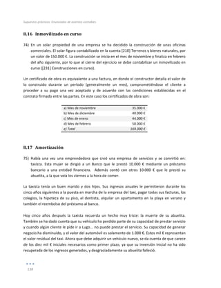 Supuestos	
  prácticos:	
  Enunciados	
  de	
  asientos	
  contables	
  
	
  
138	
  
	
  
8.16 Inmovilizado	
  en	
  curso	
  
74) En	
   un	
   solar	
   propiedad	
   de	
   una	
   empresa	
   se	
   ha	
   decidido	
   la	
   construcción	
   de	
   unas	
   oficinas	
  
comerciales.	
  El	
  solar	
  figura	
  contabilizado	
  en	
  la	
  cuenta	
  [210]	
  Terrenos	
  y	
  bienes	
  naturales,	
  por	
  
un	
  valor	
  de	
  150.000	
  €.	
  La	
  construcción	
  se	
  inicia	
  en	
  el	
  mes	
  de	
  noviembre	
  y	
  finaliza	
  en	
  febrero	
  
del	
  año	
  siguiente,	
  por	
  lo	
  que	
  al	
  cierre	
  del	
  ejercicio	
  se	
  debe	
  contabilizar	
  un	
  inmovilizado	
  en	
  
curso	
  ([231]	
  Construcciones	
  en	
  curso).	
  	
  
Un	
  certificado	
  de	
  obra	
  es	
  equivalente	
  a	
  una	
  factura,	
  en	
  donde	
  el	
  constructor	
  detalla	
  el	
  valor	
  de	
  
lo	
   construido	
   durante	
   un	
   período	
   (generalmente	
   un	
   mes),	
   comprometiéndose	
   el	
   cliente	
   a	
  
proceder	
   a	
   su	
   pago	
   una	
   vez	
   aceptado	
   y	
   de	
   acuerdo	
   con	
   las	
   condiciones	
   establecidas	
   en	
   el	
  
contrato	
  firmado	
  entre	
  las	
  partes.	
  En	
  este	
  caso	
  los	
  certificados	
  de	
  obra	
  son:	
  
	
  
a)	
  Mes	
  de	
  noviembre	
   35.000	
  €	
  
b)	
  Mes	
  de	
  diciembre	
  	
   40.000	
  €	
  
c)	
  Mes	
  de	
  enero	
   44.000	
  €	
  
d)	
  Mes	
  de	
  febrero	
   50.000	
  €	
  
e)	
  Total	
   169.000	
  €	
  
8.17 Amortización	
  
75) Había	
   una	
   vez	
   una	
   emprendedora	
   que	
   creó	
   una	
   empresa	
   de	
   servicios	
   y	
   se	
   convirtió	
   en:	
  
taxista.	
   Esta	
   mujer	
   se	
   dirigió	
   a	
   un	
   Banco	
   que	
   le	
   prestó	
   10.000	
   €	
   mediante	
   un	
   préstamo	
  	
  
bancario	
   a	
   una	
   entidad	
   financiera.	
   	
   Además	
   contó	
   con	
   otros	
   10.000	
   €	
   que	
   le	
   prestó	
   su	
  
abuelita,	
  a	
  la	
  que	
  veía	
  los	
  viernes	
  a	
  la	
  hora	
  de	
  comer.	
  	
  
La	
   taxista	
   tenía	
   un	
   buen	
   marido	
   y	
   dos	
   hijos.	
   Sus	
   ingresos	
   anuales	
   le	
   permitieron	
   durante	
   los	
  
cinco	
  años	
  siguientes	
  a	
  la	
  puesta	
  en	
  marcha	
  de	
  la	
  empresa	
  del	
  taxi,	
  pagar	
  todas	
  sus	
  facturas,	
  los	
  
colegios,	
  la	
  hipoteca	
  de	
  su	
  piso,	
  el	
  dentista,	
  alquilar	
  un	
  apartamento	
  en	
  la	
  playa	
  en	
  verano	
  y	
  
también	
  el	
  reembolso	
  del	
  préstamo	
  al	
  banco.	
  
	
  
Hoy	
   cinco	
   años	
   después	
   la	
   taxista	
   recuerda	
   un	
   hecho	
   muy	
   triste:	
   la	
   muerte	
   de	
   su	
   abuelita.	
  
También	
  se	
  ha	
  dado	
  cuenta	
  que	
  su	
  vehículo	
  ha	
  perdido	
  parte	
  de	
  su	
  capacidad	
  de	
  prestar	
  servicio	
  
y	
  cuando	
  algún	
  cliente	
  le	
  pide	
  ir	
  a	
  Lugo...	
  no	
  puede	
  prestar	
  el	
  servicio.	
  Su	
  capacidad	
  de	
  generar	
  
negocio	
  ha	
  disminuido,	
  y	
  el	
  valor	
  del	
  automóvil	
  es	
  solamente	
  de	
  1.000	
  €.	
  Estos	
  mil	
  €	
  representan	
  
el	
  valor	
  residual	
  del	
  taxi.	
  Ahora	
  que	
  debe	
  adquirir	
  un	
  vehículo	
  nuevo,	
  se	
  da	
  cuenta	
  de	
  que	
  carece	
  
de	
  los	
  diez	
  mil	
  €	
  iniciales	
  necesarios	
  como	
  primer	
  plazo,	
  ya	
  que	
  su	
  inversión	
  inicial	
  no	
  ha	
  sido	
  
recuperada	
  de	
  los	
  ingresos	
  generados,	
  y	
  desgraciadamente	
  su	
  abuelita	
  falleció.
 