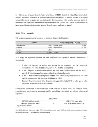 Contabilidad	
  para	
  todos:	
  Introducción	
  al	
  registro	
  contable	
  
	
  
139	
  
	
  
Es	
  evidente	
  que	
  la	
  taxista	
  debería	
  haber	
  amortizado	
  19.000	
  €	
  durante	
  la	
  vida	
  útil	
  del	
  taxi.	
  Esto	
  le	
  
hubiera	
  permitido	
  establecer	
  el	
  beneficio	
  verdadero	
  del	
  período	
  y,	
  además	
  presentar	
  el	
  capital	
  
consumido	
   como	
   un	
   gasto	
   en	
   su	
   declaración	
   de	
   impuestos.	
   Este	
   sencillo	
   ejemplo	
   pone	
   de	
  
manifiesto	
  los	
  aspectos	
  fundamentales	
  de	
  la	
  amortización,	
  ¿cuáles	
  son?	
  Desde	
  la	
  perspectiva	
  de	
  
la	
  construcción	
  de	
  asientos:	
  ¿Qué	
  asiento	
  debería	
  haber	
  realizado	
  el	
  taxista?	
  
8.18 Ciclo	
  contable	
  
76) Una	
  empresa	
  comercial	
  presenta	
  el	
  siguiente	
  Balance	
  de	
  Situación:	
  
ACTIVO	
   PATRIMONIO	
  NETO	
  y	
  PASIVO	
  
Mercaderías	
   7.500	
   Capital	
  Social	
   	
  6.000	
  
Clientes	
   2.000	
   Proveedores	
   5.250	
  
Bancos	
   	
  	
  1.750	
   	
   	
  
TOTAL	
   11.250	
   TOTAL	
   11.250	
  
	
  
A	
   lo	
   largo	
   del	
   ejercicio	
   contable	
   se	
   han	
   producido	
   los	
   siguientes	
   hechos	
   económicos	
   y	
  
financieros:	
  
	
  
• El	
   día	
   2	
   de	
   febrero,	
   se	
   recibe	
   una	
   factura	
   de	
   un	
   proveedor,	
   por	
   la	
   compra	
   de	
  
mercaderías	
  por	
  valor	
  de	
  360	
  euros,	
  con	
  un	
  IVA	
  de	
  64,8	
  euros	
  (18%).	
  
• El	
  día	
  7	
  de	
  junio,	
  se	
  venden	
  mercaderías	
  por	
  valor	
  de	
  400	
  euros	
  con	
  un	
  IVA	
  del	
  18%	
  (72	
  
euros).	
  	
  El	
  cliente	
  paga	
  al	
  contado	
  mediante	
  un	
  cheque	
  bancario.	
  
• El	
  día	
  31	
  de	
  diciembre	
  se	
  compran	
  a	
  crédito,	
  unas	
  estanterías	
  para	
  el	
  almacén	
  por	
  valor	
  
de	
  850	
  euros	
  con	
  un	
  IVA	
  adicional	
  de	
  153	
  euros	
  (18%).	
  
• Después	
  de	
  un	
  inventario	
  físico	
  de	
  existencias,	
  por	
  el	
  método	
  FIFO,	
  se	
  sabe	
  que	
  el	
  valor	
  
total	
  final	
  de	
  los	
  stocks	
  es	
  de	
  8.000	
  euros.	
  
	
  
Como	
  puede	
  observarse,	
  se	
  ha	
  introducido	
  el	
  IVA	
  para	
  que	
  el	
  lector	
  pueda	
  ver	
  como	
  se	
  opera,	
  
especialmente	
  en	
  el	
  caso	
  de	
  su	
  regularización,	
  que	
  obliga	
  a	
  introducir	
  un	
  asiento	
  tal	
  como	
  el	
  
siguiente:	
  
	
  
x	
   	
   31/12/20XX	
   	
   	
  
(477)	
  HP	
  IVA	
  Repercutido	
   	
   (472)	
  HP	
  IVA	
  Soportado	
  
(470)	
  HP	
  Deudor	
  por	
  IVA	
  (*)	
   a	
   (475)	
  HP	
  Acreedor	
  por	
  IVA	
  (*)	
  
Regularización	
  del	
  IVA	
   	
   	
   	
  
	
  
Nota:	
  (*)	
  Será	
  deudor	
  o	
  acreedor	
  según	
  el	
  IVA	
  soportado	
  sea	
  mayor	
  que	
  el	
  IVA	
  Repercutido	
  o	
  viceversa,	
  de	
  manera	
  que	
  
las	
  cuentas	
  señaladas	
  (*)	
  no	
  aparecerán	
  simultáneamente.	
  
 