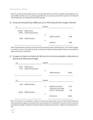 Supuestos	
  prácticos:	
  Soluciones	
  
	
  
144	
  
	
  
Nota:	
  Las	
  cuentas	
  de	
  gastos	
  (grupo	
  6)	
  tienen	
  una	
  naturaleza	
  deudora,	
  por	
  esto	
  se	
  utilizará	
  el	
  signo	
  negativo,	
  en	
  la	
  
cuenta	
  [608],	
  restando	
  valor	
  a	
  las	
  compras	
  (grupo	
  60x).	
  Para	
  el	
  caso	
  de	
  la	
  cuenta	
  [472]	
  los	
  apuntes	
  en	
  el	
  Haber	
  del	
  
asiento	
  tendrán	
  que	
  ser	
  restados	
  del	
  total	
  de	
  IVA	
  soportado.	
  
4) Compra	
  de	
  mercaderías	
  por	
  3.800	
  euros	
  con	
  un	
  IVA	
  incluido	
  del	
  18%.	
  Se	
  paga	
  en	
  efectivo.	
  
4	
   	
   23/04/XX	
   	
   	
  
	
   	
   	
   	
   	
  
3.220,34	
   [600]	
  Compras	
   	
   	
   	
  
579,66	
   [472]	
  HP	
  IVA	
  Soportado	
   	
   	
   	
  
	
   	
   a	
   	
   	
  
	
   	
   	
   [400]	
  Proveedores	
   3.800	
  
3.800	
   [400]	
  Proveedores	
   	
   	
   	
  
	
   	
   a	
   	
   	
  
	
   	
   	
   [540]	
  Caja	
   3.800	
  
	
   	
   	
   	
   	
  
Nota:	
  El	
  procedimiento	
  para	
  hallar	
  la	
  base	
  de	
  la	
  factura	
  consiste	
  en	
  dividir	
  el	
  total	
  factura	
  por	
  1,18.	
  El	
  hecho	
  de	
  pagar	
  
al	
  contado	
  no	
  elimina	
  la	
  necesidad	
  de	
  utilizar	
  la	
  cuenta	
  de	
  proveedores	
  (aunque	
  desde	
  el	
  punto	
  de	
  vista	
  académico	
  
algunos	
  autores	
  no	
  lo	
  contemplan).	
  
5) Se	
  paga	
  con	
  cheque	
  una	
  factura	
  de	
  500	
  euros	
  de	
  uno	
  de	
  los	
  proveedores,	
  obteniendo	
  un	
  
descuento	
  de	
  10%	
  por	
  pronto	
  pago.	
  
5.a	
   	
   23/04/XX	
   	
   	
  
	
   	
   	
   	
   	
  
423,73	
   [600]	
  Compras	
   	
   	
   	
  
76,27	
   [472]	
  HP	
  IVA	
  Soportado	
   	
   	
   	
  
	
   	
   a	
   	
   	
  
	
   	
   	
   [400]	
  Proveedores	
   500,00	
  
	
   	
   	
   	
   	
  
	
  
	
  
5.b	
   	
   23/04/XX	
   	
   	
  
	
   	
   	
   	
   	
  
50,00	
   [400]	
  Proveedores	
   	
   	
   	
  
	
   	
   a	
   [606]	
  Descuento	
  sobre	
  
compras	
  por	
  pronto	
  pago	
  
42,37	
  
	
   	
   	
   [472]	
  H.P.	
  IVA	
  Soportado	
   7,63	
  
450,00	
   [400]	
  Proveedores	
   	
   	
   	
  
	
   	
   a	
   	
   	
  
	
   	
   	
   [572]	
  Bancos	
   450,00	
  
	
   	
   	
   	
   	
  
Nota:	
  En	
  el	
  punto	
  5.a	
  se	
  contabiliza	
  la	
  compra.	
  En	
  el	
  punto	
  5.b	
  hay	
  que	
  decir	
  que	
  en	
  el	
  Plan	
  General	
  Contable,	
  el	
  
descuento	
  por	
  pronto	
  pago	
  es	
  considerado	
  como	
  menor	
  importe	
  de	
  la	
  compra/venta.	
  Al	
  calcular	
  el	
  menor	
  valor	
  de	
  la	
  
compra/venta,	
  también	
  se	
  debe	
  tener	
  presente	
  el	
  IVA	
  de	
  ese	
  descuento	
  (descuento	
  +	
  18%	
  por	
  el	
  IVA	
  del	
  descuento	
  =	
  
50).	
  
 