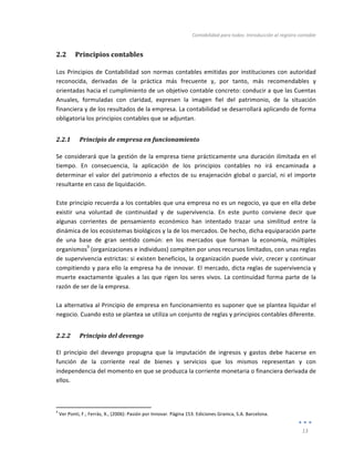 Contabilidad	
  para	
  todos:	
  Introducción	
  al	
  registro	
  contable	
  
	
  
13	
  
	
  
2.2 Principios	
  contables	
  
Los	
  Principios	
  de	
  Contabilidad	
  son	
  normas	
  contables	
  emitidas	
  por	
  instituciones	
  con	
  autoridad	
  
reconocida,	
   derivadas	
   de	
   la	
   práctica	
   más	
   frecuente	
   y,	
   por	
   tanto,	
   más	
   recomendables	
   y	
  
orientadas	
  hacia	
  el	
  cumplimiento	
  de	
  un	
  objetivo	
  contable	
  concreto:	
  conducir	
  a	
  que	
  las	
  Cuentas	
  
Anuales,	
   formuladas	
   con	
   claridad,	
   expresen	
   la	
   imagen	
   fiel	
   del	
   patrimonio,	
   de	
   la	
   situación	
  
financiera	
  y	
  de	
  los	
  resultados	
  de	
  la	
  empresa.	
  La	
  contabilidad	
  se	
  desarrollará	
  aplicando	
  de	
  forma	
  	
  
obligatoria	
  los	
  principios	
  contables	
  que	
  se	
  adjuntan.	
  
2.2.1 Principio	
  de	
  empresa	
  en	
  funcionamiento	
  
Se	
  considerará	
  que	
  la	
  gestión	
  de	
  la	
  empresa	
  tiene	
  prácticamente	
  una	
  duración	
  ilimitada	
  en	
  el	
  
tiempo.	
   En	
   consecuencia,	
   la	
   aplicación	
   de	
   los	
   principios	
   contables	
   no	
   irá	
   encaminada	
   a	
  
determinar	
  el	
  valor	
  del	
  patrimonio	
  a	
  efectos	
  de	
  su	
  enajenación	
  global	
  o	
  parcial,	
  ni	
  el	
  importe	
  
resultante	
  en	
  caso	
  de	
  liquidación.	
  	
  
	
  
Este	
  principio	
  recuerda	
  a	
  los	
  contables	
  que	
  una	
  empresa	
  no	
  es	
  un	
  negocio,	
  ya	
  que	
  en	
  ella	
  debe	
  
existir	
   una	
   voluntad	
   de	
   continuidad	
   y	
   de	
   supervivencia.	
   En	
   este	
   punto	
   conviene	
   decir	
   que	
  
algunas	
   corrientes	
   de	
   pensamiento	
   económico	
   han	
   intentado	
   trazar	
   una	
   similitud	
   entre	
   la	
  
dinámica	
  de	
  los	
  ecosistemas	
  biológicos	
  y	
  la	
  de	
  los	
  mercados.	
  De	
  hecho,	
  dicha	
  equiparación	
  parte	
  
de	
   una	
   base	
   de	
   gran	
   sentido	
   común:	
   en	
   los	
   mercados	
   que	
   forman	
   la	
   economía,	
   múltiples	
  
organismos
9
	
  (organizaciones	
  e	
  individuos)	
  compiten	
  por	
  unos	
  recursos	
  limitados,	
  con	
  unas	
  reglas	
  
de	
  supervivencia	
  estrictas:	
  si	
  existen	
  beneficios,	
  la	
  organización	
  puede	
  vivir,	
  crecer	
  y	
  continuar	
  
compitiendo	
  y	
  para	
  ello	
  la	
  empresa	
  ha	
  de	
  innovar.	
  El	
  mercado,	
  dicta	
  reglas	
  de	
  supervivencia	
  y	
  
muerte	
  exactamente	
  iguales	
  a	
  las	
  que	
  rigen	
  los	
  seres	
  vivos.	
  La	
  continuidad	
  forma	
  parte	
  de	
  la	
  
razón	
  de	
  ser	
  de	
  la	
  empresa.	
  
	
  
La	
  alternativa	
  al	
  Principio	
  de	
  empresa	
  en	
  funcionamiento	
  es	
  suponer	
  que	
  se	
  plantea	
  liquidar	
  el	
  
negocio.	
  Cuando	
  esto	
  se	
  plantea	
  se	
  utiliza	
  un	
  conjunto	
  de	
  reglas	
  y	
  principios	
  contables	
  diferente.	
  	
  	
  
2.2.2 Principio	
  del	
  devengo	
  
El	
   principio	
   del	
   devengo	
   propugna	
   que	
   la	
   imputación	
   de	
   ingresos	
   y	
   gastos	
   debe	
   hacerse	
   en	
  
función	
   de	
   la	
   corriente	
   real	
   de	
   bienes	
   y	
   servicios	
   que	
   los	
   mismos	
   representan	
   y	
   con	
  
independencia	
  del	
  momento	
  en	
  que	
  se	
  produzca	
  la	
  corriente	
  monetaria	
  o	
  financiera	
  derivada	
  de	
  
ellos.	
  
	
  	
  	
  	
  	
  	
  	
  	
  	
  	
  	
  	
  	
  	
  	
  	
  	
  	
  	
  	
  	
  	
  	
  	
  	
  	
  	
  	
  	
  	
  	
  	
  	
  	
  	
  	
  	
  	
  	
  	
  
	
  	
  	
  	
  	
  	
  	
  	
  	
  	
  	
  	
  	
  	
  	
  	
  	
  	
  	
  	
  	
  	
  	
  	
  	
  	
  	
  
	
  
9
	
  Ver	
  Ponti,	
  F.;	
  Ferràs,	
  X.,	
  (2006):	
  Pasión	
  por	
  Innovar.	
  Página	
  153.	
  Ediciones	
  Granica,	
  S.A.	
  Barcelona.	
  
 