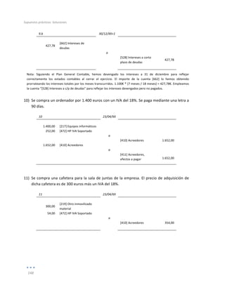Supuestos	
  prácticos:	
  Soluciones	
  
	
  
148	
  
	
  
9.b	
   	
   30/12/XX+1	
   	
   	
  
	
   	
   	
   	
   	
  
427,78	
  
[662]	
  Intereses	
  de	
  
deudas	
  
	
   	
  
	
  
	
   	
   a	
   	
   	
  
	
  
	
   	
   [528]	
  Intereses	
  a	
  corto	
  
plazo	
  de	
  deudas	
  
427,78	
  
	
   	
   	
   	
   	
  
Nota:	
   Siguiendo	
   el	
   Plan	
   General	
   Contable,	
   hemos	
   devengado	
   los	
   intereses	
   a	
   31	
   de	
   diciembre	
   para	
   reflejar	
  
correctamente	
   los	
   estados	
   contables	
   al	
   cerrar	
   el	
   ejercicio.	
   El	
   importe	
   de	
   la	
   cuenta	
   [662]	
   lo	
   hemos	
   obtenido	
  
prorrateando	
  los	
  intereses	
  totales	
  por	
  los	
  meses	
  transcurridos.	
  1.100€	
  *	
  (7	
  meses	
  /	
  18	
  meses)	
  =	
  427,78€.	
  Empleamos	
  
la	
  cuenta	
  “[528]	
  Intereses	
  a	
  c/p	
  de	
  deudas”	
  para	
  reflejar	
  los	
  intereses	
  devengados	
  pero	
  no	
  pagados.	
  
10) Se	
  compra	
  un	
  ordenador	
  por	
  1.400	
  euros	
  con	
  un	
  IVA	
  del	
  18%.	
  Se	
  paga	
  mediante	
  una	
  letra	
  a	
  
90	
  días.	
  
10	
   	
   23/04/XX	
   	
   	
  
	
   	
   	
   	
   	
  
1.400,00	
   [217]	
  Equipos	
  informáticos	
   	
   	
   	
  
252,00	
   [472]	
  HP	
  IVA	
  Soportado	
   	
   	
   	
  
	
   	
   a	
   	
   	
  
	
   	
   	
   [410]	
  Acreedores	
   1.652,00	
  
1.652,00	
   [410]	
  Acreedores	
   	
   	
   	
  
	
   	
   a	
   	
   	
  
	
  
	
   	
   [411]	
  Acreedores,	
  
efectos	
  a	
  pagar	
   1.652,00	
  
	
  
11) Se	
  compra	
  una	
  cafetera	
  para	
  la	
  sala	
  de	
  juntas	
  de	
  la	
  empresa.	
  El	
  precio	
  de	
  adquisición	
  de	
  
dicha	
  cafetera	
  es	
  de	
  300	
  euros	
  más	
  un	
  IVA	
  del	
  18%.	
   	
  
11	
   	
   23/04/XX	
   	
   	
  
	
   	
   	
   	
   	
  
300,00	
  
[219]	
  Otro	
  inmovilizado	
  
material	
  
	
   	
  
	
  
54,00	
   [472]	
  HP	
  IVA	
  Soportado	
   	
   	
   	
  
	
   	
   a	
   	
   	
  
	
   	
   	
   [410]	
  Acreedores	
   354,00	
  
	
   	
   	
   	
   	
  
	
  
	
  
 