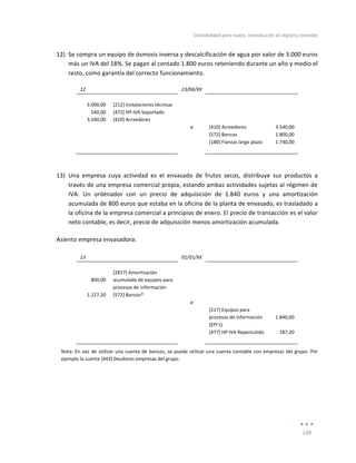 Contabilidad	
  para	
  todos:	
  Introducción	
  al	
  registro	
  contable	
  
	
  
149	
  
	
  
12) Se	
  compra	
  un	
  equipo	
  de	
  ósmosis	
  inversa	
  y	
  descalcificación	
  de	
  agua	
  por	
  valor	
  de	
  3.000	
  euros	
  
más	
  un	
  IVA	
  del	
  18%.	
  Se	
  pagan	
  al	
  contado	
  1.800	
  euros	
  reteniendo	
  durante	
  un	
  año	
  y	
  medio	
  el	
  
resto,	
  como	
  garantía	
  del	
  correcto	
  funcionamiento.	
  
12	
   	
   23/04/XX	
   	
   	
  
	
   	
   	
   	
   	
  
3.000,00	
   [212]	
  Instalaciones	
  técnicas	
   	
   	
   	
  
540,00	
   [472]	
  HP	
  IVA	
  Soportado	
   	
   	
   	
  
3.540,00	
   [410]	
  Acreedores	
   	
   	
   	
  
	
   	
   a	
   [410]	
  Acreedores	
   3.540,00	
  
	
   	
   	
   [572]	
  Bancos	
   1.800,00	
  
	
   	
   	
   [180]	
  Fianzas	
  largo	
  plazo	
   1.740,00	
  
	
   	
   	
   	
   	
  
	
  
13) Una	
   empresa	
   cuya	
   actividad	
   es	
   el	
   envasado	
   de	
   frutos	
   secos,	
   distribuye	
   sus	
   productos	
   a	
  
través	
  de	
  una	
  empresa	
  comercial	
  propia,	
  estando	
  ambas	
  actividades	
  sujetas	
  al	
  régimen	
  de	
  
IVA.	
   Un	
   ordenador	
   con	
   un	
   precio	
   de	
   adquisición	
   de	
   1.840	
   euros	
   y	
   una	
   amortización	
  
acumulada	
  de	
  800	
  euros	
  que	
  estaba	
  en	
  la	
  oficina	
  de	
  la	
  planta	
  de	
  envasado,	
  es	
  trasladado	
  a	
  
la	
  oficina	
  de	
  la	
  empresa	
  comercial	
  a	
  principios	
  de	
  enero.	
  El	
  precio	
  de	
  transacción	
  es	
  el	
  valor	
  
neto	
  contable,	
  es	
  decir,	
  precio	
  de	
  adquisición	
  menos	
  amortización	
  acumulada.	
  
Asiento	
  empresa	
  envasadora:	
  
	
  
13	
   	
   01/01/XX	
   	
   	
  
	
   	
   	
   	
   	
  
800,00	
  
[2817]	
  Amortización	
  
acumulada	
  de	
  equipos	
  para	
  
procesos	
  de	
  información	
  
	
   	
  
	
  
1.227,20	
   [572]	
  Bancos*	
   	
   	
   	
  
	
   	
   a	
   	
   	
  
	
  
	
   	
   [217]	
  Equipos	
  para	
  
procesos	
  de	
  información	
  
(EPI’s)	
  
1.840,00	
  
	
   	
   	
   [477]	
  HP	
  IVA	
  Repercutido	
   187,20	
  
	
   	
   	
   	
   	
  
Nota:	
  En	
  vez	
  de	
  utilizar	
  una	
  cuenta	
  de	
  bancos,	
  se	
  puede	
  utilizar	
  una	
  cuenta	
  contable	
  con	
  empresas	
  del	
  grupo.	
  Por	
  
ejemplo	
  la	
  cuenta	
  [443]	
  Deudores	
  empresas	
  del	
  grupo.	
  
	
  
	
  
	
  
	
  
 