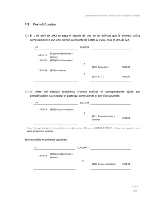 Contabilidad	
  para	
  todos:	
  Introducción	
  al	
  registro	
  contable	
  
	
  
163	
  
	
  
9.5 Periodificación	
  
	
  
33) El	
   1	
   de	
   abril	
   de	
   20XX	
   se	
   paga	
   el	
   alquiler	
   de	
   uno	
   de	
   los	
   edificios	
   que	
   la	
   empresa	
   utiliza	
  
correspondiente	
  a	
  un	
  año,	
  siendo	
  su	
  importe	
  de	
  6.010,12	
  euros,	
  más	
  el	
  18%	
  de	
  IVA.	
  	
  
33	
   	
   01/04/XX	
   	
   	
  
	
   	
   	
   	
   	
  
6.010,12	
  
[621]	
  Arrendamientos	
  y	
  
cánones	
  
	
   	
  
	
  
1.081,82	
   [472]	
  HP	
  IVA	
  Soportado	
   	
   	
   	
  
	
   	
   a	
   	
   	
  
	
   	
   	
   [410]	
  Acreedores	
   7.091,94	
  
7.091,94	
   [410]	
  Acreedores	
   	
   	
   	
  
	
   	
   a	
   	
   	
  
	
   	
   	
   [572]	
  Banco	
   7.091,94	
  
	
   	
   	
   	
   	
  
	
  
34) Al	
   cierre	
   del	
   ejercicio	
   económico	
   procede	
   realizar	
   el	
   correspondiente	
   ajuste	
   por	
  
periodificación	
  para	
  separar	
  el	
  gasto	
  que	
  corresponde	
  el	
  ejercicio	
  siguiente.	
  
34	
   	
   31/12/XX	
   	
   	
  
	
   	
   	
   	
   	
  
1.502,53	
   [480]	
  Gastos	
  anticipados	
   	
   	
   	
  
	
   	
   a	
   	
   	
  
	
  
	
   	
   [621]	
  Arrendamientos	
  y	
  
cánones	
  
1.502,53	
  
	
   	
   	
   	
   	
  
Nota:	
  Hay	
  que	
  deducir	
  de	
  la	
  cuenta	
  de	
  Arrendamientos	
  y	
  Cánones	
  1.502,53	
  €	
  (500,84	
  x	
  3)	
  que	
  corresponden	
  a	
  un	
  
gasto	
  del	
  ejercicio	
  posterior.	
  
En	
  el	
  ejercicio	
  económico	
  siguiente:	
  
	
  
X	
   	
   01/01/XX+1	
   	
   	
  
	
   	
   	
   	
   	
  
1.502,53	
  
[621]	
  Arrendamientos	
  y	
  
cánones	
  
	
   	
  
	
  
	
   	
   a	
   	
   	
  
	
   	
   	
   [480]	
  Gastos	
  anticipados	
   1.502,53	
  
	
   	
   	
   	
   	
  
	
  
	
  
 