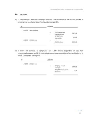Contabilidad	
  para	
  todos:	
  Introducción	
  al	
  registro	
  contable	
  
	
  
165	
  
	
  
9.6 Ingresos	
  
	
  
36) La	
  empresa	
  cobra	
  mediante	
  un	
  cheque	
  bancario	
  3.100	
  euros	
  con	
  un	
  IVA	
  incluido	
  del	
  18%,	
  a	
  
otra	
  empresa	
  por	
  alquiler	
  de	
  un	
  local	
  que	
  tiene	
  disponible.	
  
36	
   	
   23/04/XX	
   	
   	
  
	
   	
   	
   	
   	
  
3.100,00	
   [440]	
  Deudores	
   	
   	
   	
  
	
  
	
   a	
   [752]	
  Ingresos	
  por	
  
arrendamientos	
  
2.627,12	
  
	
   	
   	
   [477]	
  H.P.	
  IVA	
  
Repercutido	
   	
  
472,88	
  
3.100,00	
   [572]	
  Bancos	
   a	
   	
   	
  
	
   	
   	
   [440]	
  Deudores	
   	
   3.100,00	
  
	
   	
   	
   	
   	
  
	
  
37) Al	
   cierre	
   del	
   ejercicio,	
   se	
   comprueba	
   que	
   1.000	
   dólares	
   disponibles	
   en	
   caja	
   han	
  
incrementado	
  su	
  valor	
  en	
  72,12	
  euros	
  sobre	
  su	
  precio	
  de	
  adquisición,	
  al	
  ser	
  cambiados	
  en	
  el	
  
banco.	
  Contabilizar	
  este	
  ingreso.	
  
37	
   	
   23/04/XX	
   	
   	
  
	
   	
   	
   	
   	
  
1.072,12	
   [572]	
  Bancos	
   	
   	
   	
  
	
  
	
   a	
   [571]	
  Caja	
  moneda	
  
extranjera	
  	
  
1.000,00	
  
	
  
	
   	
   [768]	
  Diferencias	
  positiv.	
  
de	
  cambio	
  
72,12	
  
	
   	
   	
   	
   	
  
	
  
	
  
	
  
	
  
	
  
	
  
	
  
 