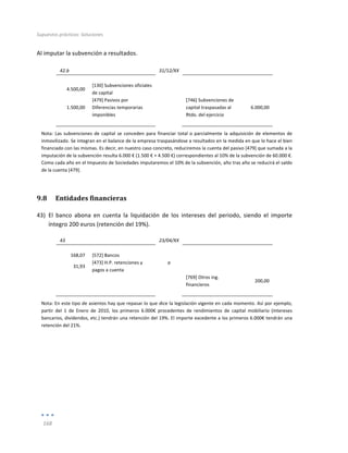 Supuestos	
  prácticos:	
  Soluciones	
  
	
  
168	
  
	
  
Al	
  imputar	
  la	
  subvención	
  a	
  resultados.	
  
	
  
42.b	
   	
   31/12/XX	
   	
   	
  
	
   	
   	
   	
   	
  
4.500,00	
  
[130]	
  Subvenciones	
  oficiales	
  
de	
  capital	
  
	
   	
  
	
  
1.500,00	
  
[479]	
  Pasivos	
  por	
  
Diferencias	
  temporarias	
  
imponibles	
  
	
   [746]	
  Subvenciones	
  de	
  
capital	
  traspasadas	
  al	
  
Rtdo.	
  del	
  ejercicio	
  
6.000,00	
  
	
   	
   	
   	
   	
  
Nota:	
  Las	
  subvenciones	
  de	
  capital	
  se	
  conceden	
  para	
  financiar	
  total	
  o	
  parcialmente	
  la	
  adquisición	
  de	
  elementos	
  de	
  
inmovilizado.	
  Se	
  integran	
  en	
  el	
  balance	
  de	
  la	
  empresa	
  traspasándose	
  a	
  resultados	
  en	
  la	
  medida	
  en	
  que	
  lo	
  hace	
  el	
  bien	
  
financiado	
  con	
  las	
  mismas.	
  Es	
  decir,	
  en	
  nuestro	
  caso	
  concreto,	
  reduciremos	
  la	
  cuenta	
  del	
  pasivo	
  [479]	
  que	
  sumada	
  a	
  la	
  
imputación	
  de	
  la	
  subvención	
  resulta	
  6.000	
  €	
  (1.500	
  €	
  +	
  4.500	
  €)	
  correspondientes	
  al	
  10%	
  de	
  la	
  subvención	
  de	
  60.000	
  €.	
  
Como	
  cada	
  año	
  en	
  el	
  Impuesto	
  de	
  Sociedades	
  imputaremos	
  el	
  10%	
  de	
  la	
  subvención,	
  año	
  tras	
  año	
  se	
  reducirá	
  el	
  saldo	
  
de	
  la	
  cuenta	
  [479].	
  
9.8 Entidades	
  financieras	
  
43) El	
   banco	
   abona	
   en	
   cuenta	
   la	
   liquidación	
   de	
   los	
   intereses	
   del	
   periodo,	
   siendo	
   el	
   importe	
  
íntegro	
  200	
  euros	
  (retención	
  del	
  19%).	
  
43	
   	
   23/04/XX	
   	
   	
  
	
   	
   	
   	
   	
  
168,07	
   [572]	
  Bancos	
   	
   	
   	
  
31,93	
  
[473]	
  H.P.	
  retenciones	
  y	
  
pagos	
  a	
  cuenta	
  
a	
   	
  
	
  
	
   	
   	
   [769]	
  Otros	
  ing.	
  
financieros	
  
200,00	
  
	
   	
   	
   	
   	
  
Nota:	
  En	
  este	
  tipo	
  de	
  asientos	
  hay	
  que	
  repasar	
  lo	
  que	
  dice	
  la	
  legislación	
  vigente	
  en	
  cada	
  momento.	
  Así	
  por	
  ejemplo,	
  
partir	
   del	
   1	
   de	
   Enero	
   de	
   2010,	
   los	
   primeros	
   6.000€	
   procedentes	
   de	
   rendimientos	
   de	
   capital	
   mobiliario	
   (intereses	
  
bancarios,	
  dividendos,	
  etc.)	
  tendrán	
  una	
  retención	
  del	
  19%.	
  El	
  importe	
  excedente	
  a	
  los	
  primeros	
  6.000€	
  tendrán	
  una	
  
retención	
  del	
  21%.	
  
	
  
	
  
	
  
	
  
 