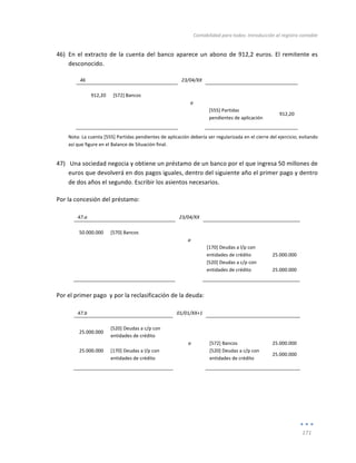 Contabilidad	
  para	
  todos:	
  Introducción	
  al	
  registro	
  contable	
  
	
  
171	
  
	
  
46) En	
  el	
  extracto	
  de	
  la	
  cuenta	
  del	
  banco	
  aparece	
  un	
  abono	
  de	
  912,2	
  euros.	
  El	
  remitente	
  es	
  
desconocido.	
  
46	
   	
   23/04/XX	
   	
   	
  
	
   	
   	
   	
   	
  
912,20	
   [572]	
  Bancos	
   	
   	
   	
  
	
   	
   a	
   	
   	
  
	
   	
   	
   [555]	
  Partidas	
  
pendientes	
  de	
  aplicación	
  
912,20	
  
	
   	
   	
   	
   	
  
Nota:	
  La	
  cuenta	
  [555]	
  Partidas	
  pendientes	
  de	
  aplicación	
  debería	
  ser	
  regularizada	
  en	
  el	
  cierre	
  del	
  ejercicio;	
  evitando	
  
así	
  que	
  figure	
  en	
  el	
  Balance	
  de	
  Situación	
  final.	
  
47) 	
  Una	
  sociedad	
  negocia	
  y	
  obtiene	
  un	
  préstamo	
  de	
  un	
  banco	
  por	
  el	
  que	
  ingresa	
  50	
  millones	
  de	
  
euros	
  que	
  devolverá	
  en	
  dos	
  pagos	
  iguales,	
  dentro	
  del	
  siguiente	
  año	
  el	
  primer	
  pago	
  y	
  dentro	
  
de	
  dos	
  años	
  el	
  segundo.	
  Escribir	
  los	
  asientos	
  necesarios.	
  
Por	
  la	
  concesión	
  del	
  préstamo:	
  
	
  
47.a	
   	
   23/04/XX	
   	
   	
  
	
   	
   	
   	
   	
  
50.000.000	
   [570]	
  Bancos	
   	
   	
   	
  
	
   	
   a	
   	
   	
  
	
  
	
   	
   [170]	
  Deudas	
  a	
  l/p	
  con	
  
entidades	
  de	
  crédito	
  
	
  
25.000.000	
  
	
   	
   	
   [520]	
  Deudas	
  a	
  c/p	
  con	
  
entidades	
  de	
  crédito	
  
	
  
25.000.000	
  
	
   	
   	
   	
   	
  
	
  
Por	
  el	
  primer	
  pago	
  	
  y	
  por	
  la	
  reclasificación	
  de	
  la	
  deuda:	
  
	
  
47.b	
   	
   01/01/XX+1	
   	
   	
  
	
   	
   	
   	
   	
  
25.000.000	
  
[520]	
  Deudas	
  a	
  c/p	
  con	
  
entidades	
  de	
  crédito	
  
	
   	
  
	
  
	
   	
   a	
   [572]	
  Bancos	
   25.000.000	
  
25.000.000	
   [170]	
  Deudas	
  a	
  l/p	
  con	
  
entidades	
  de	
  crédito	
  
	
   [520]	
  Deudas	
  a	
  c/p	
  con	
  
entidades	
  de	
  crédito	
  
25.000.000	
  
	
   	
   	
   	
   	
  
	
  
	
  
	
  
	
  
	
  
 