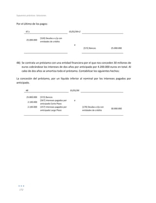 Supuestos	
  prácticos:	
  Soluciones	
  
	
  
172	
  
	
  
Por	
  el	
  último	
  de	
  los	
  pagos:	
  
	
  
47.c	
   	
   01/01/XX+2	
   	
   	
  
	
   	
   	
   	
   	
  
25.000.000	
  
[520]	
  Deudas	
  a	
  c/p	
  con	
  
entidades	
  de	
  crédito	
  
	
   	
  
	
  
	
   	
   a	
   	
   	
  
	
   	
   	
   [572]	
  Bancos	
   25.000.000	
  
	
   	
   	
   	
   	
  
	
  
48) Se	
  contrata	
  un	
  préstamo	
  con	
  una	
  entidad	
  financiera	
  por	
  el	
  que	
  nos	
  conceden	
  30	
  millones	
  de	
  
euros	
  cobrándose	
  los	
  intereses	
  de	
  dos	
  años	
  por	
  anticipado	
  por	
  4.200.000	
  euros	
  en	
  total.	
  Al	
  
cabo	
  de	
  dos	
  años	
  se	
  amortiza	
  todo	
  el	
  préstamo.	
  Contabilizar	
  los	
  siguientes	
  hechos:	
  
La	
   concesión	
   del	
   préstamo,	
   por	
   un	
   líquido	
   inferior	
   al	
   nominal	
   por	
   los	
   intereses	
   pagados	
   por	
  
anticipado.	
  
	
  
48	
   	
   01/01/XX	
   	
   	
  
	
   	
   	
   	
   	
  
25.800.000	
   [572]	
  Bancos	
   	
   	
   	
  
2.100.000	
  
[567]	
  Intereses	
  pagados	
  por	
  
anticipado	
  Corto	
  Plazo	
  
a	
   	
  
	
  
2.100.000	
   [257]	
  Intereses	
  pagados	
  por	
  
anticipado	
  Largo	
  Plazo	
  
	
   [170]	
  Deudas	
  a	
  l/p	
  con	
  
entidades	
  de	
  crédito	
  
30.000.000	
  
	
   	
   	
   	
   	
  
	
  
	
  
	
  
	
  
	
  
	
  
	
  
	
  
	
  
	
  
	
  
	
  
	
  
	
  
	
  
	
  
 
