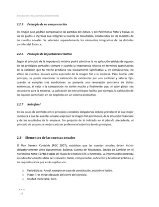 Introducción	
  a	
  los	
  conceptos	
  fundamentales	
  
	
  
16	
  
	
  
2.2.5 Principio	
  de	
  no	
  compensación	
  
En	
  ningún	
  caso	
  podrán	
  compensarse	
  las	
  partidas	
  del	
  Activo,	
  y	
  del	
  Patrimonio	
  Neto	
  y	
  Pasivo,	
  ni	
  
las	
  de	
  gastos	
  e	
  ingresos	
  que	
  integran	
  la	
  Cuenta	
  de	
  Resultados,	
  establecidos	
  en	
  los	
  modelos	
  de	
  
las	
   cuentas	
   anuales.	
   Se	
   valorarán	
   separadamente	
   los	
   elementos	
   integrantes	
   de	
   las	
   distintas	
  
partidas	
  del	
  Balance.	
  
2.2.6 Principio	
  de	
  importancia	
  relativa	
  
Según	
  el	
  principio	
  de	
  la	
  importancia	
  relativa	
  podrá	
  admitirse	
  la	
  no	
  aplicación	
  estricta	
  de	
  algunos	
  
de	
  los	
  principios	
  contables	
  siempre	
  y	
  cuando	
  la	
  importancia	
  relativa	
  en	
  términos	
  cuantitativos	
  
de	
   la	
   variación	
   que	
   tal	
   hecho	
   produzca	
   sea	
   escasamente	
   significativa	
   y,	
   en	
   consecuencia,	
   no	
  
altere	
   las	
   cuentas,	
   anuales	
   como	
   expresión	
   de	
   la	
   imagen	
   fiel	
   a	
   la	
   empresa.	
   Para	
   ilustrar	
   este	
  
principio,	
   se	
   puede	
   mencionar	
   la	
   valoración	
   de	
   existencias	
   por	
   una	
   cantidad	
   y	
   valores	
   fijos	
  
cuando	
   se	
   cumplan	
   tres	
   condiciones:	
   se	
   presente	
   una	
   renovación	
   constante	
   de	
   dichas	
  
existencias,	
   el	
   valor	
   y	
   la	
   composición	
   no	
   varíen	
   mucho	
   y	
   finalmente	
   que,	
   el	
   valor	
   global	
   sea	
  
secundario	
  para	
  la	
  empresa.	
  La	
  aplicación	
  de	
  este	
  principio	
  facilita,	
  por	
  ejemplo,	
  la	
  valoración	
  de	
  
los	
  líquidos	
  contenidos	
  en	
  los	
  depósitos	
  en	
  un	
  sistema	
  productivo.	
  
2.2.7 Nota	
  final	
  
En	
  los	
  casos	
  de	
  conflicto	
  entre	
  principios	
  contables	
  obligatorios	
  deberá	
  prevalecer	
  el	
  que	
  mejor	
  
conduzca	
  a	
  que	
  las	
  cuentas	
  anuales	
  expresen	
  la	
  imagen	
  fiel	
  patrimonio,	
  de	
  la	
  situación	
  financiera	
  
y	
   de	
   los	
   resultados	
   de	
   la	
   empresa.	
   Sin	
   perjuicio	
   de	
   lo	
   indicado	
   en	
   el	
   párrafo	
   precedente,	
   el	
  
principio	
  de	
  prudencia	
  tendrá	
  carácter	
  preferencial	
  sobre	
  los	
  demás	
  principios.	
  	
  
2.3 Elementos	
  de	
  las	
  cuentas	
  anuales	
  
El	
   Plan	
   General	
   Contable	
   (PGC	
   2007),	
   establece	
   que	
   las	
   cuentas	
   anuales	
   deben	
   incluir	
  
obligatoriamente	
  cinco	
  documentos:	
  Balance,	
  Cuenta	
  de	
  Resultados,	
  Estado	
  de	
  Cambios	
  en	
  el	
  
Patrimonio	
  Neto	
  (ECPN),	
  Estado	
  de	
  Flujos	
  de	
  Efectivo	
  (EFE)	
  y	
  Memoria.	
  La	
  información	
  contenida	
  
en	
  estos	
  documentos	
  debe	
  ser	
  relevante,	
  fiable,	
  comprensible,	
  suficiente	
  y	
  de	
  utilidad	
  práctica,	
  y	
  
los	
  requisitos	
  a	
  los	
  que	
  están	
  sujetos	
  son:	
  	
  
	
  
o Periodicidad:	
  Anual,	
  excepto	
  en	
  caso	
  de	
  constitución,	
  escisión	
  o	
  fusión.	
  
o Plazo:	
  Tres	
  meses	
  después	
  del	
  cierre	
  del	
  ejercicio.	
  
o Unidad	
  monetaria:	
  Euro.	
  
 