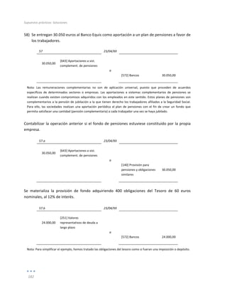 Supuestos	
  prácticos:	
  Soluciones	
  
	
  
182	
  
	
  
58) Se	
  entregan	
  30.050	
  euros	
  al	
  Banco	
  Equis	
  como	
  aportación	
  a	
  un	
  plan	
  de	
  pensiones	
  a	
  favor	
  de	
  
los	
  trabajadores.	
  
57	
   	
   23/04/XX	
   	
   	
  
	
   	
   	
   	
   	
  
30.050,00	
  
[643]	
  Aportaciones	
  a	
  sist.	
  
complement.	
  de	
  pensiones	
  
	
   	
  
	
  
	
   	
   a	
   	
   	
  
	
   	
   	
   [572]	
  Bancos	
   30.050,00	
  
	
   	
   	
   	
   	
  
Nota:	
   Las	
   remuneraciones	
   complementarias	
   no	
   son	
   de	
   aplicación	
   universal,	
   puesto	
   que	
   proceden	
   de	
   acuerdos	
  
específicos	
   de	
   determinados	
   sectores	
   o	
   empresas.	
   Las	
   aportaciones	
   a	
   sistemas	
   complementarios	
   de	
   pensiones	
   se	
  
realizan	
  cuando	
  existen	
  compromisos	
  adquiridos	
  con	
  los	
  empleados	
  en	
  este	
  sentido.	
  Estos	
  planes	
  de	
  pensiones	
  son	
  
complementarios	
  a	
  la	
  pensión	
  de	
  jubilación	
  a	
  la	
  que	
  tienen	
  derecho	
  los	
  trabajadores	
  afiliados	
  a	
  la	
  Seguridad	
  Social.	
  
Para	
   ello,	
   las	
   sociedades	
   realizan	
   una	
   aportación	
   periódica	
   al	
   plan	
   de	
   pensiones	
   con	
   el	
   fin	
   de	
   crear	
   un	
   fondo	
   que	
  
permita	
  satisfacer	
  una	
  cantidad	
  (pensión	
  complementaria)	
  a	
  cada	
  trabajador	
  una	
  vez	
  se	
  haya	
  jubilado.	
  
Contabilizar	
  la	
  operación	
  anterior	
  si	
  el	
  fondo	
  de	
  pensiones	
  estuviese	
  constituido	
  por	
  la	
  propia	
  
empresa.	
  
	
  
57.a	
   	
   23/04/XX	
   	
   	
  
	
   	
   	
   	
   	
  
30.050,00	
  
[643]	
  Aportaciones	
  a	
  sist.	
  
complement.	
  de	
  pensiones	
  
	
   	
  
	
  
	
   	
   a	
   	
   	
  
	
   	
   	
   [140]	
  Provisión	
  para	
  
pensiones	
  y	
  obligaciones	
  
similares	
  
30.050,00	
  
	
   	
   	
   	
   	
  
	
  
Se	
   materializa	
   la	
   provisión	
   de	
   fondo	
   adquiriendo	
   400	
   obligaciones	
   del	
   Tesoro	
   de	
   60	
   euros	
  
nominales,	
  al	
  12%	
  de	
  interés.	
  
	
  
57.b	
   	
   23/04/XX	
   	
   	
  
	
   	
   	
   	
   	
  
24.000,00	
  
[251]	
  Valores	
  
representativos	
  de	
  deuda	
  a	
  	
  
largo	
  plazo	
  
	
   	
  
	
  
	
   	
   a	
   	
   	
  
	
   	
   	
   [572]	
  Bancos	
   24.000,00	
  
	
   	
   	
   	
   	
  
Nota:	
  Para	
  simplificar	
  el	
  ejemplo,	
  hemos	
  tratado	
  las	
  obligaciones	
  del	
  tesoro	
  como	
  si	
  fueran	
  una	
  imposición	
  o	
  depósito.	
  
 