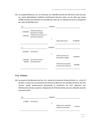 Contabilidad	
  para	
  todos:	
  Introducción	
  al	
  registro	
  contable	
  
	
  
187	
  
	
  
65) La	
  sociedad	
  Maxcana,	
  S.A.	
  se	
  constituye	
  con	
  100.000	
  acciones	
  de	
  100	
  euros	
  cada	
  una	
  que	
  
sus	
   socios	
   desembolsan	
   mediante	
   transferencia	
   bancaria	
   salvo	
   uno	
   de	
   ellos	
   que	
   posee	
  
20.000	
  acciones	
  que	
  aportará	
  un	
  inmueble	
  por	
  valor	
  de	
  1,5	
  millones	
  de	
  euros	
  y	
  maquinaria	
  
por	
  valor	
  de	
  500.000	
  euros.	
  
65	
   	
   23/04/XX	
   	
   	
  
	
   	
   	
   	
   	
  
8.000.000	
  
[558]	
  Accionistas	
  por	
  
desembolsos	
  exigidos	
  
	
   	
  
	
  
2.000.000	
  
[104]	
  Socios	
  por	
  aportac.	
  no	
  
dinerarias	
  pendientes	
  
	
   	
  
	
  
	
   	
   a	
   	
   	
  
	
   	
   	
   [100]	
  Capital	
  Social	
   10.000.000	
  
	
   	
   	
   	
   	
  
	
  
X	
   	
   XX/XX/XX	
   	
   	
  
	
   	
   	
   	
   	
  
8.000.000	
   [572]	
  Bancos	
   	
   	
   	
  
	
   	
   a	
   	
   	
  
	
   	
   	
   [558]	
  Accionistas	
  por	
  
desembolsos	
  exigidos	
  
8.000.000	
  
1.500.000	
   [211]	
  Construcciones	
   	
   	
   	
  
500.000	
   [213]	
  Maquinaria	
   	
   	
   	
  
	
  
	
   	
   [104]	
  Socios	
  por	
  aportac.	
  
no	
  dinerarias	
  pendientes	
  
2.000.000	
  
	
   	
   	
   	
   	
  
9.12 Fianzas	
  
66) La	
  empresa	
  Distribuciones	
  de	
  Gas,	
  S.A.,	
  recibe	
  de	
  la	
  empresa	
  Tintorería	
  Elena,	
  S.L.,	
  el	
  día	
  23	
  
de	
  abril,	
  a	
  través	
  de	
  una	
  transferencia	
  bancaria	
  9.100	
  euros	
  en	
  concepto	
  de	
  fianza.	
  De	
  esta	
  
manera,	
   queda	
   prácticamente	
   garantizada	
   la	
   devolución	
   de	
   unos	
   depósitos	
   que	
  
Distribuciones	
  de	
  Gas	
  a	
  puesto	
  a	
  disposición	
  de	
  Tintorería	
  Elena	
  para	
  ser	
  utilizados	
  durante	
  
el	
  presente	
  añO.	
  
	
  
66	
   	
   23/04/XX	
   	
   	
  
	
   	
   	
   	
   	
  
9.100,00	
   [572]	
  Bancos	
   	
   	
   	
  
	
   	
   a	
   	
   	
  
	
   	
   	
   [560]	
  Fianzas	
  y	
  depósitos	
  
recibidos	
  a	
  corto	
  plazo	
  
9.100,00	
  
	
   	
   	
   	
   	
  
	
  
 