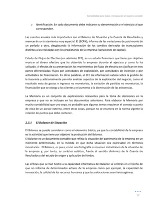 Contabilidad	
  para	
  todos:	
  Introducción	
  al	
  registro	
  contable	
  
	
  
17	
  
	
  
o Identificación:	
  En	
  cada	
  documento	
  debe	
  indicarse	
  su	
  denominación	
  y	
  el	
  ejercicio	
  al	
  que	
  
corresponden.	
  
	
  
Las	
  cuentas	
  anuales	
  más	
  importantes	
  son	
  el	
  Balance	
  de	
  Situación	
  y	
  la	
  Cuenta	
  de	
  Resultados	
  y	
  
merecerán	
  un	
  tratamiento	
  muy	
  especial.	
  El	
  (ECPN),	
  informa	
  de	
  las	
  variaciones	
  de	
  patrimonio	
  de	
  
un	
   período	
   a	
   otro,	
   desglosando	
   la	
   información	
   de	
   los	
   cambios	
   derivados	
   de	
   transacciones	
  
distintas	
  a	
  las	
  realizadas	
  con	
  los	
  propietarios	
  de	
  la	
  empresa	
  (variaciones	
  de	
  capital).	
  	
  
	
  
Estado	
  de	
  Flujos	
  de	
  Efectivo	
  (en	
  adelante	
  EFE),	
  es	
  un	
  estado	
  financiero	
  que	
  tiene	
  por	
  objetivo	
  
mostrar	
   el	
   dinero	
   efectivo	
   que	
   ha	
   obtenido	
   la	
   empresa	
   durante	
   el	
   ejercicio	
   y	
   como	
   lo	
   ha	
  
utilizado.	
  A	
  efectos	
  de	
  su	
  presentación	
  los	
  movimientos	
  de	
  flujos	
  de	
  efectivo	
  se	
  clasifican	
  en	
  tres	
  
partes	
  diferenciadas:	
  flujos	
  por	
  actividades	
  de	
  explotación,	
  por	
  actividades	
  de	
  inversión	
  y	
  por	
  
actividades	
  de	
  financiación.	
  En	
  otras	
  palabras,	
  el	
  EFE	
  da	
  información	
  valiosa	
  sobre	
  la	
  gestión	
  de	
  
la	
  tesorería	
  y	
  adicionalmente	
  permite	
  analizar	
  aspectos	
  de	
  la	
  explotación	
  del	
  negocio,	
  como	
  el	
  
resultado	
  neto	
  de	
  gastos	
  e	
  ingresos	
  no	
  monetarios,	
  la	
  variación	
  de	
  partidas	
  no	
  monetarias,	
  la	
  
financiación	
  que	
  se	
  otorga	
  a	
  los	
  clientes	
  y	
  el	
  aumento	
  o	
  la	
  disminución	
  de	
  las	
  existencias.	
  
	
  
La	
   Memoria	
   es	
   un	
   conjunto	
   de	
   explicaciones	
   relevantes	
   para	
   la	
   toma	
   de	
   decisiones	
   en	
   la	
  
empresa	
   y	
   que	
   no	
   se	
   incluyen	
   en	
   los	
   documentos	
   anteriores.	
   Para	
   elaborar	
   la	
   Memoria	
   por	
  
mucha	
  contabilidad	
  que	
  uno	
  sepa,	
  es	
  probable	
  que	
  algunos	
  temas	
  requieran	
  el	
  consejo	
  o	
  punto	
  
de	
  vista	
  de	
  un	
  asesor	
  externo,	
  entre	
  otras	
  cosas,	
  porque	
  no	
  se	
  enumera	
  en	
  la	
  norma	
  vigente	
  la	
  
relación	
  de	
  puntos	
  que	
  debe	
  contener.	
  	
  
2.3.1 El	
  Balance	
  de	
  Situación	
  
El	
  Balance	
  se	
  puede	
  considerar	
  como	
  el	
  elemento	
  básico,	
  ya	
  que	
  la	
  contabilidad	
  de	
  la	
  empresa	
  
es	
  la	
  actividad	
  que	
  tiene	
  por	
  objetivo	
  la	
  producción	
  del	
  Balance.	
  
El	
  Balance	
  es	
  un	
  documento	
  contable	
  que	
  refleja	
  la	
  situación	
  del	
  patrimonio	
  de	
  la	
  empresa	
  en	
  un	
  
momento	
   determinado,	
   en	
   la	
   medida	
   en	
   que	
   dicha	
   situación	
   sea	
   expresable	
   en	
   términos	
  
monetarios.	
  	
  El	
  Balance,	
  es	
  pues,	
  como	
  una	
  fotografía	
  o	
  resumen	
  instantáneo	
  de	
  la	
  situación	
  de	
  
la	
   empresa	
   y,	
   por	
   tanto,	
   su	
   carácter	
   estático,	
   frente	
   al	
   sentido	
   dinámico	
   de	
   la	
   Cuenta	
   de	
  
Resultados	
  y	
  del	
  estado	
  de	
  origen	
  y	
  aplicación	
  de	
  fondos.	
  
	
  
Las	
  críticas	
  que	
  se	
  han	
  hecho	
  a	
  la	
  capacidad	
  informativa	
  del	
  Balance	
  se	
  centran	
  en	
  el	
  hecho	
  de	
  
que	
   no	
   informa	
   de	
   determinados	
   activos	
   de	
   la	
   empresa	
   como	
   por	
   ejemplo,	
   la	
   capacidad	
   de	
  
innovación,	
  la	
  calidad	
  de	
  los	
  recursos	
  humanos	
  y	
  que	
  las	
  valoraciones	
  sean	
  heterogéneas.	
  	
  
	
  
	
  
	
  
 