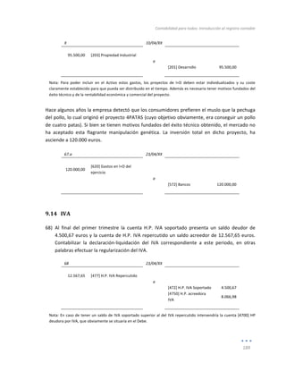 Contabilidad	
  para	
  todos:	
  Introducción	
  al	
  registro	
  contable	
  
	
  
189	
  
	
  
X	
   	
   10/04/XX	
   	
   	
  
	
   	
   	
   	
   	
  
95.500,00	
   [203]	
  Propiedad	
  Industrial	
   	
   	
   	
  
	
   	
   a	
   	
   	
  
	
   	
   	
   [201]	
  Desarrollo	
   95.500,00	
  
	
   	
   	
   	
   	
  
Nota:	
   Para	
   poder	
   incluir	
   en	
   el	
   Activo	
   estos	
   gastos,	
   los	
   proyectos	
   de	
   I+D	
   deben	
   estar	
   individualizados	
   y	
   su	
   coste	
  
claramente	
  establecido	
  para	
  que	
  pueda	
  ser	
  distribuido	
  en	
  el	
  tiempo.	
  Además	
  es	
  necesario	
  tener	
  motivos	
  fundados	
  del	
  
éxito	
  técnico	
  y	
  de	
  la	
  rentabilidad	
  económica	
  y	
  comercial	
  del	
  proyecto.	
  
Hace	
  algunos	
  años	
  la	
  empresa	
  detectó	
  que	
  los	
  consumidores	
  prefieren	
  el	
  muslo	
  que	
  la	
  pechuga	
  
del	
  pollo,	
  lo	
  cual	
  originó	
  el	
  proyecto	
  4PATAS	
  (cuyo	
  objetivo	
  obviamente,	
  era	
  conseguir	
  un	
  pollo	
  
de	
  cuatro	
  patas).	
  Si	
  bien	
  se	
  tienen	
  motivos	
  fundados	
  del	
  éxito	
  técnico	
  obtenido,	
  el	
  mercado	
  no	
  
ha	
   aceptado	
   esta	
   flagrante	
   manipulación	
   genética.	
   La	
   inversión	
   total	
   en	
   dicho	
   proyecto,	
   ha	
  
asciende	
  a	
  120.000	
  euros.	
  
	
  
67.a	
   	
   23/04/XX	
   	
   	
  
	
   	
   	
   	
   	
  
120.000,00	
  
[620]	
  Gastos	
  en	
  I+D	
  del	
  
ejercicio	
  
	
   	
  
	
  
	
   	
   a	
   	
   	
  
	
   	
   	
   [572]	
  Bancos	
   120.000,00	
  
	
   	
   	
   	
   	
  
9.14 IVA	
  
68) Al	
   final	
   del	
   primer	
   trimestre	
   la	
   cuenta	
   H.P.	
   IVA	
   soportado	
   presenta	
   un	
   saldo	
   deudor	
   de	
  
4.500,67	
  euros	
  y	
  la	
  cuenta	
  de	
  H.P.	
  IVA	
  repercutido	
  un	
  saldo	
  acreedor	
  de	
  12.567,65	
  euros.	
  
Contabilizar	
   la	
   declaración-­‐liquidación	
   del	
   IVA	
   correspondiente	
   a	
   este	
   periodo,	
   en	
   otras	
  
palabras	
  efectuar	
  la	
  regularización	
  del	
  IVA.	
  
68	
   	
   23/04/XX	
   	
   	
  
	
   	
   	
   	
   	
  
12.567,65	
   [477]	
  H.P.	
  IVA	
  Repercutido	
   	
   	
   	
  
	
   	
   a	
   	
   	
  
	
   	
   	
   [472]	
  H.P.	
  IVA	
  Soportado	
   4.500,67	
  
	
   	
   	
   [4750]	
  H.P.	
  acreedora	
  
IVA	
  
8.066,98	
  
	
   	
   	
   	
   	
  
Nota:	
  En	
  caso	
  de	
  tener	
  un	
  saldo	
  de	
  IVA	
  soportado	
  superior	
  al	
  del	
  IVA	
  repercutido	
  intervendría	
  la	
  cuenta	
  [4700]	
  HP	
  
deudora	
  por	
  IVA,	
  que	
  obviamente	
  se	
  situaría	
  en	
  el	
  Debe.	
  
 