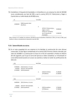Supuestos	
  prácticos:	
  Soluciones	
  
	
  
192	
  
	
  
73) Contabilizar	
  el	
  Impuesto	
  de	
  Sociedades	
  si	
  el	
  beneficio	
  en	
  una	
  empresa	
  ha	
  sido	
  de	
  200.000	
  
euros	
   considerando	
   una	
   tasa	
   del	
   30%	
   y	
   que	
   la	
   cuenta	
   [473]	
   H.P.	
   Retenciones	
   y	
   Pagos	
   a	
  
Cuenta	
  tiene	
  un	
  saldo	
  deudor	
  de	
  40.000	
  euros.	
  
73	
   	
   31/12/XX	
   	
   	
  
	
   	
   	
   	
   	
  
60.000,00	
  
[630]	
  Impuesto	
  sobre	
  
Beneficios	
  
	
   	
  
	
  
	
   	
   a	
   	
   	
  
	
   	
   	
   [473]	
  H.P.	
  Retenciones	
  y	
  
pagos	
  a	
  cuenta	
  
40.000,00	
  
	
  
	
   	
   [4752]	
  H.P.	
  Acreedora	
  
por	
  el	
  Impuesto	
  de	
  
Sociedades	
  
20.000,00	
  
Nota:	
  Aunque	
  en	
  la	
  realidad,	
  los	
  primeros	
  120.202,41	
  euros	
  de	
  beneficio	
  tributarían	
  al	
  25%	
  y	
  el	
  resto	
  al	
  30%,	
  para	
  
facilitar	
  el	
  cálculo,	
  consideraremos	
  solamente	
  la	
  tasa	
  del	
  30%.	
  
9.16 Inmovilizado	
  en	
  curso	
  
74) En	
   el	
   solar	
   propiedad	
   de	
   una	
   empresa	
   se	
   ha	
   decidido	
   la	
   construcción	
   de	
   unas	
   oficinas	
  
comerciales.	
  El	
  solar	
  figura	
  contabilizado	
  en	
  la	
  cuenta	
  [210]	
  Terrenos	
  y	
  bienes	
  naturales,	
  por	
  
valor	
  de	
  150.000	
  €.	
  La	
  construcción	
  se	
  inicia	
  en	
  el	
  mes	
  de	
  noviembre	
  y	
  finaliza	
  en	
  febrero	
  
del	
  año	
  siguiente,	
  por	
  lo	
  que	
  al	
  cierre	
  del	
  ejercicio	
  se	
  debe	
  contabilizar	
  un	
  inmovilizado	
  en	
  
curso	
  ([231]	
  Construcciones	
  en	
  curso).	
  Los	
  asientos	
  a	
  realizar	
  al	
  recibir	
  las	
  certificaciones	
  de	
  
obra	
  son:	
  
74.a	
   	
   01/11/XX	
   	
   	
  
	
   	
   	
   	
   	
  
35.000,00	
   [231]	
  Construc.	
  en	
  curso	
   	
   	
   	
  
6.300,00	
   [472]	
  H.P.	
  IVA	
  soportado	
   	
   	
   	
  
41.300,00	
   [410]	
  Acreedores	
   	
   	
   	
  
	
   	
   a	
   [410]	
  Acreedores	
   41.300,00	
  
	
   	
   	
   [572]	
  Bancos	
   41.300,00	
  
	
   	
   	
   	
   	
  
	
  
74.b	
   	
   01/12/XX	
   	
   	
  
	
   	
   	
   	
   	
  
40.000,00	
   [231]	
  Construc.	
  en	
  curso	
   	
   	
   	
  
	
   	
   	
   	
   	
  
7.200,00	
   [472]	
  H.P.	
  IVA	
  soportado	
   	
   	
   	
  
47.200,00	
   [410]	
  Acreedores	
   a	
   [410]	
  Acreedores	
   47.200,00	
  
	
   	
   	
   [572]	
  Bancos	
   47.200,00	
  
	
   	
   	
   	
   	
  
 