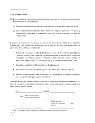 Supuestos	
  prácticos:	
  Soluciones	
  
	
  
194	
  
	
  
9.17 Amortización	
  
75) El	
  caso	
  del	
  taxista.	
  Efectivamente,	
  este	
  sencillo	
  ejemplo	
  pone	
  de	
  manifiesto	
  los	
  dos	
  aspectos	
  
fundamentales	
  de	
  la	
  amortización:	
  
1) La	
  amortización	
  es	
  un	
  coste	
  real,	
  pero	
  no	
  representa	
  un	
  desembolso	
  monetario	
  anual.	
  
2) La	
  amortización	
  tiene	
  la	
  finalidad	
  de	
  mantener	
  en	
  la	
  empresa	
  los	
  recursos	
  necesarios	
  y	
  
la	
  capacidad	
  productiva	
  y	
  de	
  servicio	
  para	
  evitar	
  que	
  ésta	
  se	
  empobrezca,	
  es	
  decir,	
  se	
  
descapitalice.	
  	
  
	
  
El	
   asiento	
   de	
   amortización	
   se	
   elabora	
   a	
   partir	
   de	
   los	
   datos	
   de	
   la	
   política	
   de	
   amortización	
  
diseñada	
  para	
  cada	
  elemento	
  del	
  inmovilizado	
  que	
  se	
  amortiza.	
  Así	
  pues,	
  se	
  trata	
  de	
  definir	
  los	
  
parámetros	
  de	
  la	
  política	
  de	
  amortización:	
  
	
  
• Vida	
  útil:	
  5	
  años.	
  Según	
  la	
  Tabla	
  de	
  Coeficientes	
  Anuales	
  de	
  Amortización	
  de	
  la	
  Agencia	
  
Tributaria	
  Española,	
  la	
  actividad	
  del	
  taxi	
  se	
  clasificaría	
  en	
  la	
  Agrupación	
  72,	
  Grupo	
  721	
  
Transporte	
   de	
   Viajeros,	
   punto	
   2	
   Vehículos	
   automóviles	
   de	
   servicio	
   público,	
   el	
  
coeficiente	
  máximo	
  en	
  %	
  es	
  22,	
  de	
  manera	
  que	
  se	
  ha	
  tomado	
  una	
  vida	
  útil	
  de	
  5	
  años	
  
• Base	
  de	
  amortización:	
  20.000	
  euros	
  (precio	
  de	
  adquisición)	
  
• Valor	
  residual:	
  0	
  euros.	
  Se	
  considera	
  que	
  el	
  valor	
  al	
  final	
  de	
  la	
  vida	
  útil	
  será	
  nulo	
  
• Método	
  de	
  amortización:	
  lineal	
  o	
  constante.	
  Se	
  considera	
  que	
  la	
  depreciación	
  del	
  taxi	
  
será	
  constante	
  a	
  lo	
  largo	
  de	
  la	
  vida	
  útil	
  del	
  taxi	
  
Con	
  todos	
  estos	
  datos	
  se	
  llega	
  a	
  la	
  conclusión	
  que	
  la	
  cuota	
  anual	
  de	
  amortización	
  es	
  de	
  4.000	
  
euros.	
  El	
  asiento	
  de	
  amortización	
  del	
  taxi	
  se	
  muestra	
  a	
  continuación,	
  y	
  se	
  repetirá	
  para	
  cada	
  uno	
  
de	
  los	
  años	
  de	
  vida	
  útil	
  del	
  taxi.	
  
	
  
75	
   	
   31/12/XX	
   	
   	
  
	
   	
   	
   	
   	
  
4.000	
  
[681]	
  Dotación	
  Amortiz.	
  
del	
  Inmovilizado	
  Material	
  
	
   	
  
	
  
	
   	
   a	
   	
   	
  
	
   	
   	
   [281]	
  Amortización	
  
Acumul.	
  del	
  Inmovilizado	
  
Material	
  
4.000	
  
	
   	
   	
   	
   	
  
Nota:	
  En	
  una	
  situación	
  real	
  se	
  establecerían	
  subcuentas	
  para	
  cada	
  elemento	
  que	
  se	
  amortiza.	
  
 