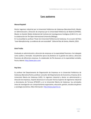 Contabilidad	
  para	
  todos:	
  Introducción	
  al	
  registro	
  contable	
  
	
  
205	
  
	
  
Los	
  autores	
  
	
  
	
  
Manuel	
  Rajadell	
  
	
  
Doctor	
  Ingeniero	
  Industrial	
  por	
  la	
  Universitat	
  Politècnica	
  de	
  Catalunya	
  (BarcelonaTech).	
  Master	
  
en	
  Administración	
  y	
  Dirección	
  de	
  empresas	
  por	
  la	
  Universidad	
  Politécnica	
  de	
  Madrid	
  (CEPADE).	
  
Master	
  en	
  Gestión	
  Medio	
  Ambiental	
  del	
  Instituto	
  de	
  Investigaciones	
  Ecológicas	
  (A.M.E.I.C.),	
  con	
  
la	
  colaboración	
  de	
  The	
  Open	
  Internacional	
  University	
  (Málaga).	
  
En	
  la	
  actualidad	
  es	
  profesor	
  Titular	
  de	
  Universitat	
  Politècnica	
  de	
  Catalunya.	
  Es	
  co-­‐autor	
  del	
  libro	
  
“Lean	
  Manufacturing.	
  La	
  evidencia	
  de	
  una	
  necesidad”.	
  Editorial	
  Díaz	
  de	
  Santos,	
  Madrid,	
  2010.	
  
	
  
	
  
Oriol	
  Trullàs	
  
	
  
Graduado	
  en	
  administración	
  y	
  dirección	
  de	
  empresas	
  en	
  la	
  especialidad	
  financiera.	
  Ha	
  trabajado	
  
como	
  auditor	
  y	
  formador.	
  Actualmente	
  ejerce	
  de	
  freelance	
  en	
  la	
  gestión	
  de	
  cobros	
  y	
  dirección	
  
financiera	
  de	
  diferentes	
  empresas.	
  Es	
  colaborador	
  de	
  Pla	
  Assessors	
  en	
  la	
  especialidad	
  contable,	
  
fiscal	
  y	
  laboral.	
  http://www.pla-­‐a.com	
  
	
  
	
  
Pep	
  Simo	
  
	
  
Es	
   profesor	
   del	
   Departamento	
   de	
   Organización	
   de	
   Empresas	
   en	
   la	
   Universitat	
   Politècnica	
   de	
  
Catalunya	
  (BarcelonaTech)	
  y	
  profesor	
  consultor	
  del	
  Departamento	
  de	
  Economía	
  y	
  Empresa	
  de	
  la	
  
Universitat	
   Oberta	
   de	
   Catalunya	
   (UOC).	
   Es	
   ingeniero	
   industrial	
   y	
   doctor	
   en	
   administración	
   y	
  
dirección	
  de	
  empresas,	
  imparte	
  docencia	
  en	
  la	
  Escuela	
  Técnica	
  Superior	
  de	
  Ingenierías	
  Industrial	
  
y	
   Aeronáutica	
   de	
   Terrassa	
   (ETSEIAT)	
   y	
   en	
   la	
   Universitat	
   Oberta	
   de	
   Catalunya.	
   Sus	
   principales	
  
áreas	
  de	
  investigación	
  son	
  comportamiento	
  organizativo,	
  educación,	
  gestión,	
  estudios	
  de	
  género	
  
y	
  sociología	
  económica.	
  Más	
  información:	
  http://www.pepsimo.eu	
  
	
  
	
  
	
  
Índice
 