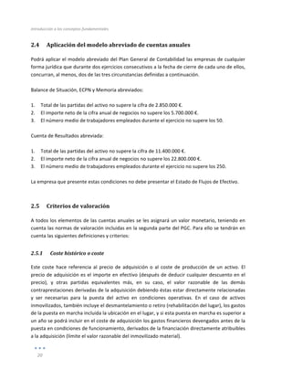 Introducción	
  a	
  los	
  conceptos	
  fundamentales	
  
	
  
20	
  
	
  
2.4 Aplicación	
  del	
  modelo	
  abreviado	
  de	
  cuentas	
  anuales	
  
Podrá	
  aplicar	
  el	
  modelo	
  abreviado	
  del	
  Plan	
  General	
  de	
  Contabilidad	
  las	
  empresas	
  de	
  cualquier	
  
forma	
  jurídica	
  que	
  durante	
  dos	
  ejercicios	
  consecutivos	
  a	
  la	
  fecha	
  de	
  cierre	
  de	
  cada	
  uno	
  de	
  ellos,	
  
concurran,	
  al	
  menos,	
  dos	
  de	
  las	
  tres	
  circunstancias	
  definidas	
  a	
  continuación.	
  
	
  
Balance	
  de	
  Situación,	
  ECPN	
  y	
  Memoria	
  abreviados:	
  
	
  
1. Total	
  de	
  las	
  partidas	
  del	
  activo	
  no	
  supere	
  la	
  cifra	
  de	
  2.850.000	
  €.	
  
2. El	
  importe	
  neto	
  de	
  la	
  cifra	
  anual	
  de	
  negocios	
  no	
  supere	
  los	
  5.700.000	
  €.	
  
3. El	
  número	
  medio	
  de	
  trabajadores	
  empleados	
  durante	
  el	
  ejercicio	
  no	
  supere	
  los	
  50.	
  
	
  
Cuenta	
  de	
  Resultados	
  abreviada:	
  
	
  
1. Total	
  de	
  las	
  partidas	
  del	
  activo	
  no	
  supere	
  la	
  cifra	
  de	
  11.400.000	
  €.	
  
2. El	
  importe	
  neto	
  de	
  la	
  cifra	
  anual	
  de	
  negocios	
  no	
  supere	
  los	
  22.800.000	
  €.	
  
3. El	
  número	
  medio	
  de	
  trabajadores	
  empleados	
  durante	
  el	
  ejercicio	
  no	
  supere	
  los	
  250.	
  
	
  
La	
  empresa	
  que	
  presente	
  estas	
  condiciones	
  no	
  debe	
  presentar	
  el	
  Estado	
  de	
  Flujos	
  de	
  Efectivo.	
  
2.5 Criterios	
  de	
  valoración	
  
A	
  todos	
  los	
  elementos	
  de	
  las	
  cuentas	
  anuales	
  se	
  les	
  asignará	
  un	
  valor	
  monetario,	
  teniendo	
  en	
  
cuenta	
  las	
  normas	
  de	
  valoración	
  incluidas	
  en	
  la	
  segunda	
  parte	
  del	
  PGC.	
  Para	
  ello	
  se	
  tendrán	
  en	
  
cuenta	
  las	
  siguientes	
  definiciones	
  y	
  criterios:	
  	
  
2.5.1 Coste	
  histórico	
  o	
  coste	
  
Este	
   coste	
   hace	
   referencia	
   al	
   precio	
   de	
   adquisición	
   o	
   al	
   coste	
   de	
   producción	
   de	
   un	
   activo.	
   El	
  
precio	
  de	
  adquisición	
  es	
  el	
  importe	
  en	
  efectivo	
  (después	
  de	
  deducir	
  cualquier	
  descuento	
  en	
  el	
  
precio),	
   y	
   otras	
   partidas	
   equivalentes	
   más,	
   en	
   su	
   caso,	
   el	
   valor	
   razonable	
   de	
   las	
   demás	
  
contraprestaciones	
  derivadas	
  de	
  la	
  adquisición	
  debiendo	
  éstas	
  estar	
  directamente	
  relacionadas	
  
y	
   ser	
   necesarias	
   para	
   la	
   puesta	
   del	
   activo	
   en	
   condiciones	
   operativas.	
   En	
   el	
   caso	
   de	
   activos	
  
inmovilizados,	
  también	
  incluye	
  el	
  desmantelamiento	
  o	
  retiro	
  (rehabilitación	
  del	
  lugar),	
  los	
  gastos	
  
de	
  la	
  puesta	
  en	
  marcha	
  incluida	
  la	
  ubicación	
  en	
  el	
  lugar,	
  y	
  si	
  esta	
  puesta	
  en	
  marcha	
  es	
  superior	
  a	
  
un	
  año	
  se	
  podrá	
  incluir	
  en	
  el	
  coste	
  de	
  adquisición	
  los	
  gastos	
  financieros	
  devengados	
  antes	
  de	
  la	
  
puesta	
  en	
  condiciones	
  de	
  funcionamiento,	
  derivados	
  de	
  la	
  financiación	
  directamente	
  atribuibles	
  
a	
  la	
  adquisición	
  (límite	
  el	
  valor	
  razonable	
  del	
  inmovilizado	
  material).	
  	
  	
  
 