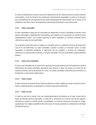 Contabilidad	
  para	
  todos:	
  Introducción	
  al	
  registro	
  contable	
  
	
  
21	
  
	
  
El	
  coste	
  de	
  producción	
  incluye	
  el	
  precio	
  de	
  adquisición	
  de	
  las	
  materias	
  primas	
  y	
  otras	
  materias	
  
consumibles,	
  el	
  de	
  los	
  factores	
  de	
  producción	
  directamente	
  imputables	
  al	
  activo	
  y	
  la	
  fracción	
  
que	
  razonablemente	
  corresponda	
  de	
  los	
  costes	
  indirectamente	
  relacionados	
  con	
  el	
  activo,	
  en	
  la	
  
medida	
  en	
  que	
  tales	
  costes	
  correspondan	
  al	
  período	
  de	
  fabricación	
  o	
  de	
  construcción.	
  	
  
2.5.2 Valor	
  razonable	
  
El	
  valor	
  razonable	
  es	
  aquel	
  por	
  el	
  cual	
  puede	
  ser	
  adquirido	
  un	
  activo	
  o	
  liquidado	
  un	
  pasivo,	
  entre	
  
partes	
  interesadas	
  y	
  debidamente	
  informadas,	
  que	
  realicen	
  una	
  transacción	
  en	
  condiciones	
  de	
  
independencia	
   mutua.	
   Con	
   carácter	
   general,	
   el	
   valor	
   razonable	
   se	
   calculará	
   teniendo	
   como	
  
referencia	
  el	
  valor	
  de	
  mercado	
  fiable.	
  	
  
	
  
Para	
  aquellos	
  elementos	
  que	
  no	
  tengan	
  un	
  mercado	
  activo,	
  se	
  aplicarán	
  técnicas	
  de	
  valoración	
  
con	
   el	
   fin	
   de	
   determinar	
   su	
   valor	
   razonable.	
   Cuando	
   no	
   exista	
   un	
   mercado	
   activo,	
   el	
   valor	
  
razonable	
   se	
   obtendrá	
   mediante	
   la	
   aplicación	
   de	
   los	
   modelos	
   y	
   técnicas	
   de	
   valoración:	
  
referencias	
  a	
  transacciones	
  recientes,	
  o	
  al	
  valor	
  razonable	
  	
  de	
  otros	
  elementos	
  sustancialmente	
  
iguales.	
  	
  
2.5.3 Valor	
  neto	
  realizable	
  
El	
  valor	
  neto	
  realizable	
  de	
  un	
  activo	
  es	
  el	
  aquel	
  que	
  se	
  puede	
  obtener	
  por	
  la	
  enajenación	
  de	
  éste	
  
deduciendo	
  los	
  costes	
  estimados	
  necesarios	
  para	
  llevarla	
  a	
  cabo,	
  así	
  como,	
  en	
  el	
  caso	
  de	
  las	
  
materias	
  primas	
  y	
  de	
  los	
  productos	
  en	
  curso,	
  los	
  costes	
  estimados	
  necesarios	
  para	
  terminar	
  su	
  
producción,	
  construcción	
  o	
  fabricación	
  
2.5.4 Valor	
  actual	
  
El	
  valor	
  actual	
  es	
  el	
  importe	
  de	
  los	
  flujos	
  de	
  efectivo	
  a	
  recibir	
  o	
  pagar	
  ya	
  sea	
  de	
  un	
  activo	
  o	
  de	
  un	
  
pasivo,	
  respectivamente,	
  actualizados	
  a	
  un	
  tipo	
  de	
  descuento	
  adecuado.	
  
2.5.5 Valor	
  en	
  uso	
  
El	
  valor	
  en	
  uso	
  de	
  un	
  activo	
  o	
  de	
  una	
  unidad	
  generadora	
  de	
  efectivo	
  es	
  el	
  valor	
  actual	
  de	
  los	
  
flujos	
  de	
  efectivo	
  futuros	
  esperados,	
  a	
  través	
  de	
  su	
  utilización	
  en	
  el	
  curso	
  normal	
  del	
  negocio,	
  
teniendo	
  en	
  cuenta	
  su	
  estado	
  actual	
  y	
  actualizados	
  a	
  un	
  tipo	
  de	
  interés	
  de	
  mercado	
  sin	
  riesgo,	
  
ajustado	
  por	
  los	
  riesgos	
  específicos	
  del	
  activo	
  que	
  no	
  hayan	
  ajustado	
  las	
  estimaciones	
  de	
  flujos	
  
de	
  efectivo	
  futuros.	
  	
  
 