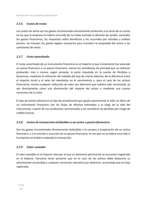 Introducción	
  a	
  los	
  conceptos	
  fundamentales	
  
	
  
22	
  
	
  
2.5.6 Costes	
  de	
  venta	
  
Los	
  costes	
  de	
  venta	
  son	
  los	
  gastos	
  incrementales	
  directamente	
  atribuirles	
  a	
  la	
  venta	
  de	
  un	
  activo	
  
en	
  los	
  que	
  la	
  empresa	
  no	
  habría	
  incurrido	
  de	
  no	
  haber	
  tomado	
  la	
  decisión	
  de	
  vender,	
  excluidos	
  
los	
   gastos	
   financieros,	
   los	
   impuestos	
   sobre	
   beneficios	
   y	
   los	
   incurridos	
   por	
   estudios	
   y	
   análisis	
  
previos.	
  Se	
  incluyen	
  los	
  gastos	
  legales	
  necesarios	
  para	
  transferir	
  la	
  propiedad	
  del	
  activo	
  y	
  las	
  
comisiones	
  de	
  venta.	
  
2.5.7 Coste	
  amortizado	
  
El	
  coste	
  amortizado	
  de	
  un	
  instrumento	
  financiero	
  es	
  el	
  importe	
  al	
  que	
  inicialmente	
  fue	
  valorado	
  
un	
  activo	
  financiero	
  o	
  un	
  pasivo	
  financiero,	
  menos	
  los	
  reembolsos	
  de	
  principal	
  que	
  se	
  hubieran	
  
producido,	
   más	
   o	
   menos,	
   según	
   proceda,	
   la	
   parte	
   imputada	
   en	
   la	
   cuenta	
   de	
   Pérdidas	
   y	
  
Ganancias,	
  mediante	
  la	
  utilización	
  del	
  método	
  del	
  tipo	
  de	
  interés	
  efectivo,	
  de	
  la	
  diferencia	
  entre	
  
el	
   importe	
   inicial	
   y	
   el	
   valor	
   de	
   reembolso	
   en	
   el	
   vencimiento	
   y,	
   para	
   el	
   caso	
   de	
   los	
   activos	
  
financieros,	
  menos	
  cualquier	
  reducción	
  de	
  valor	
  por	
  deterioro	
  que	
  hubiera	
  sido	
  reconocida,	
  ya	
  
sea	
   directamente	
   como	
   una	
   disminución	
   del	
   importe	
   del	
   activo	
   o	
   mediante	
   una	
   cuenta	
  
correctora	
  de	
  su	
  valor.	
  	
  
	
  
El	
  tipo	
  de	
  interés	
  efectivo	
  es	
  el	
  tipo	
  de	
  actualización	
  que	
  iguala	
  exactamente	
  el	
  valor	
  en	
  libros	
  de	
  
un	
   instrumento	
   financiero	
   con	
   los	
   flujos	
   de	
   efectivo	
   estimados	
   a	
   lo	
   largo	
   de	
   la	
   vida	
   del	
  
instrumento,	
  a	
  partir	
  de	
  sus	
  condiciones	
  contractuales	
  y	
  sin	
  considerar	
  las	
  pérdidas	
  por	
  riesgo	
  de	
  
crédito	
  futuras.	
  	
  
2.5.8 Costes	
  de	
  transacción	
  atribuibles	
  a	
  un	
  activo	
  o	
  pasivo	
  financiero	
  
Son	
  los	
  gastos	
  incrementales	
  directamente	
  atribuibles	
  a	
  la	
  compra	
  o	
  enajenación	
  de	
  un	
  activo	
  
financiero,	
  o	
  a	
  la	
  emisión	
  o	
  asunción	
  de	
  un	
  pasivo	
  financiero,	
  en	
  los	
  que	
  no	
  se	
  habría	
  incurrido	
  si	
  
la	
  empresa	
  no	
  hubiera	
  realizado	
  la	
  transacción.	
  	
  
2.5.9 Valor	
  contable	
  
El	
  valor	
  contable	
  es	
  el	
  importe	
  neto	
  por	
  el	
  que	
  un	
  elemento	
  patrimonial	
  se	
  encuentra	
  registrado	
  
en	
   el	
   balance.	
   Conviene	
   tener	
   presente	
   que	
   en	
   el	
   caso	
   de	
   los	
   activos	
   debe	
   deducirse	
   su	
  
amortización	
  acumulada	
  y	
  cualquier	
  corrección	
  valorativa	
  por	
  deterioro,	
  acumulada	
  que	
  se	
  haya	
  
registrado.	
  
 