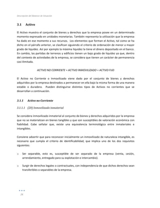 Descripción	
  del	
  Balance	
  de	
  Situación	
  
	
  
26	
  
	
  
3.1 Activo	
  
El	
  Activo	
  muestra	
  el	
  conjunto	
  de	
  bienes	
  y	
  derechos	
  que	
  la	
  empresa	
  posee	
  en	
  un	
  determinado	
  
momento	
  expresado	
  en	
  unidades	
  monetarias.	
  También	
  representa	
  la	
  utilización	
  que	
  la	
  empresa	
  
ha	
  dado	
  en	
  ese	
  momento	
  a	
  sus	
  recursos.	
  	
  Los	
  elementos	
  que	
  forman	
  el	
  Activo,	
  tal	
  como	
  se	
  ha	
  
dicho	
  en	
  el	
  párrafo	
  anterior,	
  se	
  clasifican	
  siguiendo	
  el	
  criterio	
  de	
  ordenación	
  de	
  menor	
  a	
  mayor	
  
grado	
  de	
  liquidez.	
  Así	
  por	
  ejemplo	
  la	
  máxima	
  liquidez	
  la	
  tiene	
  el	
  dinero	
  depositado	
  en	
  el	
  banco.	
  	
  
En	
  cambio,	
  las	
  partidas	
  de	
  terrenos	
  y	
  edificios	
  tienen	
  un	
  bajo	
  grado	
  de	
  liquidez	
  ya	
  que,	
  dentro	
  
del	
  contexto	
  de	
  actividades	
  de	
  la	
  empresa,	
  se	
  considera	
  que	
  tienen	
  un	
  carácter	
  de	
  permanencia	
  
casi	
  ilimitada.	
  
	
  
ACTIVO	
  NO	
  CORRIENTE	
  =	
  ACTIVO	
  INMOVILIZADO	
  =	
  ACTIVO	
  FIJO	
  
	
  
El	
   Activo	
   no	
   Corriente	
   o	
   Inmovilizado	
   viene	
   dado	
   por	
   el	
   conjunto	
   de	
   bienes	
   y	
   derechos	
  
adquiridos	
  por	
  la	
  empresa	
  destinados	
  a	
  permanecer	
  en	
  ella	
  bajo	
  la	
  misma	
  forma	
  de	
  una	
  manera	
  
estable	
   o	
   duradera.	
   	
   Pueden	
   distinguirse	
   distintos	
   tipos	
   de	
   Activos	
   no	
   corrientes	
   que	
   se	
  
desarrollan	
  a	
  continuación.	
  
3.1.1 Activo	
  no	
  Corriente	
  
3.1.1.1 (20)	
  Inmovilizado	
  inmaterial	
  
	
  
Se	
  considera	
  inmovilizado	
  inmaterial	
  al	
  conjunto	
  de	
  bienes	
  y	
  derechos	
  adquiridos	
  por	
  la	
  empresa	
  
que	
  no	
  se	
  materializan	
  en	
  bienes	
  tangibles	
  y	
  que	
  son	
  susceptibles	
  de	
  valoración	
  económica	
  con	
  
fiabilidad.	
   Cabe	
   señalar	
   que,	
   existe	
   una	
   equivalencia	
   terminológica	
   entre	
   inmateriales	
   e	
  
intangibles.	
  
	
  
Conviene	
  advertir	
  que	
  para	
  reconocer	
  inicialmente	
  un	
  inmovilizado	
  de	
  naturaleza	
  intangible,	
  es	
  
necesario	
   que	
   cumpla	
   el	
   criterio	
   de	
   identificabilidad,	
   que	
   implica	
   uno	
   de	
   los	
   dos	
   requisitos	
  
siguientes:	
  
	
  
o Ser	
   separable,	
   esto	
   es,	
   susceptible	
   de	
   ser	
   separado	
   de	
   la	
   empresa	
   (venta,	
   cesión,	
  
arrendamiento,	
  entregado	
  para	
  su	
  explotación	
  o	
  intercambio).	
  
o Surgir	
  de	
  derechos	
  legales	
  o	
  contractuales,	
  con	
  independencia	
  de	
  que	
  dichos	
  derechos	
  sean	
  
transferibles	
  o	
  separables	
  de	
  la	
  empresa.	
  
	
  
	
  
	
  
 