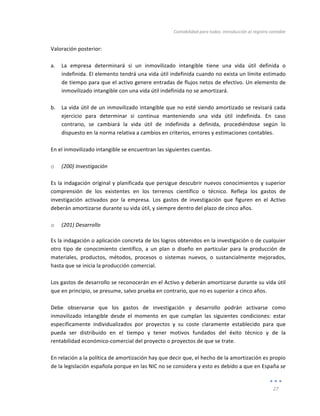 Contabilidad	
  para	
  todos:	
  Introducción	
  al	
  registro	
  contable	
  
	
  
27	
  
	
  
Valoración	
  posterior:	
  
	
  
a. La	
   empresa	
   determinará	
   si	
   un	
   inmovilizado	
   intangible	
   tiene	
   una	
   vida	
   útil	
   definida	
   o	
  
indefinida.	
  El	
  elemento	
  tendrá	
  una	
  vida	
  útil	
  indefinida	
  cuando	
  no	
  exista	
  un	
  límite	
  estimado	
  
de	
  tiempo	
  para	
  que	
  el	
  activo	
  genere	
  entradas	
  de	
  flujos	
  netos	
  de	
  efectivo.	
  Un	
  elemento	
  de	
  
inmovilizado	
  intangible	
  con	
  una	
  vida	
  útil	
  indefinida	
  no	
  se	
  amortizará.	
  
	
  
b. La	
  vida	
  útil	
  de	
  un	
  inmovilizado	
  intangible	
  que	
  no	
  esté	
  siendo	
  amortizado	
  se	
  revisará	
  cada	
  
ejercicio	
   para	
   determinar	
   si	
   continua	
   manteniendo	
   una	
   vida	
   útil	
   indefinida.	
   En	
   caso	
  
contrario,	
   se	
   cambiará	
   la	
   vida	
   útil	
   de	
   indefinida	
   a	
   definida,	
   procediéndose	
   según	
   lo	
  
dispuesto	
  en	
  la	
  norma	
  relativa	
  a	
  cambios	
  en	
  criterios,	
  errores	
  y	
  estimaciones	
  contables.	
  
	
  
En	
  el	
  inmovilizado	
  intangible	
  se	
  encuentran	
  las	
  siguientes	
  cuentas.	
  
	
  
o (200)	
  Investigación	
  
	
  
Es	
  la	
  indagación	
  original	
  y	
  planificada	
  que	
  persigue	
  descubrir	
  nuevos	
  conocimientos	
  y	
  superior	
  
comprensión	
   de	
   los	
   existentes	
   en	
   los	
   terrenos	
   científico	
   o	
   técnico.	
   Refleja	
   los	
   gastos	
   de	
  
investigación	
   activados	
   por	
   la	
   empresa.	
   Los	
   gastos	
   de	
   investigación	
   que	
   figuren	
   en	
   el	
   Activo	
  
deberán	
  amortizarse	
  durante	
  su	
  vida	
  útil,	
  y	
  siempre	
  dentro	
  del	
  plazo	
  de	
  cinco	
  años.	
  
	
  
o (201)	
  Desarrollo	
  
Es	
  la	
  indagación	
  o	
  aplicación	
  concreta	
  de	
  los	
  logros	
  obtenidos	
  en	
  la	
  investigación	
  o	
  de	
  cualquier	
  
otro	
   tipo	
   de	
   conocimiento	
   científico,	
   a	
   un	
   plan	
   o	
   diseño	
   en	
   particular	
   para	
   la	
   producción	
   de	
  
materiales,	
   productos,	
   métodos,	
   procesos	
   o	
   sistemas	
   nuevos,	
   o	
   sustancialmente	
   mejorados,	
  
hasta	
  que	
  se	
  inicia	
  la	
  producción	
  comercial.	
  
	
  
Los	
  gastos	
  de	
  desarrollo	
  se	
  reconocerán	
  en	
  el	
  Activo	
  y	
  deberán	
  amortizarse	
  durante	
  su	
  vida	
  útil	
  
que	
  en	
  principio,	
  se	
  presume,	
  salvo	
  prueba	
  en	
  contrario,	
  que	
  no	
  es	
  superior	
  a	
  cinco	
  años.	
  
	
  
Debe	
   observarse	
   que	
   los	
   gastos	
   de	
   investigación	
   y	
   desarrollo	
   podrán	
   activarse	
   como	
  
inmovilizado	
   intangible	
   desde	
   el	
   momento	
   en	
   que	
   cumplan	
   las	
   siguientes	
   condiciones:	
   estar	
  
específicamente	
   individualizados	
   por	
   proyectos	
   y	
   su	
   coste	
   claramente	
   establecido	
   para	
   que	
  
pueda	
   ser	
   distribuido	
   en	
   el	
   tiempo	
   y	
   tener	
   motivos	
   fundados	
   del	
   éxito	
   técnico	
   y	
   de	
   la	
  
rentabilidad	
  económico-­‐comercial	
  del	
  proyecto	
  o	
  proyectos	
  de	
  que	
  se	
  trate.	
  	
  
	
  
En	
  relación	
  a	
  la	
  política	
  de	
  amortización	
  hay	
  que	
  decir	
  que,	
  el	
  hecho	
  de	
  la	
  amortización	
  es	
  propio	
  
de	
  la	
  legislación	
  española	
  porque	
  en	
  las	
  NIC	
  no	
  se	
  considera	
  y	
  esto	
  es	
  debido	
  a	
  que	
  en	
  España	
  se	
  
 
