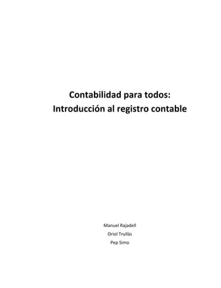  
	
  
	
  
	
  
	
  
	
  
	
  
Contabilidad	
  para	
  todos:	
  
Introducción	
  al	
  registro	
  contable	
  
	
  
	
  
	
  
	
  
	
  
	
  
	
  
	
  
Manuel	
  Rajadell	
  
Oriol	
  Trullàs	
  
Pep	
  Simo	
  
	
  
 