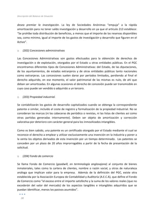 Descripción	
  del	
  Balance	
  de	
  Situación	
  
	
  
28	
  
	
  
desea	
   premiar	
   la	
   investigación.	
   La	
   ley	
   de	
   Sociedades	
   Anónimas	
   “empuja”	
   a	
   la	
   rápida	
  
amortización	
  para	
  no	
  tener	
  saldo	
  investigación	
  y	
  desarrollo	
  en	
  ya	
  que	
  el	
  artículo	
  213	
  establece:	
  
“Se	
  prohíbe	
  toda	
  distribución	
  de	
  beneficios,	
  a	
  menos	
  que	
  el	
  importe	
  de	
  las	
  reservas	
  disponibles	
  
sea,	
  como	
  mínimo,	
  igual	
  al	
  importe	
  de	
  los	
  gastos	
  de	
  investigación	
  y	
  desarrollo	
  que	
  figuren	
  en	
  el	
  
Activo”.	
  
	
  
o (202)	
  Concesiones	
  administrativas	
  	
  
Las	
   Concesiones	
   Administrativas	
   son	
   gastos	
   efectuados	
   para	
   la	
   obtención	
   de	
   derechos	
   de	
  
investigación	
  o	
  de	
  explotación,	
  otorgados	
  por	
  el	
  Estado	
  u	
  otras	
  entidades	
  públicas.	
  En	
  el	
  PGC	
  
encontramos	
  diferentes	
  tipos	
  de	
  Concesiones	
  Administrativas:	
  del	
  Estado,	
  de	
  las	
  diputaciones,	
  
de	
   los	
   ayuntamientos,	
   de	
   estados	
   extranjeros	
   y	
   de	
   otras	
   entidades	
   públicas	
   tanto	
   nacionales	
  
como	
   extranjeras.	
   Las	
   concesiones	
   suelen	
   darse	
   por	
   períodos	
   limitados,	
   perdiendo	
   al	
   final	
   el	
  
derecho	
   adquirido,	
   en	
   ese	
   momento,	
   el	
   valor	
   patrimonial	
   de	
   las	
   mismas	
   es	
   nulo,	
   de	
   ahí	
   que	
  
deban	
  ser	
  amortizadas.	
  En	
  algunas	
  ocasiones	
  el	
  derecho	
  de	
  concesión	
  puede	
  ser	
  transmisible	
  en	
  
cuyo	
  caso	
  puede	
  ser	
  vendido	
  o	
  adquirido	
  a	
  un	
  tercero.	
  
	
  
o (203)	
  Propiedad	
  industrial.	
  	
  
Se	
  contabilizarán	
  los	
  gastos	
  de	
  desarrollo	
  capitalizados	
  cuando	
  se	
  obtenga	
  la	
  correspondiente	
  
patente	
  o	
  similar,	
  incluido	
  el	
  coste	
  de	
  registro	
  y	
  formalización	
  de	
  la	
  propiedad	
  industrial.	
  No	
  se	
  
consideran	
  las	
  marcas	
  (ni	
  las	
  cabeceras	
  de	
  periódico	
  o	
  revistas,	
  ni	
  las	
  listas	
  de	
  clientes	
  así	
  como	
  
otras	
   partidas	
   generadas	
   internamente).	
   Deben	
   ser	
   objeto	
   de	
   amortización	
   y	
   corrección	
  
valorativa	
  por	
  deterioro	
  con	
  carácter	
  general	
  para	
  los	
  inmovilizados	
  intangibles.	
  	
  
	
  
Como	
  es	
  bien	
  sabido,	
  una	
  patente	
  es	
  un	
  certificado	
  otorgado	
  por	
  el	
  Estado	
  mediante	
  el	
  cual	
  se	
  
reconoce	
  el	
  derecho	
  a	
  emplear	
  y	
  utilizar	
  exclusivamente	
  una	
  invención	
  en	
  la	
  industria	
  y	
  poner	
  a	
  
la	
  venta	
  los	
  objetos	
  derivados	
  de	
  esta	
  invención	
  por	
  un	
  tiempo	
  determinado.	
  	
  Las	
  patentes	
  se	
  
conceden	
  por	
  un	
  plazo	
  de	
  20	
  años	
  improrrogables	
  a	
  partir	
  de	
  la	
  fecha	
  de	
  presentación	
  de	
  la	
  
solicitud.	
  
	
  
o (204)	
  Fondo	
  de	
  comercio	
  	
  
Se	
   llama	
   Fondo	
   de	
   Comercio	
   (goodwill,	
   en	
   terminología	
   anglosajona)	
   al	
   conjunto	
   de	
   bienes	
  
inmateriales,	
   tales	
   como	
   la	
   cartera	
   de	
   clientes,	
   nombre	
   o	
   razón	
   social,	
   y	
   otros	
   de	
   naturaleza	
  
análoga	
   que	
   implican	
   valor	
   para	
   la	
   empresa.	
   	
   Además	
   de	
   la	
   definición	
   del	
   PGC,	
   existe	
   otra	
  
establecida	
  por	
  la	
  Asociación	
  Europea	
  de	
  Contabilidad	
  y	
  Auditoría	
  (A.E.C.A),	
  que	
  define	
  el	
  Fondo	
  
de	
  Comercio	
  como	
  “el	
  exceso	
  entre	
  el	
  importe	
  satisfecho	
  y	
  la	
  suma	
  de	
  los	
  valores	
  reales	
  (que	
  no	
  
excederán	
   del	
   valor	
   del	
   mercado)	
   de	
   los	
   aspectos	
   tangibles	
   e	
   intangibles	
   adquiridos	
   que	
   se	
  
puedan	
  identificar,	
  menos	
  los	
  pasivos	
  asumidos”.	
  	
  	
  
 