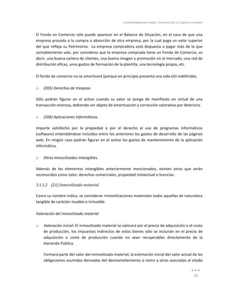 Contabilidad	
  para	
  todos:	
  Introducción	
  al	
  registro	
  contable	
  
	
  
29	
  
	
  
El	
  Fondo	
  en	
  Comercio	
  sólo	
  puede	
  aparecer	
  en	
  el	
  Balance	
  de	
  Situación,	
  en	
  el	
  caso	
  de	
  que	
  una	
  
empresa	
  proceda	
  a	
  la	
  compra	
  o	
  absorción	
  de	
  otra	
  empresa,	
  por	
  la	
  cual	
  paga	
  un	
  valor	
  superior	
  
del	
  que	
  refleja	
  su	
  Patrimonio.	
  	
  La	
  empresa	
  compradora	
  está	
  dispuesta	
  a	
  pagar	
  más	
  de	
  lo	
  que	
  
contablemente	
  vale,	
  por	
  considerar	
  que	
  la	
  empresa	
  comprada	
  tiene	
  un	
  Fondo	
  de	
  Comercio,	
  es	
  
decir,	
  una	
  buena	
  cartera	
  de	
  clientes,	
  una	
  buena	
  imagen	
  y	
  promoción	
  en	
  el	
  mercado,	
  una	
  red	
  de	
  
distribución	
  eficaz,	
  unos	
  gastos	
  de	
  formación	
  de	
  la	
  plantilla,	
  una	
  tecnología	
  propia,	
  etc.	
  
	
  
El	
  fondo	
  de	
  comercio	
  no	
  se	
  amortizará	
  (porque	
  en	
  principio	
  presenta	
  una	
  vida	
  útil	
  indefinida).	
  	
  
	
  
o (205)	
  Derechos	
  de	
  traspaso	
  
Sólo	
   podrán	
   figurar	
   en	
   el	
   activo	
   cuando	
   su	
   valor	
   se	
   ponga	
   de	
   manifiesto	
   en	
   virtud	
   de	
   una	
  
transacción	
  onerosa,	
  debiendo	
  ser	
  objeto	
  de	
  amortización	
  y	
  corrección	
  valorativa	
  por	
  deterioro.	
  	
  
	
  
o (206)	
  Aplicaciones	
  informáticas.	
  	
  
Importe	
   satisfecho	
   por	
   la	
   propiedad	
   o	
   por	
   el	
   derecho	
   al	
   uso	
   de	
   programas	
   informáticos	
  
(software)	
  entendiéndose	
  incluidos	
  entre	
  los	
  anteriores	
  los	
  gastos	
  de	
  desarrollo	
  de	
  las	
  páginas	
  
web.	
  En	
  ningún	
  caso	
  podrán	
  figurar	
  en	
  el	
  activo	
  los	
  gastos	
  de	
  mantenimiento	
  de	
  la	
  aplicación	
  
informática.	
  	
  
	
  
o Otros	
  inmovilizados	
  intangibles.	
  	
  
Además	
   de	
   los	
   elementos	
   intangibles	
   anteriormente	
   mencionados,	
   existen	
   otros	
   que	
   serán	
  
reconocidos	
  como	
  tales:	
  derechos	
  comerciales,	
  propiedad	
  intelectual	
  o	
  licencias.	
  	
  
3.1.1.2 (21)	
  Inmovilizado	
  material	
  
	
  
Como	
  su	
  nombre	
  indica,	
  se	
  consideran	
  inmovilizaciones	
  materiales	
  todas	
  aquellas	
  de	
  naturaleza	
  
tangible	
  de	
  carácter	
  mueble	
  o	
  inmueble.	
  
	
  
Valoración	
  del	
  inmovilizado	
  material	
  	
  
	
  
o Valoración	
  inicial:	
  El	
  inmovilizado	
  material	
  se	
  valorará	
  por	
  el	
  precio	
  de	
  adquisición	
  o	
  el	
  coste	
  
de	
  producción,	
  los	
  impuestos	
  indirectos	
  de	
  estos	
  bienes	
  sólo	
  se	
  incluirán	
  en	
  el	
  precio	
  de	
  
adquisición	
   o	
   coste	
   de	
   producción	
   cuando	
   no	
   sean	
   recuperables	
   directamente	
   de	
   la	
  
Hacienda	
  Pública.	
  
Formará	
  parte	
  del	
  valor	
  del	
  inmovilizado	
  material,	
  la	
  estimación	
  inicial	
  del	
  valor	
  actual	
  de	
  las	
  
obligaciones	
  asumidas	
  derivadas	
  del	
  desmantelamiento	
  o	
  retiro	
  y	
  otras	
  asociadas	
  al	
  citado	
  
 