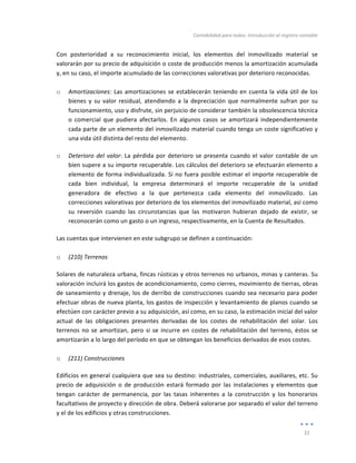 Contabilidad	
  para	
  todos:	
  Introducción	
  al	
  registro	
  contable	
  
	
  
31	
  
	
  
Con	
   posterioridad	
   a	
   su	
   reconocimiento	
   inicial,	
   los	
   elementos	
   del	
   inmovilizado	
   material	
   se	
  
valorarán	
  por	
  su	
  precio	
  de	
  adquisición	
  o	
  coste	
  de	
  producción	
  menos	
  la	
  amortización	
  acumulada	
  
y,	
  en	
  su	
  caso,	
  el	
  importe	
  acumulado	
  de	
  las	
  correcciones	
  valorativas	
  por	
  deterioro	
  reconocidas.	
  	
  
	
  
o Amortizaciones:	
  Las	
  amortizaciones	
  se	
  establecerán	
  teniendo	
  en	
  cuenta	
  la	
  vida	
  útil	
  de	
  los	
  
bienes	
   y	
   su	
   valor	
   residual,	
   atendiendo	
   a	
   la	
   depreciación	
   que	
   normalmente	
   sufran	
   por	
   su	
  
funcionamiento,	
  uso	
  y	
  disfrute,	
  sin	
  perjuicio	
  de	
  considerar	
  también	
  la	
  obsolescencia	
  técnica	
  
o	
   comercial	
   que	
   pudiera	
   afectarlos.	
   En	
   algunos	
   casos	
   se	
   amortizará	
   independientemente	
  
cada	
  parte	
  de	
  un	
  elemento	
  del	
  inmovilizado	
  material	
  cuando	
  tenga	
  un	
  coste	
  significativo	
  y	
  
una	
  vida	
  útil	
  distinta	
  del	
  resto	
  del	
  elemento.	
  
o Deterioro	
  del	
  valor:	
  La	
  pérdida	
  por	
  deterioro	
  se	
  presenta	
  cuando	
  el	
  valor	
  contable	
  de	
  un	
  
bien	
  supere	
  a	
  su	
  importe	
  recuperable.	
  Los	
  cálculos	
  del	
  deterioro	
  se	
  efectuarán	
  elemento	
  a	
  
elemento	
  de	
  forma	
  individualizada.	
  Si	
  no	
  fuera	
  posible	
  estimar	
  el	
  importe	
  recuperable	
  de	
  
cada	
   bien	
   individual,	
   la	
   empresa	
   determinará	
   el	
   importe	
   recuperable	
   de	
   la	
   unidad	
  
generadora	
   de	
   efectivo	
   a	
   la	
   que	
   pertenezca	
   cada	
   elemento	
   del	
   inmovilizado.	
   Las	
  
correcciones	
  valorativas	
  por	
  deterioro	
  de	
  los	
  elementos	
  del	
  inmovilizado	
  material,	
  así	
  como	
  
su	
   reversión	
   cuando	
   las	
   circunstancias	
   que	
   las	
   motivaron	
   hubieran	
   dejado	
   de	
   existir,	
   se	
  
reconocerán	
  como	
  un	
  gasto	
  o	
  un	
  ingreso,	
  respectivamente,	
  en	
  la	
  Cuenta	
  de	
  Resultados.	
  	
  
Las	
  cuentas	
  que	
  intervienen	
  en	
  este	
  subgrupo	
  se	
  definen	
  a	
  continuación:	
  
	
  
o (210)	
  Terrenos	
  
Solares	
  de	
  naturaleza	
  urbana,	
  fincas	
  rústicas	
  y	
  otros	
  terrenos	
  no	
  urbanos,	
  minas	
  y	
  canteras.	
  Su	
  
valoración	
  incluirá	
  los	
  gastos	
  de	
  acondicionamiento,	
  como	
  cierres,	
  movimiento	
  de	
  tierras,	
  obras	
  
de	
  saneamiento	
  y	
  drenaje,	
  los	
  de	
  derribo	
  de	
  construcciones	
  cuando	
  sea	
  necesario	
  para	
  poder	
  
efectuar	
  obras	
  de	
  nueva	
  planta,	
  los	
  gastos	
  de	
  inspección	
  y	
  levantamiento	
  de	
  planos	
  cuando	
  se	
  
efectúen	
  con	
  carácter	
  previo	
  a	
  su	
  adquisición,	
  así	
  como,	
  en	
  su	
  caso,	
  la	
  estimación	
  inicial	
  del	
  valor	
  
actual	
   de	
   las	
   obligaciones	
   presentes	
   derivadas	
   de	
   los	
   costes	
   de	
   rehabilitación	
   del	
   solar.	
   Los	
  
terrenos	
  no	
  se	
  amortizan,	
  pero	
  si	
  se	
  incurre	
  en	
  costes	
  de	
  rehabilitación	
  del	
  terreno,	
  éstos	
  se	
  
amortizarán	
  a	
  lo	
  largo	
  del	
  período	
  en	
  que	
  se	
  obtengan	
  los	
  beneficios	
  derivados	
  de	
  esos	
  costes.	
  
	
  
o (211)	
  Construcciones	
  
Edificios	
  en	
  general	
  cualquiera	
  que	
  sea	
  su	
  destino:	
  industriales,	
  comerciales,	
  auxiliares,	
  etc.	
  Su	
  
precio	
   de	
   adquisición	
   o	
   de	
   producción	
   estará	
   formado	
   por	
   las	
   instalaciones	
   y	
   elementos	
   que	
  
tengan	
   carácter	
   de	
   permanencia,	
   por	
   las	
   tasas	
   inherentes	
   a	
   la	
   construcción	
   y	
   los	
   honorarios	
  
facultativos	
  de	
  proyecto	
  y	
  dirección	
  de	
  obra.	
  Deberá	
  valorarse	
  por	
  separado	
  el	
  valor	
  del	
  terreno	
  
y	
  el	
  de	
  los	
  edificios	
  y	
  otras	
  construcciones.	
  
 