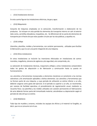 Descripción	
  del	
  Balance	
  de	
  Situación	
  
	
  
32	
  
	
  
o (212)	
  Instalaciones	
  técnicas	
  
En	
  esta	
  cuenta	
  figuran	
  las	
  instalaciones	
  eléctricas,	
  de	
  gas	
  y	
  agua.	
  
o (213)	
  Maquinaria	
  
Conjunto	
   de	
   máquinas	
   empleadas	
   en	
   la	
   extracción,	
   transformación	
   o	
   elaboración	
   de	
   los	
  
productos.	
  	
  Se	
  incluyen	
  en	
  esta	
  partida	
  los	
  elementos	
  de	
  transporte	
  interno	
  sin	
  salir	
  al	
  exterior	
  
tales	
  como,	
  carretillas	
  elevadoras,	
  traspaletas,	
  etc.	
  	
  Se	
  diferencian	
  de	
  la	
  cuenta	
  de	
  elementos	
  de	
  
transporte	
  por	
  el	
  hecho	
  de	
  que	
  estos	
  pueden	
  circular	
  por	
  las	
  vías	
  públicas,	
  y	
  aquellos	
  no.	
  
	
  
o (214)	
  Utillaje	
  
Utensilios,	
  plantillas,	
  moldes	
  y	
  herramientas,	
  con	
  carácter	
  permanente,	
  	
  utilizadas	
  para	
  facilitar	
  
la	
  fabricación	
  y	
  que	
  no	
  son	
  una	
  parte	
  integrante	
  de	
  una	
  máquina.	
  
	
  
o (215)	
  Otras	
  instalaciones	
  
En	
   otras	
   instalaciones	
   se	
   incluirán	
   las	
   inversiones	
   efectuadas	
   en	
   instalaciones	
   de	
   contra-­‐
incendios,	
  megafonía,	
  cámaras	
  de	
  vigilancia	
  y	
  de	
  seguridad,	
  aire	
  comprimido,	
  etc.	
  
La	
  valoración	
  de	
  instalaciones	
  técnicas,	
  maquinaria	
  utillajes	
  y	
  otras	
  instalaciones	
  comprenderá	
  
todos	
   los	
   gastos	
   de	
   adquisición	
   o	
   de	
   fabricación	
   y	
   construcción	
   hasta	
   su	
   puesta	
   en	
  
funcionamiento.	
  	
  
	
  
Los	
  utensilios	
  y	
  herramientas	
  incorporados	
  a	
  elementos	
  mecánicos	
  se	
  someterán	
  a	
  las	
  normas	
  
valorativas	
  y	
  de	
  amortización	
  aplicables	
  a	
  dichos	
  elementos.	
  Los	
  utensilios	
  y	
  herramientas	
  que	
  
no	
   formen	
   parte	
   de	
   una	
   máquina,	
   y	
   cuyo	
   periodo	
   de	
   utilización	
   se	
   estime	
   inferior	
   a	
   un	
   año,	
  
deberán	
  cargarse	
  como	
  gasto	
  del	
  ejercicio.	
  Si	
  el	
  periodo	
  es	
  superior	
  a	
  un	
  año,	
  se	
  recomienda,	
  
por	
   razones	
   de	
   facilidad	
   operativa,	
   el	
   procedimiento	
   de	
   regularización	
   anual,	
   mediante	
   su	
  
recuento	
  físico.	
  Las	
  plantillas	
  y	
  los	
  moldes	
  utilizados	
  con	
  carácter	
  permanente	
  en	
  fabricaciones	
  
de	
  serie	
  deberán	
  formar	
  parte	
  del	
  inmovilizado	
  material,	
  calculándose	
  su	
  depreciación	
  según	
  el	
  
periodo	
  de	
  vida	
  útil	
  que	
  se	
  estime.	
  
	
  
o (216)	
  Mobiliario	
  
Todo	
  tipo	
  de	
  muebles	
  y	
  enseres,	
  incluidos	
  los	
  equipos	
  de	
  oficina	
  y	
  el	
  material	
  no	
  fungible,	
  es	
  
decir,	
  que	
  no	
  se	
  consume	
  con	
  el	
  uso.	
  
	
  
	
  
 