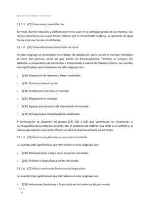 Descripción	
  del	
  Balance	
  de	
  Situación	
  
	
  
34	
  
	
  
3.1.1.3 (22)	
  Inversiones	
  inmobiliarias	
  
	
  
Terrenos,	
  bienes	
  naturales	
  y	
  edificios	
  que	
  no	
  se	
  usan	
  en	
  la	
  actividad	
  propia	
  de	
  la	
  empresa.	
  Las	
  
normas	
  anteriores,	
  las	
  cuales	
  tienen	
  relación	
  con	
  el	
  inmovilizado	
  material,	
  se	
  aplicarán	
  de	
  igual	
  
forma	
  a	
  las	
  inversiones	
  inmobiliarias.	
  
3.1.1.4 (23)	
  Inmovilizaciones	
  materiales	
  en	
  curso	
  
	
  
En	
  este	
  subgrupo	
  se	
  contemplan	
  los	
  trabajos	
  de	
  adaptación,	
  construcción	
  o	
  montaje	
  realizados	
  
al	
   cierre	
   del	
   ejercicio,	
   antes	
   de	
   que	
   entren	
   en	
   funcionamiento.	
   También	
   se	
   incluyen	
   los	
  
adelantos	
  a	
  proveedores	
  de	
  elementos	
  e	
  inmovilizado	
  a	
  cuenta	
  de	
  trabajos	
  futuros.	
  Las	
  cuentas	
  
más	
  significativas	
  que	
  intervienen	
  en	
  este	
  subgrupo	
  son:	
  	
  
	
  
o (230)	
  Adaptación	
  de	
  terrenos	
  y	
  bienes	
  materiales	
  
o (231)	
  Construcciones	
  en	
  curso	
  
o (232)	
  Instalaciones	
  técnicas	
  en	
  montaje	
  
o (233)	
  Maquinaria	
  en	
  montaje	
  
o (237)	
  Equipos	
  para	
  procesos	
  de	
  información	
  en	
  montaje	
  
o (239)	
  Anticipos	
  para	
  inmovilizaciones	
  materiales	
  
A	
   continuación	
   se	
   disponen	
   los	
   grupos	
   (24)	
   (25)	
   y	
   (26)	
   que	
   constituyen	
   las	
   inversiones	
   o	
  
participaciones	
  de	
  la	
  empresa	
  en	
  otras,	
  con	
  el	
  propósito	
  de	
  obtener	
  una	
  renta	
  o	
  un	
  control	
  o,	
  al	
  
menos,	
  para	
  ejercer	
  una	
  cierta	
  influencia	
  sobre	
  la	
  empresa	
  emisora	
  de	
  los	
  títulos.	
  
3.1.1.5 (24)	
  Inversiones	
  financieras	
  en	
  partes	
  vinculadas	
  
	
  
Las	
  cuentas	
  más	
  significativas	
  que	
  intervienen	
  en	
  este	
  subgrupo	
  son:	
  
	
  
o (240)	
  Participaciones	
  a	
  largo	
  plazo	
  en	
  partes	
  vinculadas	
  
o (242)	
  Créditos	
  a	
  largo	
  plazo	
  a	
  partes	
  vinculadas	
  
3.1.1.6 (25)	
  Otras	
  inversiones	
  financieras	
  a	
  largo	
  plazo	
  
	
  
Las	
  cuentas	
  más	
  significativas	
  que	
  intervienen	
  en	
  este	
  subgrupo	
  son:	
  
	
  
o (250)	
  Inversiones	
  financieras	
  a	
  largo	
  plazo	
  en	
  instrumentos	
  de	
  patrimonio	
  
 